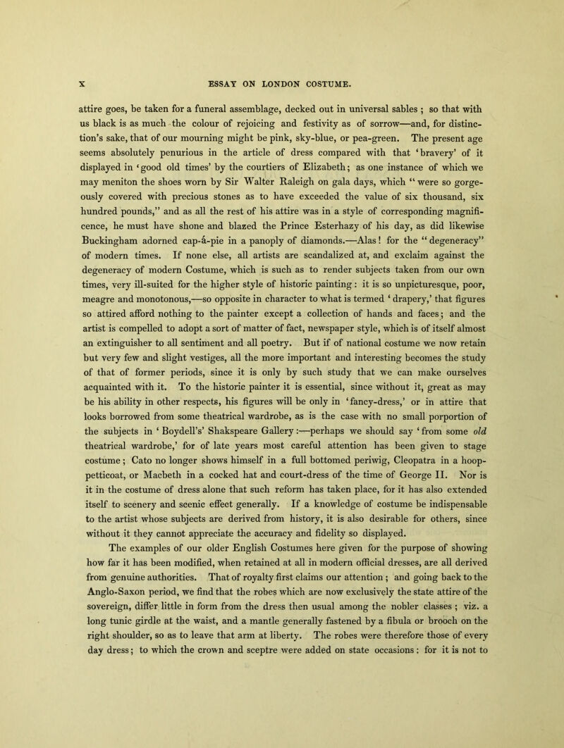 attire goes, be taken for a funeral assemblage, decked out in universal sables ; so that with us black is as much the colour of rejoicing and festivity as of sorrow—and, for distinc- tion’s sake, that of our mourning might be pink, sky-blue, or pea-green. The present age seems absolutely penurious in the article of dress compared with that ‘bravery’ of it displayed in ‘good old times’ by the courtiers of Elizabeth; as one instance of which we may meniton the shoes worn by Sir Walter Raleigh on gala days, which “ were so gorge- ously covered with precious stones as to have exceeded the value of six thousand, six hundred pounds,” and as all the rest of his attire was in a style of corresponding magnifi- cence, he must have shone and blazed the Prince Esterhazy of his day, as did likewise Buckingham adorned cap-a-pie in a panoply of diamonds.—Alas ! for the “ degeneracy” of modern times. If none else, all artists are scandalized at, and exclaim against the degeneracy of modern Costume, which is such as to render subjects taken from our own times, very ill-suited for the higher style of historic painting: it is so unpicturesque, poor, meagre and monotonous,—so opposite in character to what is termed ‘ drapery,’ that figures so attired afford nothing to the painter except a collection of hands and faces; and the artist is compelled to adopt a sort of matter of fact, newspaper style, which is of itself almost an extinguisher to all sentiment and all poetry. But if of national costume we now retain but very few and slight vestiges, all the more important and interesting becomes the study of that of former periods, since it is only by such study that we can make ourselves acquainted with it. To the historic painter it is essential, since without it, great as may be his ability in other respects, his figures will be only in ‘fancy-dress,’ or in attire that looks borrowed from some theatrical wardrobe, as is the case with no small porportion of the subjects in ‘ Boydell’s’ Shakspeare Gallery:—perhaps we should say ‘from some old theatrical wardrobe,’ for of late years most careful attention has been given to stage costume; Cato no longer shows himself in a full bottomed periwig, Cleopatra in a hoop- petticoat, or Macbeth in a cocked hat and court-dress of the time of George II. Nor is it in the costume of dress alone that such reform has taken place, for it has also extended itself to scenery and scenic effect generally. If a knowledge of costume be indispensable to the artist whose subjects are derived from history, it is also desirable for others, since without it they cannot appreciate the accuracy and fidelity so displayed. The examples of our older English Costumes here given for the purpose of showing how far it has been modified, when retained at all in modern official dresses, are all derived from genuine authorities. That of royalty first claims our attention ; and going back to the Anglo-Saxon period, we find that the robes which are now exclusively the state attire of the sovereign, differ little in form from the dress then usual among the nobler classes ; viz. a long tunic girdle at the waist, and a mantle generally fastened by a fibula or brooch on the right shoulder, so as to leave that arm at liberty. The robes were therefore those of every day dress; to which the crown and sceptre were added on state occasions : for it is not to