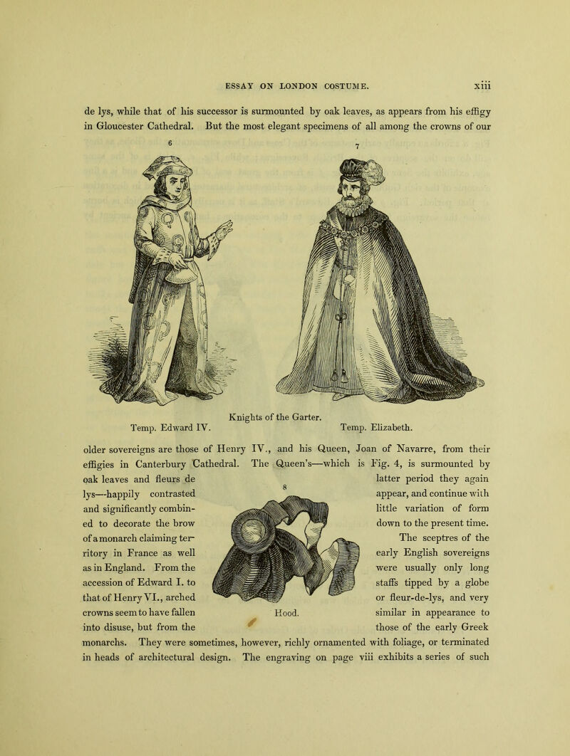 de lys, while that of his successor is surmounted by oak leaves, as appears from his effigy in Gloucester Cathedral. But the most elegant specimens of all among the crowns of our Knights of the Garter. Temp. Edward IY. Temp. Elizabeth. older sovereigns are those of Henry IV., and his Queen, Joan of Navarre, from their effigies in Canterbury Cathedral. The Queen’s—which is Fig. 4, is surmounted by latter period they again appear, and continue with little variation of form down to the present time. The sceptres of the early English sovereigns were usually only long staffs tipped by a globe or fleur-de-lys, and very similar in appearance to those of the early Greek monarchs. They were sometimes, however, richly ornamented with foliage, or terminated in heads of architectural design. The engraving on page viii exhibits a series of such oak leaves and fleurs de lys—happily contrasted and significantly combin- ed to decorate the brow of a monarch claiming ter- ritory in France as well as in England. From the accession of Edward I. to that of Henry VI., arched crowns seem to have fallen into disuse, but from the Hood.