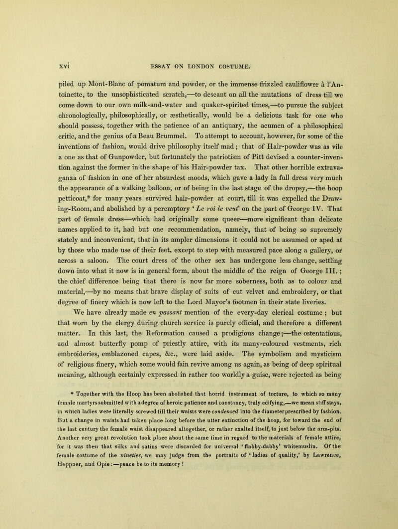 piled up Mont-Blanc of pomatum and powder, or the immense frizzled cauliflower a l’An- toinette, to the unsophisticated scratch,—to descant on all the mutations of dress till we come down to our own milk-and-water and quaker-spirited times,—to pursue the subject chronologically, philosophically, or aesthetically, would be a delicious task for one who should possess, together with the patience of an antiquary, the acumen of a philosophical critic, and the genius of a Beau Brummel. To attempt to account, however, for some of the inventions of fashion, would drive philosophy itself mad ; that of Hair-powder was as vile a one as that of Gunpowder, but fortunately the patriotism of Pitt devised a counter-inven- tion against the former in the shape of his Hair-powder tax. That other horrible extrava- ganza of fashion in one of her absurdest moods, which gave a lady in full dress very much the appearance of a walking balloon, or of being in the last stage of the dropsy,—the hoop petticoat,* for many years survived hair-powder at court, till it was expelled the Draw- ing-Room, and abolished by a peremptory ‘ Le roi le veut’ on the part of George IV. That part of female dress—which had originally some queer—more significant than delicate names applied to it, had but one recommendation, namely, that of being so supremely stately and inconvenient, that in its ampler dimensions it could not be assumed or aped at by those who made use of their feet, except to step with measured pace along a gallery, or across a saloon. The court dress of the other sex has undergone less change, settling down into what it now is in general form, about the middle of the reign of George III.; the chief difference being that there is new far more soberness, both as to colour and material,—by no means that brave display of suits of cut velvet and embroidery, or that degree of finery which is now left to the Lord Mayor’s footmen in their state liveries. We have already made en passant mention of the every-day clerical costume ; but that worn by the clergy during church service is purely official, and therefore a different matter. In this last, the Reformation caused a prodigious change;—the ostentatious, and almost butterfly pomp of priestly attire, with its many-coloured vestments, rich embroideries, emblazoned capes, &c., were laid aside. The symbolism and mysticism of religious finery, which some would fain revive among us again, as being of deep spiritual meaning, although certainly expressed in rather too worldly a guise, were rejected as being * Together with the floop has been abolished that horrid instrument of torture, to which so many female martyrs submitted withadegree of heroic patience and constancy, truly edifying,—we mean stiffstays, in which ladies were literally screwed till their waists were condensed into the diameter prescribed by fashion. But a change in waists had taken place long before the utter extinction of the hoop, for toward the end of the last century the female waist disappeared altogether, or rather exalted itself, to just below the arm-pits. Another very great revolution took place about the same time in regard to the materials of female attire, for it was theu that silks and satins were discarded for universal ‘flabby-dabby’ whitemuslin. Of the female costume of the nineties, we may judge from the portraits of ‘ ladies of quality,’ by Lawrence, Hoppner, and Opie ;—peace be to its memory !
