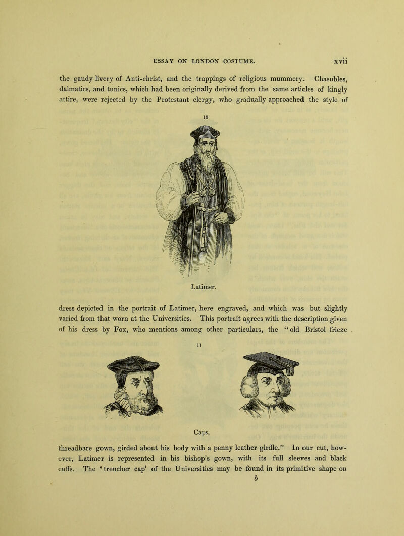 the gaudy livery of Anti-christ, and the trappings of religious mummery. Chasubles, dalmatics, and tunics, which had been originally derived from the same articles of kingly attire, were rejected by the Protestant clergy, who gradually approached the style of 10 Latimer. dress depicted in the portrait of Latimer, here engraved, and which was but slightly varied from that worn at the Universities. This portrait agrees with the description given of his dress by Fox, who mentions among other particulars, the “ old Bristol frieze Caps. threadbare gown, girded about his body with a penny leather girdle.” In our cut, how- ever, Latimer is represented in his bishop’s gown, with its full sleeves and black cuffs. The ‘trencher cap’ of the Universities may be found in its primitive shape on b