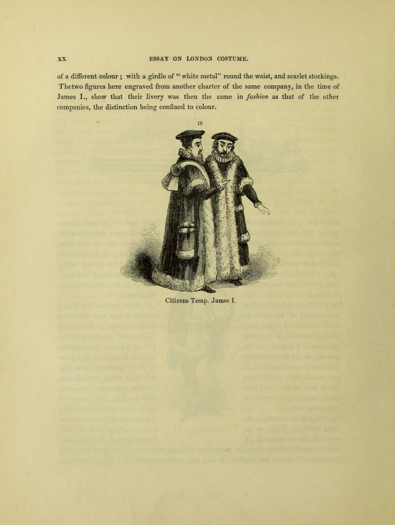 of a different colour ; with a girdle of “ white metal” round the waist, and scarlet stockings. Thetwo figures here engraved from another charter of the same company, in the time of James I., show that their livery was then the same in fashion as that of the other companies, the distinction being confined to colour. 16 Citizens Temp. James I.