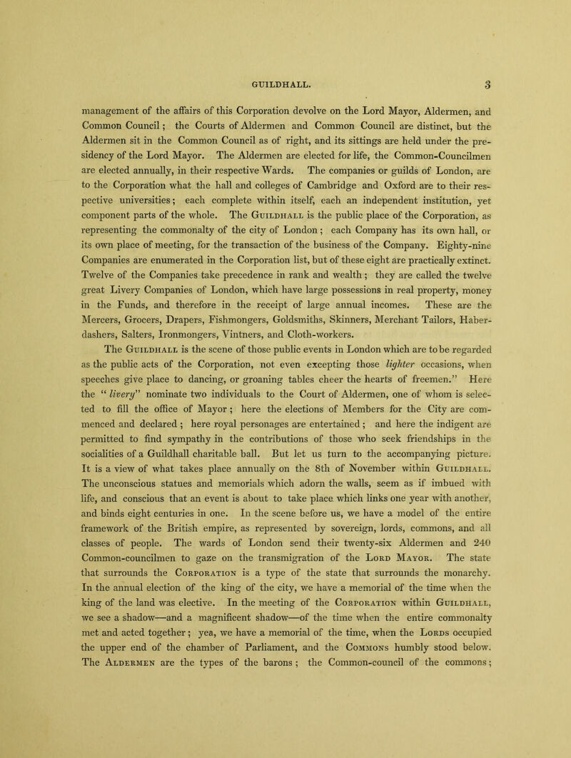 management of the affairs of this Corporation devolve on the Lord Mayor, Aldermen, and Common Council; the Courts of Aldermen and Common Council are distinct, hut the Aldermen sit in the Common Council as of right, and its sittings are held under the pre- sidency of the Lord Mayor. The Aldermen are elected for life, the Common-Councilmen are elected annually, in their respective Wards. The companies or guilds of London, are to the Corporation what the hall and colleges of Cambridge and Oxford are to their res- pective universities; each complete within itself, each an independent institution, yet component parts of the whole. The Guildhall is the public place of the Corporation, as representing the commonalty of the city of London; each Company has its own hall, or its own place of meeting, for the transaction of the business of the Company. Eighty-nine Companies are enumerated in the Corporation list, but of these eight are practically extinct. Twelve of the Companies take precedence in rank and wealth; they are called the twelve great Livery Companies of London, which have large possessions in real property, money in the Funds, and therefore in the receipt of large annual incomes. These are the Mercers, Grocers, Drapers, Fishmongers, Goldsmiths, Skinners, Merchant Tailors, Haber- dashers, Salters, Ironmongers, Vintners, and Cloth-workers. The Guildhall is the scene of those public events in London which are to be regarded as the public acts of the Corporation, not even excepting those lighter occasions, when speeches give place to dancing, or groaning tables cheer the hearts of freemen.” Here the “ livery” nominate two individuals to the Court of Aldermen, one of whom is selec- ted to fill the office of Mayor; here the elections of Members for the City are com- menced and declared ; here royal personages are entertained ; and here the indigent are permitted to find sympathy in the contributions of those who seek friendships in the socialities of a Guildhall charitable ball. But let us turn to the accompanying picture. It is a view of what takes place annually on the 8th of November within Guildhall. The unconscious statues and memorials which adorn the walls, seem as if imbued with life, and conscious that an event is about to take place which links one year with another, and hinds eight centuries in one. In the scene before us, we have a model of the entire framework of the British empire, as represented by sovereign, lords, commons, and all classes of people. The wards of London send their twenty-six Aldermen and 240 Common-councilmen to gaze on the transmigration of the Lord Mayor. The state that surrounds the Corporation is a type of the state that surrounds the monarchy. In the annual election of the king of the city, we have a memorial of the time when the king of the land was elective. In the meeting of the Corporation within Guildhall, we see a shadow—and a magnificent shadow—of the time when the entire commonalty met and acted together ; yea, we have a memorial of the time, when the Lords occupied the upper end of the chamber of Parliament, and the Commons humbly stood below. The Aldermen are the types of the barons ; the Common-council of the commons;