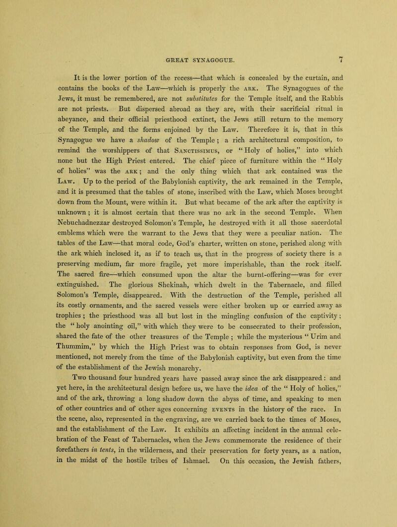 It is the lower portion of the recess—that which is concealed by the curtain, and contains the books of the Law—which is properly the ark. The Synagogues of the Jews, it must be remembered, are not substitutes for the Temple itself, and the Rabbis are not priests. But dispersed abroad as they are, with their sacrificial ritual in abeyance, and their official priesthood extinct, the Jews still return to the memory of the Temple, and the forms enjoined by the Law. Therefore it is, that in this Synagogue we have a shadow of the Temple ; a rich architectural composition, to remind the worshippers of that Sanctissimus, or “ Holy of holies,” into which none but the High Priest entered. The chief piece of furniture within the “ Holy of holies” was the ark ; and the only thing which that ark contained was the Law. Up to the period of the Babylonish captivity, the ark remained in the Temple, and it is presumed that the tables of stone, inscribed with the Law, which Moses brought down from the Mount, were within it. But what became of the ark after the captivity is unknown ; it is almost certain that there was no ark in the second Temple. When Nebuchadnezzar destroyed Solomon’s Temple, he destroyed with it all those sacerdotal emblems which were the warrant to the Jews that they were a peculiar nation. The tables of the Law—that moral code, God’s charter, written on stone, perished along with the ark which inclosed it, as if to teach us, that in the progress of society there is a preserving medium, far more fragile, yet more imperishable, than the rock itself. The sacred fire—which consumed upon the altar the burnt-offering—was for ever extinguished. The glorious Shekinah, which dwelt in the Tabernacle, and filled Solomon’s Temple, disappeared. With the destruction of the Temple, perished all its costly ornaments, and the sacred vessels were either broken up or carried away as trophies ; the priesthood was all but lost in the mingling confusion of the captivity; the “ holy anointing oil,” with which they were to be consecrated to their profession, shared the fate of the other treasures of the Temple ; while the mysterious “ Urim and Thummim,” by which the High Priest was to obtain responses from God, is never mentioned, not merely from the time of the Babylonish captivity, but even from the time of the establishment of the Jewish monarchy. Two thousand four hundred years have passed away since the ark disappeared : and yet here, in the architectural design before us, we have the idea of the “ Holy of holies,” and of the ark, throwing a long shadow down the ahyss of time, and speaking to men of other countries and of other ages concerning events in the history of the race. In the scene, also, represented in the engraving, are we carried back to the times of Moses, and the establishment of the Law. It exhibits an affecting incident in the annual cele- bration of the Feast of Tabernacles, when the Jews commemorate the residence of their forefathers in tents, in the wilderness, and their preservation for forty years, as a nation, in the midst of the hostile tribes of Ishmael. On this occasion, the Jewish fathers,