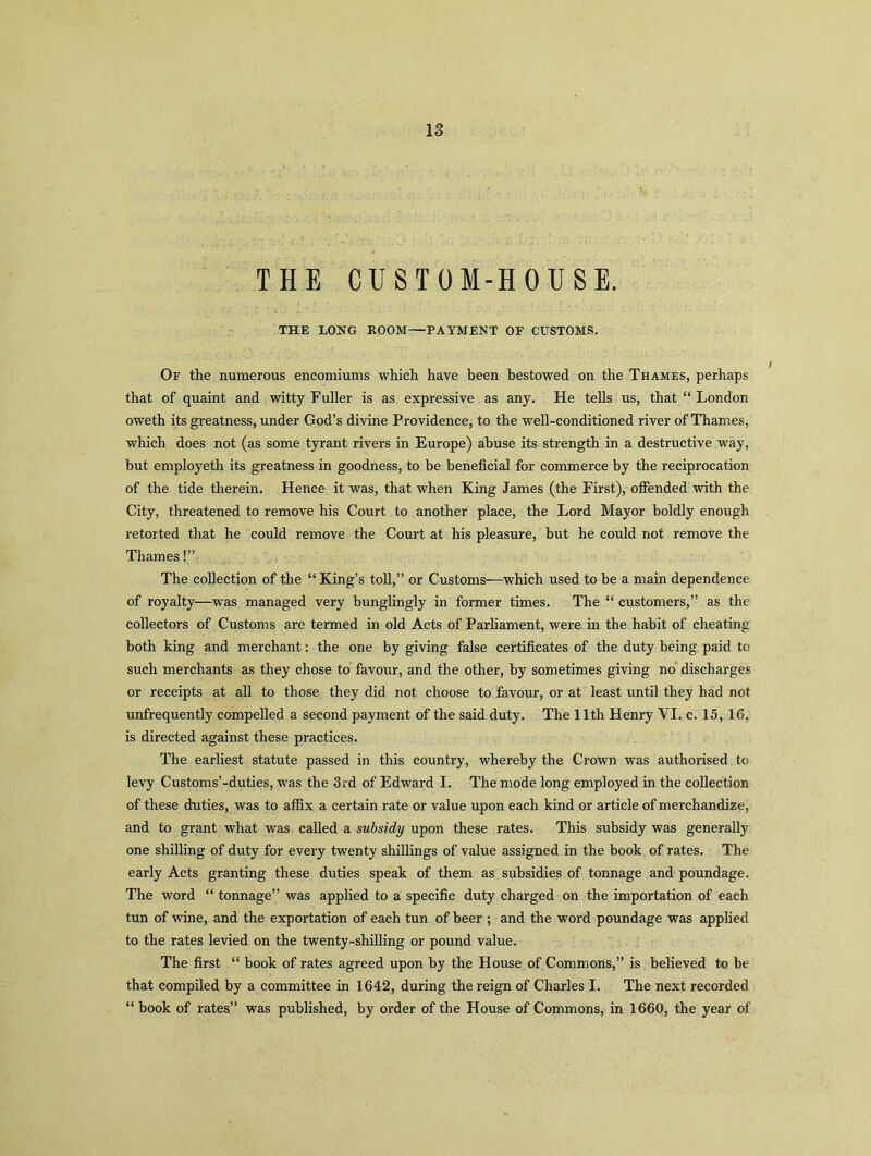 THE CUSTOM-HOUSE. THE LONG ROOM—PAYMENT OF CUSTOMS. Of the numerous encomiums which have been bestowed on the Thames, perhaps that of quaint and witty Fuller is as expressive as any. He tells us, that “ London oweth its greatness, under God’s divine Providence, to the well-conditioned river of Thames, which does not (as some tyrant rivers in Europe) abuse its strength in a destructive way, but employeth its greatness in goodness, to be beneficial for commerce by the reciprocation of the tide therein. Hence it was, that when King James (the First), offended with the City, threatened to remove his Court to another place, the Lord Mayor boldly enough retorted that he could remove the Court at his pleasure, but he could not remove the Thames!” The collection of the “ King’s toll,” or Customs—which used to be a main dependence of royalty—was managed very bunglingly in former times. The “ customers,” as the collectors of Customs are termed in old Acts of Parliament, were in the habit of cheating both king and merchant: the one by giving false certificates of the duty being paid to such merchants as they chose to favour, and the other, by sometimes giving no discharges or receipts at all to those they did not choose to favour, or at least until they had not unfrequently compelled a second payment of the said duty. The 11th Henry YI. c. 15, 16, is directed against these practices. The earliest statute passed in this country, whereby the Crown was authorised to levy Customs’-duties, was the 3rd of Edward I. The mode long employed in the collection of these duties, was to affix a certain rate or value upon each kind or article of merchandize, and to grant what was called a subsidy upon these rates. This subsidy was generally one shilling of duty for every twenty shillings of value assigned in the book of rates. The early Acts granting these duties speak of them as subsidies of tonnage and poundage. The word “ tonnage” was applied to a specific duty charged on the importation of each tun of wine, and the exportation of each tun of beer ; and the word poundage was applied to the rates levied on the twenty-shilling or pound value. The first “ book of rates agreed upon by the House of Commons,” is believed to be that compiled by a committee in 1642, during the reign of Charles I. The next recorded “ hook of rates” was published, by order of the House of Commons, in 1660, the year of
