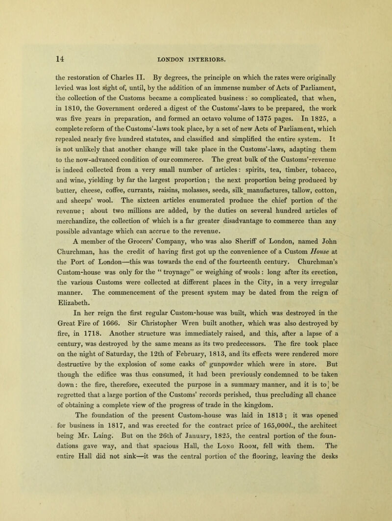 the restoration of Charles II. By degrees, the principle on which the rates were originally levied was lost sight of, until, by the addition of an immense number of Acts of Parliament, the collection of the Customs became a complicated business : so complicated, that when, in 1810, the Government ordered a digest of the Customs’-laws to be prepared, the work was five years in preparation, and formed an octavo volume of 1375 pages. In 1825, a complete reform of the Customs’-laws took place, by a set of new Acts of Parliament, which repealed nearly five hundred statutes, and classified and simplified the entire system. It is not unlikely that another change will take place in the Customs’-laws, adapting them to the now-advanced condition of our commerce. The great bulk of the Customs’-revenue is indeed collected from a very small number of articles: spirits, tea, timber, tobacco, and wine, yielding by far the largest proportion; the next proportion being produced by butter, cheese, coffee, currants, raisins, molasses, seeds, silk manufactures, tallow, cotton, and sheeps’ wool. The sixteen articles enumerated produce the chief portion of the revenue; about two millions are added, by the duties on several hundred articles of merchandize, the collection of which is a far greater disadvantage to commerce than any possible advantage which can accrue to the revenue. A member of the Grocers’ Company, who was also Sheriff of London, named John Churchman, has the credit of having first got up the convenience of a Custom House at the Port of London—this was towards the end of the fourteenth century. Churchman’s Custom-house was only for the “ troynage” or weighing of wools : long after its erection, the various Customs were collected at different places in the City, in a very irregular manner. The commencement of the present system may be dated from the reign of Elizabeth. In her reign the first regular Custom-house was built, which was destroyed in the Great Fire of 1666. Sir Christopher Wren built another, which was also destroyed by fire, in 1718. Another structure was immediately raised, and this, after a lapse of a century, was destroyed by the same means as its two predecessors. The fire took place on the night of Saturday, the 12th of February, 1813, and its effects were rendered more destructive by the explosion of some casks of gunpowder which were in store. But though the edifice was thus consumed, it had been previously condemned to be taken down: the fire, therefore, executed the purpose in a summary manner, and it is to ] be regretted that a large portion of the Customs’ records perished, thus precluding all chance of obtaining a complete view of the progress of trade in the kingdom. The foundation of the present Custom-house was laid in 1813 ; it was opened for business in 1817, and was erected for the contract price of 165,000Z., the architect being Mr. Laing. But on the 26th of January, 1825, the central portion of the foun- dations gave way, and that spacious Hall, the Long Room, fell with them. The entire Hall did not sink—it was the central portion of the flooring, leaving the desks