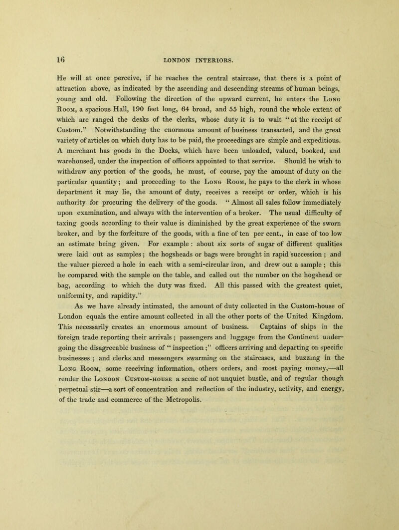 He will at once perceive, if he reaches the central staircase, that there is a point of attraction above, as indicated by the ascending and descending streams of human beings, young and old. Following the direction of the upward current, he enters the Long Room, a spacious Hall, 190 feet long, 64 broad, and 55 high, round the whole extent of which are ranged the desks of the clerks, whose duty it is to wait “ at the receipt of Custom.” Notwithstanding the enormous amount of business transacted, and the great variety of articles on which duty has to be paid, the proceedings are simple and expeditious. A merchant has goods in the Docks, which have been unloaded, valued, booked, and warehoused, under the inspection of officers appointed to that service. Should he wish to withdraw any portion of the goods, he must, of course, pay the amount of duty on the particular quantity; and proceeding to the Long Room, he pays to the clerk in whose department it may lie, the amount of duty, receives a receipt or order, which is his authority for procuring the delivery of the goods. “ Almost all sales follow immediately upon examination, and always with the intervention of a broker. The usual difficulty of taxing goods according to their value is diminished by the great experience of the sworn broker, and by the forfeiture of the goods, with a fine of ten per cent., in case of too low an estimate being given. For example : about six sorts of sugar of different qualities were laid out as samples; the hogsheads or bags were brought in rapid succession ; and the valuer pierced a hole in each with a semi-circular iron, and drew out a sample ; this he compared with the sample on the table, and called out the number on the hogshead or bag, according to which the duty was fixed. All this passed with the greatest quiet, uniformity, and rapidity.” As we have already intimated, the amount of duty collected in the Custom-house of London equals the entire amount collected in all the other ports of the United Kingdom. This necessarily creates an enormous amount of business. Captains of ships in the foreign trade reporting their arrivals ; passengers and luggage from the Continent under- going the disagreeable business of “ inspectionofficers arriving and departing on specific businesses ; and clerks and messengers swarming on the staircases, and buzzing in the Long Room, some receiving information, others orders, and most paying money,—all render the London Custom-house a scene of not unquiet bustle, and of regular though perpetual stir—a sort of concentration and reflection of the industry, activity, and energy, of the trade and commerce of the Metropolis.