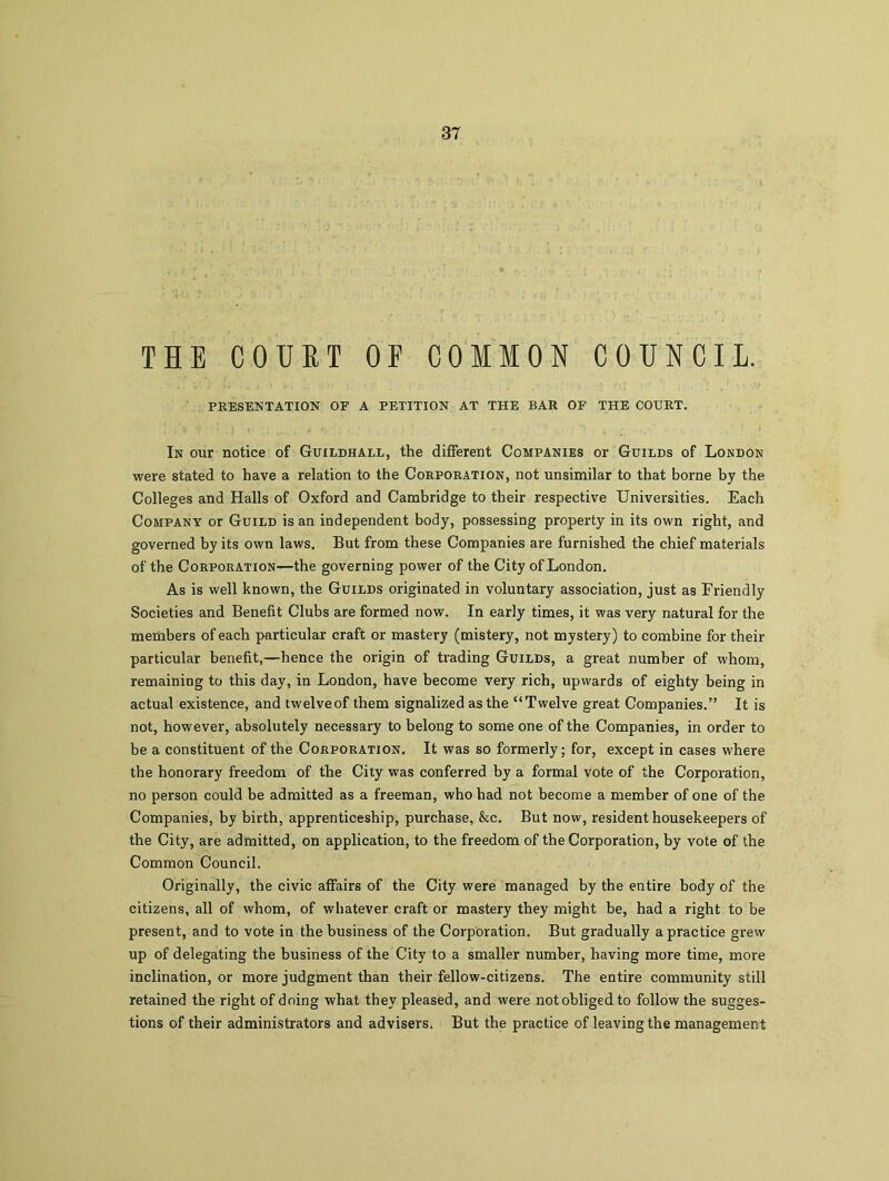 THE COURT OF COMMON COUNCIL. PRESENTATION OF A PETITION AT THE BAR OF THE COURT. In our notice of Guildhall, the different Companies or Guilds of London were stated to have a relation to the Corporation, not unsimilar to that borne by the Colleges and Halls of Oxford and Cambridge to their respective Universities. Each Company or Guild is an independent body, possessing property in its own right, and governed by its own laws. But from these Companies are furnished the chief materials of the Corporation—the governing power of the City of London. As is well known, the Guilds originated in voluntary association, just as Friendly Societies and Benefit Clubs are formed now. In early times, it was very natural for the members of each particular craft or mastery (mistery, not mystery) to combine for their particular benefit,—hence the origin of trading Guilds, a great number of whom, remaining to this day, in London, have become very rich, upwards of eighty being in actual existence, and twelveof them signalized as the “Twelve great Companies.” It is not, however, absolutely necessary to belong to some one of the Companies, in order to be a constituent of the Corporation. It was so formerly; for, except in cases where the honorary freedom of the City was conferred by a formal vote of the Corporation, no person could be admitted as a freeman, who had not become a member of one of the Companies, by birth, apprenticeship, purchase, &c. But now, resident housekeepers of the City, are admitted, on application, to the freedom of the Corporation, by vote of the Common Council. Originally, the civic affairs of the City were managed by the entire body of the citizens, all of whom, of whatever craft or mastery they might be, had a right to be present, and to vote in the business of the Corporation. But gradually a practice grew up of delegating the business of the City to a smaller number, having more time, more inclination, or more judgment than their fellow-citizens. The entire community still retained the right of doing what they pleased, and were not obliged to follow the sugges- tions of their administrators and advisers. But the practice of leaving the management