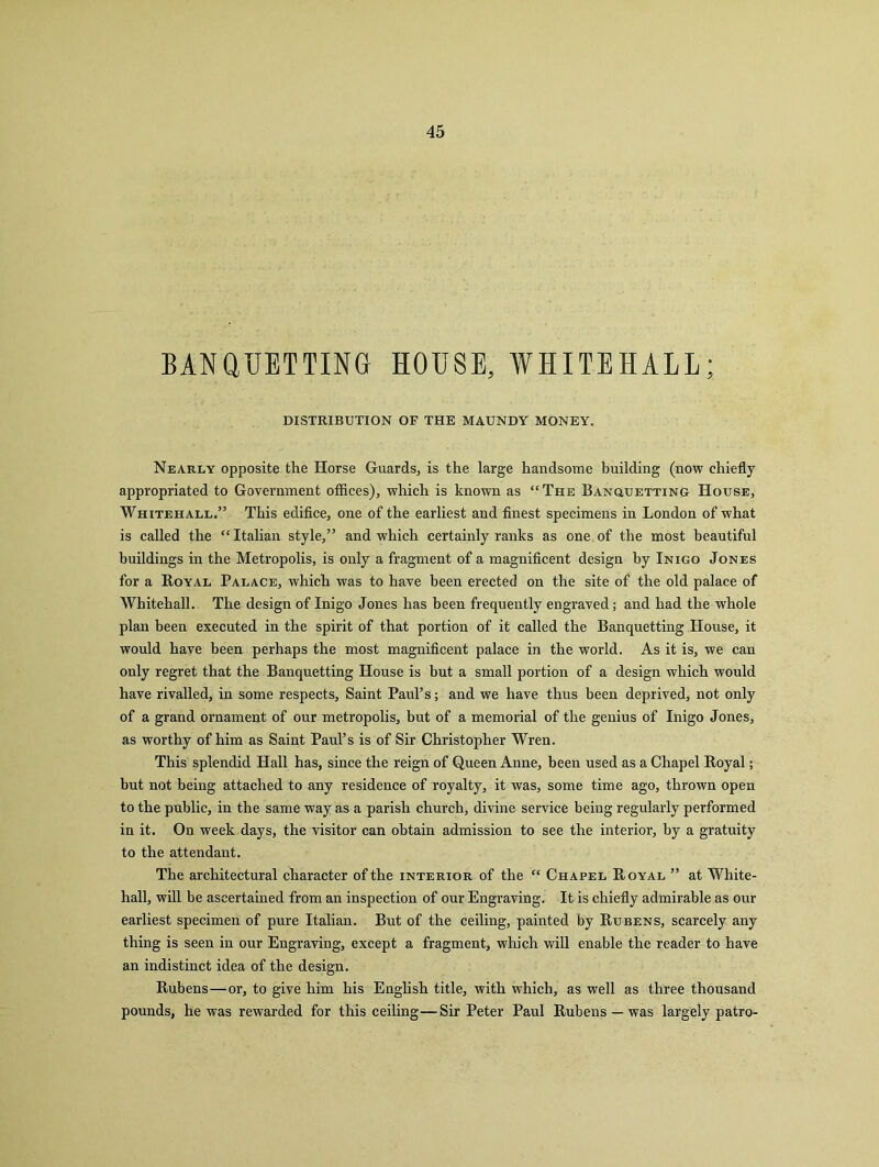 BANQUETTING HOUSE, WHITEHALL; DISTRIBUTION OF THE MAUNDY MONEY. Nearly opposite the Horse Guards, is the large handsome building (now chiefly appropriated to Government offices), which is known as “The Banquetting House, Whitehall.” This edifice, one of the earliest and finest specimens in London of what is called the “ Italian style,” and which certainly ranks as one of the most beautiful buildings in the Metropolis, is only a fragment of a magnificent design by Inigo Jones for a Royal Palace, which was to have been erected on the site of the old palace of Whitehall. The design of Inigo Jones has been frequently engraved; and had the whole plan been executed in the spirit of that portion of it called the Banquetting House, it would have been perhaps the most magnificent palace in the world. As it is, we can only regret that the Banquetting House is but a small portion of a design which would have rivalled, in some respects. Saint Paul’s; and we have thus been deprived, not only of a grand ornament of our metropolis, but of a memorial of the genius of Inigo Jones, as worthy of him as Saint Paul’s is of Sir Christopher Wren. This splendid Hall has, since the reign of Queen Anne, been used as a Chapel Royal; but not being attached to any residence of royalty, it was, some time ago, thrown open to the public, in the same way as a parish church, divine service being regularly performed in it. On week days, the visitor can obtain admission to see the interior, by a gratuity to the attendant. The architectural character of the interior of the “ Chapel Royal ” at White- hall, will be ascertained from an inspection of our Engraving. It is chiefly admirable as our earliest specimen of pure Italian. But of the ceiling, painted by Rubens, scarcely any thing is seen in our Engraving, except a fragment, which will enable the reader to have an indistinct idea of the design. Rubens—or, to give him his English title, with which, as well as three thousand pounds, he was rewarded for this ceiling—Sir Peter Paul Rubens — was largely patro-