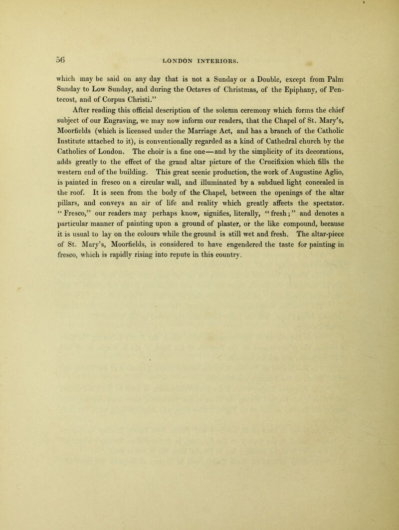 which may be said on any day that is not a Sunday or a Double, except from Palm Sunday to Low Sunday, and during the Octaves of Christmas, of the Epiphany, of Pen- tecost, and of Corpus Christi.” After reading this official description of the solemn ceremony which forms the chief subject of our Engraving, we may now inform our readers, that the Chapel of St. Mary’s, Moorfields (which is licensed under the Marriage Act, and has a branch of the Catholic Institute attached to it), is conventionally regarded as a kind of Cathedral church by the Catholics of London. The choir is a fine one—and by the simplicity of its decorations, adds greatly to the effect of the grand altar picture of the Crucifixion which fills the western end of the building. This great scenic production, the work of Augustine Aglio, is painted in fresco on a circular wall, and illuminated by a subdued light concealed in the roof. It is seen from the body of the Chapel, between the openings of the altar pillars, and conveys an air of life and reality which greatly affects the spectator. “ Fresco,” our readers may perhaps know, signifies, literally, “ fresh; ” and denotes a particular manner of painting upon a ground of plaster, or the like compound, because it is usual to lay on the colours while the ground is still wet and fresh. The altar-piece of St. Mary’s, Moorfields, is considered to have engendered the taste for painting in fresco, which is rapidly rising into repute in this country.