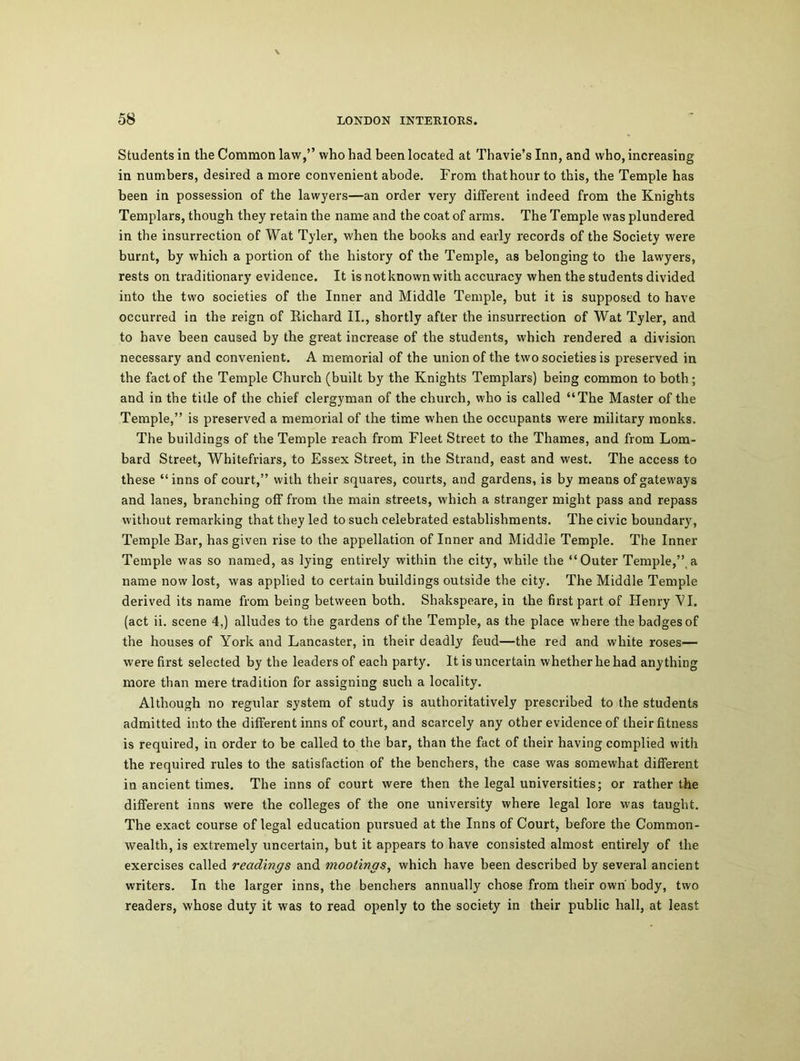 Students in the Common law,” who had been located at Thavie’s Inn, and who, increasing in numbers, desired a more convenient abode. From thathour to this, the Temple has been in possession of the lawyers—an order very different indeed from the Knights Templars, though they retain the name and the coat of arms. The Temple was plundered in the insurrection of Wat Tyler, when the books and early records of the Society were burnt, by which a portion of the history of the Temple, as belonging to the lawyers, rests on traditionary evidence. It is not known with accuracy when the students divided into the two societies of the Inner and Middle Temple, but it is supposed to have occurred in the reign of Richard II., shortly after the insurrection of Wat Tyler, and to have been caused by the great increase of the students, which rendered a division necessary and convenient. A memorial of the union of the two societies is preserved in the fact of the Temple Church (built by the Knights Templars) being common to both; and in the title of the chief clergyman of the church, who is called “The Master of the Temple,” is preserved a memorial of the time when the occupants were military monks. The buildings of the Temple reach from Fleet Street to the Thames, and from Lom- bard Street, Whitefriars, to Essex Street, in the Strand, east and west. The access to these “inns of court,” with their squares, courts, and gardens, is by means of gateways and lanes, branching off from the main streets, which a stranger might pass and repass without remarking that they led to such celebrated establishments. The civic boundary, Temple Bar, has given rise to the appellation of Inner and Middle Temple. The Inner Temple was so named, as lying entirely within the city, while the “Outer Temple,”,a name now lost, was applied to certain buildings outside the city. The Middle Temple derived its name from being between both. Shakspeare, in the first part of Henry VI. (act ii. scene 4,) alludes to the gardens of the Temple, as the place where the badges of the houses of York and Lancaster, in their deadly feud—the red and white roses— were first selected by the leaders of each party. It is uncertain whether he had anything more than mere tradition for assigning such a locality. Although no regular system of study is authoritatively prescribed to the students admitted into the different inns of court, and scarcely any other evidence of their fitness is required, in order to be called to the bar, than the fact of their having complied with the required rules to the satisfaction of the benchers, the case was somewhat different in ancient times. The inns of court were then the legal universities; or rather the different inns were the colleges of the one university where legal lore was taught. The exact course of legal education pursued at the Inns of Court, before the Common- wealth, is extremely uncertain, but it appears to have consisted almost entirely of the exercises called readings and mootings, which have been described by several ancient writers. In the larger inns, the benchers annually chose from their own body, two readers, whose duty it was to read openly to the society in their public hall, at least