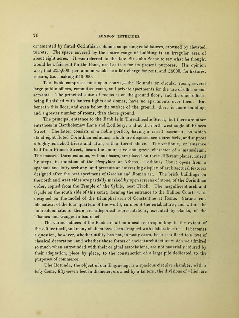 TO ornamented by fluted Corinthian columns supporting entablatures, crowned by elevated turrets. The space covered by the entire range of building is an irregular area of about eight acres. It was referred to the late Sir John Soane to say what he thought would be a fair rent for the Bank, used as it is for its present purposes. His opinion was, that £35,000. per annum would be a fair charge for rent, and £5000. for fixtures, repairs, &c., making £40,000. The Bank comprises nine open courts,—the Botunda or circular room, several large public offices, committee room, and private apartments for the use of officers and servants. The principal suite of rooms is on the ground floor; and the chief offices, being furnished with lantern lights and domes, have no apartments over them. But beneath this floor, and even below the surface of the ground, there is more building, and a greater number of rooms, than above ground. The principal entrance to the Bank is in Threadneedle Street, but there are other entrances in Bartholomew Lane and Lothbury, and at the north-west angle of Princes Street. The latter consists of a noble portico, having a raised basement, on which stand eight fluted Corinthian columns, which are disposed semi-circularly, and support a highly-enriched frieze and attic, with a turret above. The vestibule, or entrance hall from Princes Street, bears the impressive and grave character of a mausoleum. The massive Doric columns, without bases, are placed on three different planes, raised by steps, in imitation of the Propylaea at Athens. Lothbury Court opens from a spacious and lofty archway, and presents an interesting display of architectural features designed after the best specimens of Grecian and Roman art. The brick buildings on the north and west sides are partially masked by open screens of stone, of the Corinthian order, copied from the Temple of the Sybils, near Tivoli. The magnificent arch and facade on the south side of this court, forming the entrance to the Bullion Court, were designed on the model of the triumphal arch of Constantine at Borne. Statues em- blematical of the four quarters of the world, surmount the entablature; and within the intercolumniations there are allegorical representations, executed by Banks, of the Thames and Ganges in bas-relief. The various offices of the Bank are all on a scale corresponding to the extent of the edifice itself, and many of them have been designed with elaborate care. It becomes a question, however, whether utility has not, in many cases, been sacrificed to a love of classical decoration ; and whether those forms of ancient architecture which we admired so much when surrounded with their original associations, are not materially injured by their adaptation, piece by piece, to the construction of a large pile dedicated to the purposes of commerce. The Botunda, the object of our Engraving, is a spacious circular chamber, with a lofty dome, fifty-seven feet in diameter, crowned by a lantern, the divisions of which are