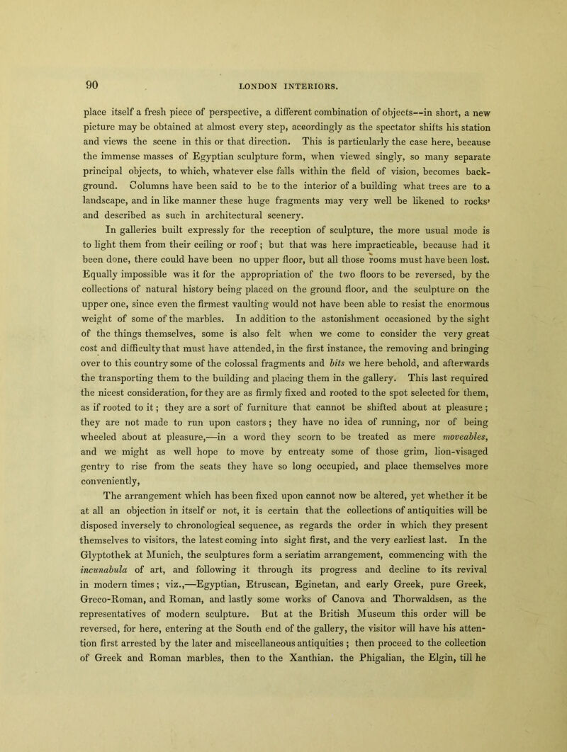 place itself a fresh piece of perspective, a different combination of objects—in short, a new picture may be obtained at almost every step, accordingly as the spectator shifts his station and views the scene in this or that direction. This is particularly the case here, because the immense masses of Egyptian sculpture form, when viewed singly, so many separate principal objects, to which, whatever else falls within the field of vision, becomes back- ground. Columns have been said to be to the interior of a building what trees are to a landscape, and in like manner these huge fragments may very well be likened to rocks’ and described as such in architectural scenery. In galleries built expressly for the reception of sculpture, the more usual mode is to light them from their ceiling or roof; but that was here impracticable, because had it been done, there could have been no upper floor, but all those rooms must have been lost. Equally impossible was it for the appropriation of the two floors to be reversed, by the collections of natural history being placed on the ground floor, and the sculpture on the upper one, since even the firmest vaulting would not have been able to resist the enormous weight of some of the marbles. In addition to the astonishment occasioned by the sight of the things themselves, some is also felt when we come to consider the very great cost and difficulty that must have attended, in the first instance, the removing and bringing over to this country some of the colossal fragments and bits we here behold, and afterwards the transporting them to the building and placing them in the gallery. This last required the nicest consideration, for they are as firmly fixed and rooted to the spot selected for them, as if rooted to it; they are a sort of furniture that cannot be shifted about at pleasure ; they are not made to run upon castors ; they have no idea of running, nor of being wheeled about at pleasure,—in a word they scorn to be treated as mere moveables, and we might as well hope to move by entreaty some of those grim, lion-visaged gentry to rise from the seats they have so long occupied, and place themselves more conveniently, The arrangement which has been fixed upon cannot now be altered, yet whether it be at all an objection in itself or not, it is certain that the collections of antiquities will be disposed inversely to chronological sequence, as regards the order in which they present themselves to visitors, the latest coming into sight first, and the very earliest last. In the Glyptothek at Munich, the sculptures form a seriatim arrangement, commencing with the incunabula of art, and following it through its progress and decline to its revival in modern times; viz.,—Egyptian, Etruscan, Eginetan, and early Greek, pure Greek, Greco-Roman, and Roman, and lastly some works of Canova and Thorwaldsen, as the representatives of modern sculpture. But at the British Museum this order will be reversed, for here, entering at the South end of the gallery, the visitor will have his atten- tion first arrested by the later and miscellaneous antiquities ; then proceed to the collection of Greek and Roman marbles, then to the Xanthian. the Phigalian, the Elgin, till he