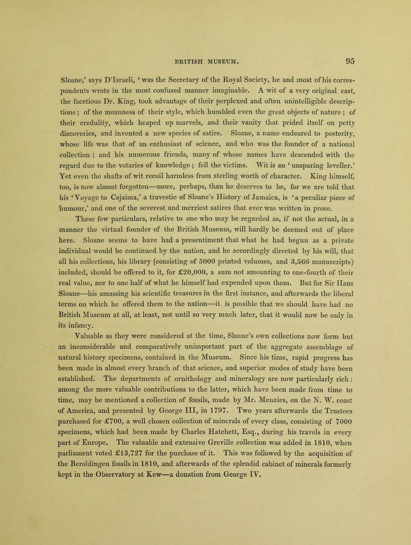 Sloane,’ says D’Israeli, ‘ was the Secretary of the Royal Society, he and most of his corres- pondents wrote in the most confused manner imaginable. A wit of a very original cast, the facetious Dr. King, took advantage of their perplexed and often unintelligible descrip- tions ; of the meanness of their style, which humbled even the great objects of nature ; of their credulity, which heaped up marvels, and their vanity that prided itself on petty discoveries, and invented a new species of satire. Sloane, a name endeared to posterity, whose life was that of an enthusiast of science, and who was the founder of a national collection ; and his numerous friends, many of whose names have descended with the regard due to the votaries of knowledge ; fell the victims. Wit is an ‘unsparing leveller.’ Yet even the shafts of wit recoil harmless from sterling worth of character. King himself, too, is now almost forgotten—more, perhaps, than he deserves to be, for we are told that his ‘Voyage to Cajaima,’ a travestie of Sloane’s History of Jamaica, is ‘a peculiar piece of humour,’ and one of the severest and merriest satires that ever was written in prose. These few particulars, relative to one who may be regarded as, if not the actual, in a manner the virtual founder of the British Museum, will hardly be deemed out of place here. Sloane seems to have had a presentiment that what he had begun as a private individual would be continued by the nation, and he accordingly directed by his will, that all his collections, his library (consisting of 5000 printed volumes, and 3,566 manuscripts) included, should be offered to it, for £20,000, a sum not amounting to one-fourth of their real value, nor to one half of what he himself had expended upon them. But for Sir Hans Sloane—his amassing his scientific treasures in the first instance, and afterwards the liberal terms on which he offered them to the nation—it is possible that we should have had no British Museum at all, at least, not until so very much later, that it would now be only in its infancy. Valuable as they were considered at the time, Sloane’s own collections now form but an inconsiderable and comparatively unimportant part of the aggregate assemblage of natural history specimens, contained in the Museum. Since his time, rapid progress has been made in almost every branch of that science, and superior modes of study have been established. The departments of ornithology and mineralogy are now particularly rich : among the more valuable contributions to the latter, which have been made from time to time, may be mentioned a collection of fossils, made by Mr. Menzies, on the N. W. coast of America, and presented by George III, in 1797. Two years afterwards the Trustees purchased for £700, a well chosen collection of minerals of every class, consisting of 7000 specimens, which had been made by Charles Hatchett, Esq., during his travels in every part of Europe. The valuable and extensive Greville collection was added in 1810, when parliament voted £13,727 for the purchase of it. This was followed by the acquisition of the Beroldingen fossils in 1810, and afterwards of the splendid cabinet of minerals formerly kept in the Observatory at Kew—a donation from George IV.