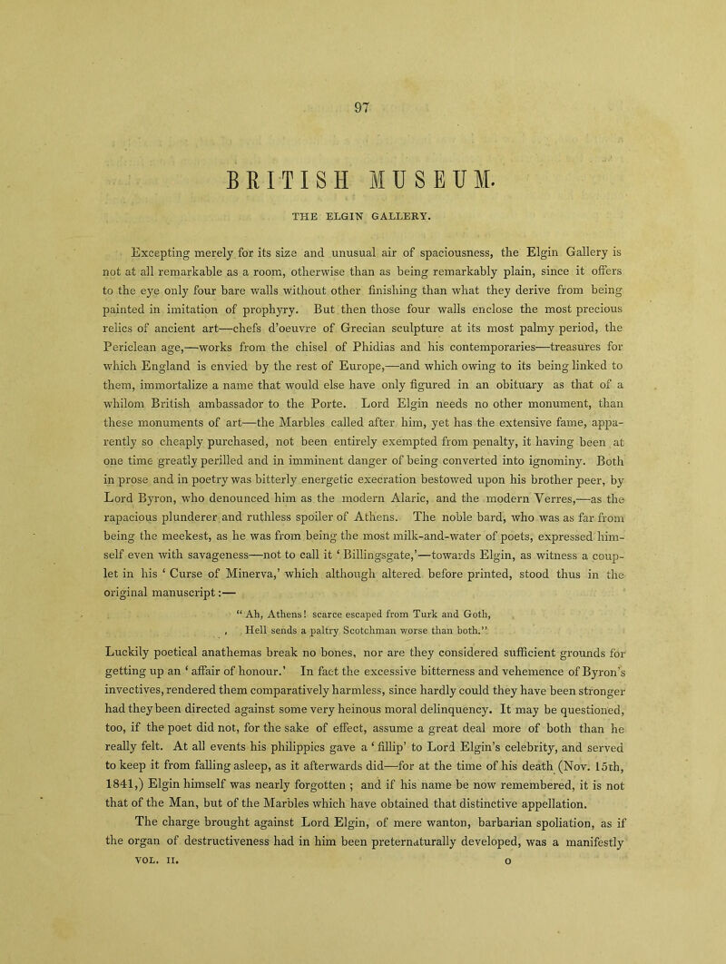 BRITISH MUSEUM. THE ELGIN GALLERY. Excepting merely for its size and unusual air of spaciousness, the Elgin Gallery is not at all remarkable as a room, otherwise than as being remarkably plain, since it offers to the eye only four bare walls without other finishing than what they derive from being painted in imitation of prophyry. But then those four walls enclose the most precious relics of ancient art—chefs d’oeuvre of Grecian sculpture at its most palmy period, the Periclean age,—works from the chisel of Phidias and his contemporaries—treasures for which England is envied by the rest of Europe,—and which owing to its being linked to them, immortalize a name that would else have only figured in an obituary as that of a whilom British ambassador to the Porte. Lord Elgin needs no other monument, than these monuments of art—the Marbles called after him, yet has the extensive fame, appa- rently so cheaply purchased, not been entirely exempted from penalty, it having been at one time greatly perilled and in imminent danger of being converted into ignominy. Both in prose and in poetry was bitterly energetic execration bestowed upon his brother peer, by Lord Byron, who denounced him as the modern Alaric, and the modern Yerres,—as the rapacious plunderer and ruthless spoiler of Athens. The noble bard, who was as far from being the meekest, as he was from being the most milk-and-water of poets, expressed him- self even with savageness—not to call it ‘ Billingsgate,’—towards Elgin, as witness a coup- let in his ‘ Curse of Minerva,’ which although altered before printed, stood thus in the original manuscript:— “ Ah, Athens! scarce escaped from Turk and Goth, , Hell sends a paltry Scotchman worse than both.” Luckily poetical anathemas break no bones, nor are they considered sufficient grounds for- getting up an ‘ affair of honour.’ In fact the excessive bitterness and vehemence of Byron’s invectives, rendered them comparatively harmless, since hardly could they have been stronger had they been directed against some very heinous moral delinquency. It may be questioned, too, if the poet did not, for the sake of effect, assume a great deal more of both than he really felt. At all events his philippics gave a ‘ fillip’ to Lord Elgin’s celebrity, and served to keep it from falling asleep, as it afterwards did—for at the time of his death (Nov. 15th, 1841,) Elgin himself was nearly forgotten ; and if his name be now remembered, it is not that of the Man, but of the Marbles which have obtained that distinctive appellation. The charge brought against Lord Elgin, of mere wanton, barbarian spoliation, as if the organ of destructiveness had in him been preternaturally developed, was a manifestly VOL. II. o