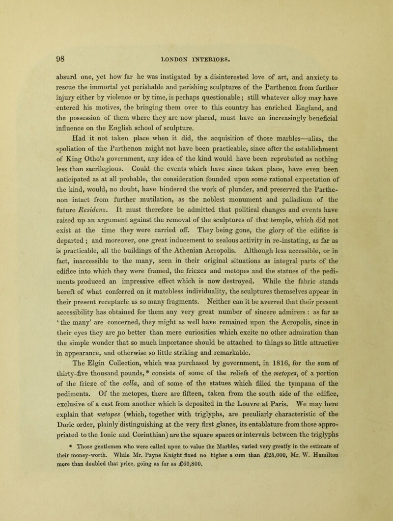 absurd one, yet how far he was instigated by a disinterested love of art, and anxiety to rescue the immortal yet perishable and perishing sculptures of the Parthenon from further injury either by violence or by time, is perhaps questionable ; still whatever alloy may have entered his motives, the bringing them over to this country has enriched England, and the possession of them where they are now placed, must have an increasingly beneficial influence on the English school of sculpture. Had it not taken place when it did, the acquisition of those marbles—alias, the spoliation of the Parthenon might not have been practicable, since after the establishment of King Otho’s government, any idea of the kind would have been reprobated as nothing less than sacrilegious. Could the events which have since taken place, have even been anticipated as at all probable, the consideration founded upon some rational expectation of the kind, would, no doubt, have hindered the work of plunder, and preserved the Parthe- non intact from further mutilation, as the noblest monument and palladium of the future Residenz. It must therefore be admitted that political changes and events have raised up an argument against the removal of the sculptures of that temple, which did not exist at the time they were carried off. They being gone, the glory of the edifice is departed ; and moreover, one great inducement to zealous activity in re-instating, as far as is practicable, all the buildings of the Athenian Acropolis. Although less accessible, or in fact, inaccessible to the many, seen in their original situations as integral parts of the edifice into which they were framed, the friezes and metopes and the statues of the pedi- ments produced an impressive effect which is now destroyed. While the fabric stands bereft of what conferred on it matchless individuality, the sculptures themselves appear in their present receptacle as so many fragments. Neither can it be averred that their present accessibility has obtained for them any very great number of sincere admirers : as far as ‘ the many’ are concerned, they might as well have remained upon the Acropolis, since in their eyes they are no better than mere curiosities which excite no other admiration than the simple wonder that so much importance should be attached to things so little attractive in appearance, and otherwise so little striking and remarkable. The Elgin Collection, which was purchased by government, in 1816, for the sum of thirty-five thousand pounds, * consists of some of the reliefs of the metopes, of a portion of the frieze of the cella, and of some of the statues which filled the tympana of the pediments. Of the metopes, there are fifteen, taken from the south side of the edifice, exclusive of a cast from another which is deposited in the Louvre at Paris. We may here explain that metopes (which, together with triglyphs, are peculiarly characteristic of the Doric order, plainly distinguishing at the very first glance, its entablature from those appro- priated to the Ionic and Corinthian) are the square spaces or intervals between the triglyphs * Those gentlemen who were called upon to value the Marbles, varied very greatly in the estimate of their money-worth. While Mr. Payne Knight fixed no higher a sum than £25,000, Mr. W. Hamilton more than doubled that price, going as far as £60,800.