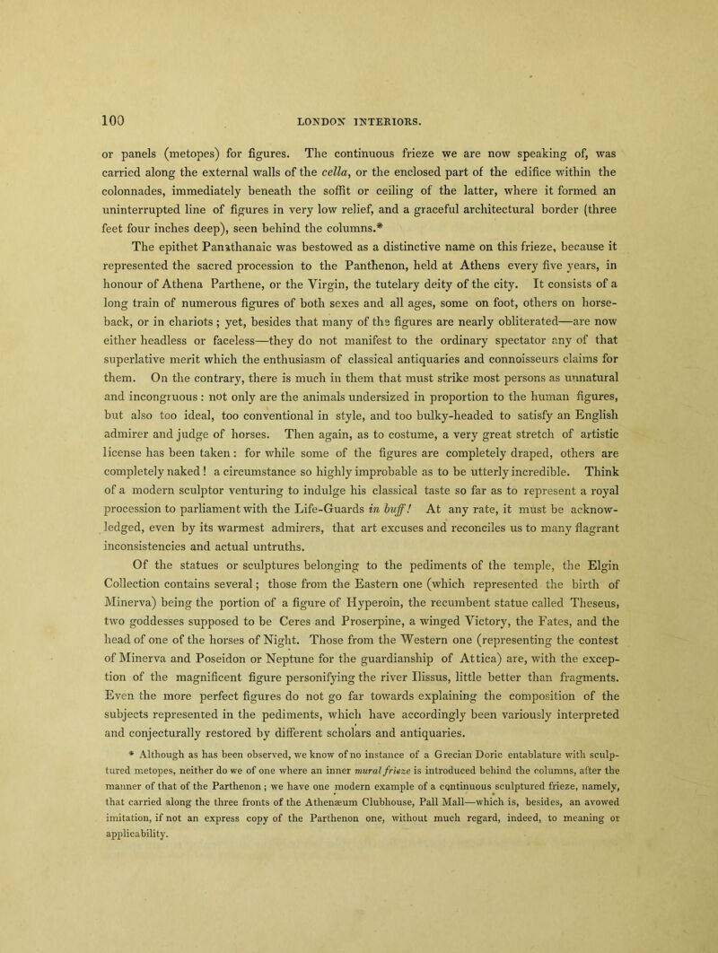 or panels (metopes) for figures. The continuous frieze we are now speaking of, was carried along the external walls of the cella, or the enclosed part of the edifice within the colonnades, immediately beneath the soffit or ceiling of the latter, where it formed an uninterrupted line of figures in very low relief, and a graceful architectural border (three feet four inches deep), seen behind the columns.* The epithet Panathanaic was bestowed as a distinctive name on this frieze, because it represented the sacred procession to the Panthenon, held at Athens every five j^ears, in honour of Athena Partliene, or the Virgin, the tutelary deity of the city. It consists of a long train of numerous figures of both sexes and all ages, some on foot, others on horse- back, or in chariots ; yet, besides that many of the figures are nearly obliterated—are now either headless or faceless—they do not manifest to the ordinary spectator any of that superlative merit which the enthusiasm of classical antiquaries and connoisseurs claims for them. On the contrary, there is much in them that must strike most persons as unnatural and incongruous : not only are the animals undersized in proportion to the human figures, but also too ideal, too conventional in style, and too bulky-headed to satisfy an English admirer and judge of horses. Then again, as to costume, a very great stretch of artistic license has been taken: for while some of the figures are completely draped, others are completely naked ! a circumstance so highly improbable as to be utterly incredible. Think of a modern sculptor venturing to indulge his classical taste so far as to represent a royal procession to parliament with the Life-Guards in buff! At any rate, it must be acknow- ledged, even by its warmest admirers, that art excuses and reconciles us to many flagrant inconsistencies and actual untruths. Of the statues or sculptures belonging to the pediments of the temple, the Elgin Collection contains several; those from the Eastern one (which represented the birth of Minerva) being the portion of a figure of Hyperoin, the recumbent statue called Theseus, two goddesses supposed to be Ceres and Proserpine, a winged Victory, the Fates, and the head of one of the horses of Night. Those from the Western one (representing the contest of Minerva and Poseidon or Neptune for the guardianship of Attica) are, with the excep- tion of the magnificent figure personifying the river Uissus, little better than fragments. Even the more perfect figures do not go far towards explaining the composition of the subjects represented in the pediments, which have accordingly been variously interpreted and conjecturally restored by different scholars and antiquaries. * Although as has been observed, we know of no instance of a Grecian Doric entablature with sculp- tured metopes, neither do we of one where an inner mural frieze is introduced behind the columns, after the manner of that of the Parthenon ; we have one modern example of a continuous sculptured frieze, namely, that carried along the three fronts of the Athenaeum Clubhouse, Pall Mall—which is, besides, an avowed imitation, if not an express copy of the Parthenon one, without much regard, indeed, to meaning or applicability.