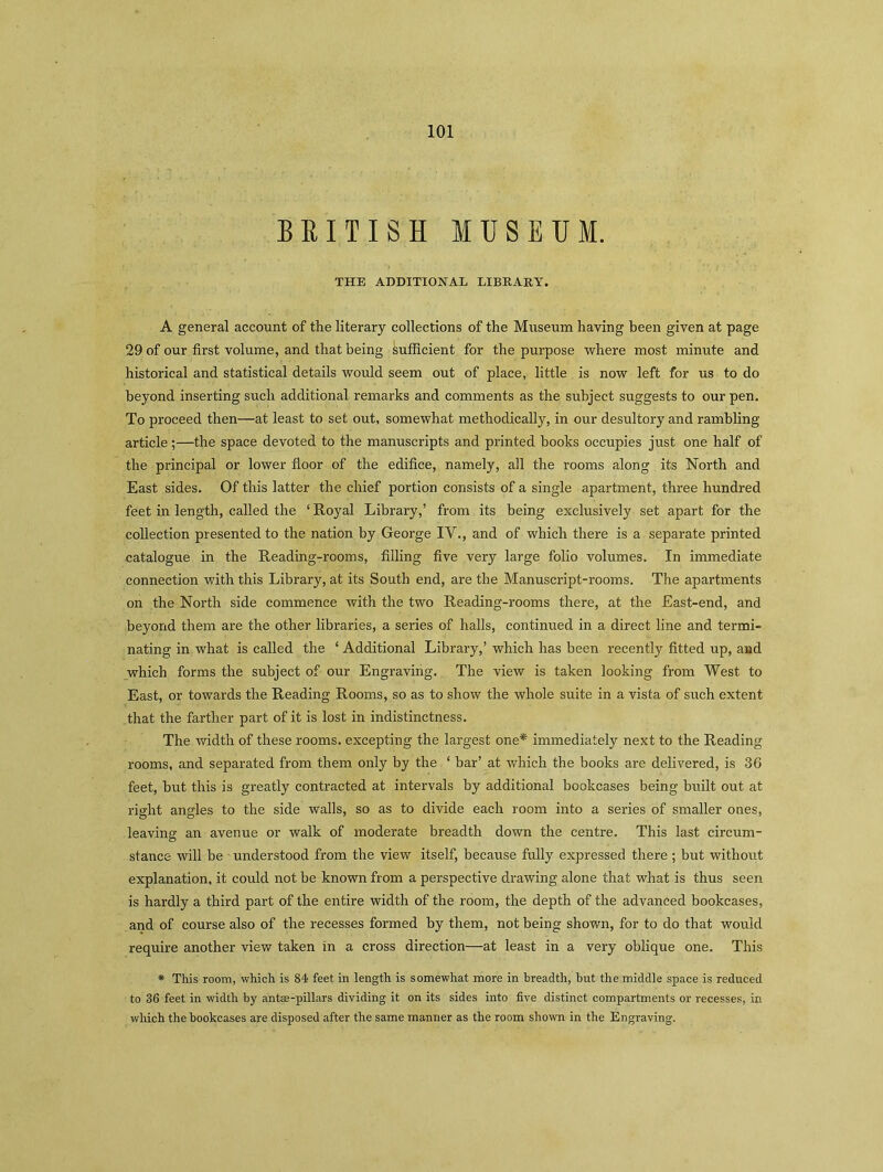 BRITISH MUSEUM. THE ADDITIONAL LIBRARY. A general account of the literary collections of the Museum having been given at page 29 of our first volume, and that being sufficient for the purpose where most minute and historical and statistical details would seem out of place, little is now left for us to do beyond inserting such additional remarks and comments as the subject suggests to our pen. To proceed then—at least to set out, somewhat methodically, in our desultory and rambling article;—the space devoted to the manuscripts and printed books occupies just one half of the principal or lower floor of the edifice, namely, all the rooms along its North and East sides. Of this latter the chief portion consists of a single apartment, three hundred feet in length, called the ‘ Royal Library,’ from its being exclusively set apart for the collection presented to the nation by George IV., and of which there is a separate printed catalogue in the Reading-rooms, filling five very large folio volumes. In immediate connection with this Library, at its South end, are the Manuscript-rooms. The apartments on the North side commence with the two Reading-rooms there, at the East-end, and beyond them are the other libraries, a series of halls, continued in a direct line and termi- nating in what is called the ‘ Additional Library,’ which has been recently fitted up, and which forms the subject of our Engraving. The view is taken looking from West to East, or towards the Reading Rooms, so as to show the whole suite in a vista of such extent that the farther part of it is lost in indistinctness. The width of these rooms, excepting the largest one* immediately next to the Reading rooms, and separated from them only by the ‘ bar’ at which the books are delivered, is 36 feet, but this is greatly contracted at intervals by additional bookcases being built out at right angles to the side walls, so as to divide each room into a series of smaller ones, O O 7 7 leaving an avenue or walk of moderate breadth down the centre. This last circum- stance will be understood from the view itself, because fully expressed there; but without explanation, it could not be known from a perspective drawing alone that what is thus seen is hardly a third part of the entire width of the room, the depth of the advanced bookcases, and of course also of the recesses formed by them, not being shown, for to do that would require another view taken in a cross direction—at least in a very oblique one. This * This room, which is 84 feet, in length is somewhat more in breadth, but the middle space is reduced to 36 feet in width by antae-pillars dividing it on its sides into five distinct compartments or recesses, in which the bookcases are disposed after the same manner as the room shown in the Engraving.