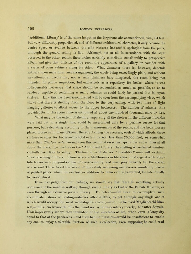 ‘ Additional Library’ is of the same length as the larger one above-mentioned, viz., 84 feet, but very differently proportioned, and of different architectural character, if only because the centre space or avenue between the side recesses has arches springing from the piers, although the general ceiling is flat. Although not at all in accordance with the style observed in the other rooms, these arches certainly contribute considerably to perspective effect, and give that division of the room the appearance of a gallery or corridor with a series of open cabinets along its sides. What character there is, however, depends entirely upon mere form and arrangement, the whole being exceedingly plain, and without any attempt at decoration; nor is such plainness here misplaced, the room being not intended for public inspection, but exclusively as a repository for books, where it was indispensably necessary that space should be economised as much as possible, so as to render it capable of containing as many volumes as could fairly be packed into it, upon shelves. How this has been accomplished will be seen from the accompanying view, which shows that there is shelfing from the floor to' the very ceiling, with two tiers of light hanging galleries to afford access to the upper bookcases. The number of volumes thus provided for in this room alone is computed at about one hundred thousand, more or less. What may be the extent of shelfing, supposing all the shelves in the different libraries were laid out in a single line, could be ascertained only by a positive survey for that purpose, but calculating according to the measurements of the rooms, and the book presses placed crosswise in many of them, thereby forming the recesses, each of which affords three surfaces or sides for books,—the total extent is not less than 70,000 feet, or somewhat more than Thirteen miles!—and even this computation is perhaps rather under than at all above the mark, inasmuch as in the ‘ Additional Library’ the shelfing is continued uninter- ruptedly from floor to ceiling. Thirteen miles of shelves! ‘ incredible !’ some will exclaim, ‘ most alarming!’ others. Those who are Malthusians in literature must regard with abso- lute horror such prognostications of over-fecundity, and must pray devoutly for the arrival of a second Omar to rid the world of those daily increasing and ever-accumulating masses of printed paper, which, unless further addition to them can be prevented, threaten finally to overwhelm it. If we may judge from our feelings, we should say that there is something actually oppressive to the mind in walking through such a library as that of the British Museum, or even through an extensive private library. To behold—still more to contemplate such accumulated stores of reading—shelves after shelves, to get through any single one of which would occupy the most indefatigable reader,—even did he rival Magliabecchi him- self,—full a twelvemonth, fills the mind not with despondency merely, but utter despair. How impressively are we then reminded of the shortness of life, when even a longevity equal to that of the patriarchs—and they had no libraries—would be insufficient to enable any one to enjoy a tolerable fraction of such a collection, even supposing he could read