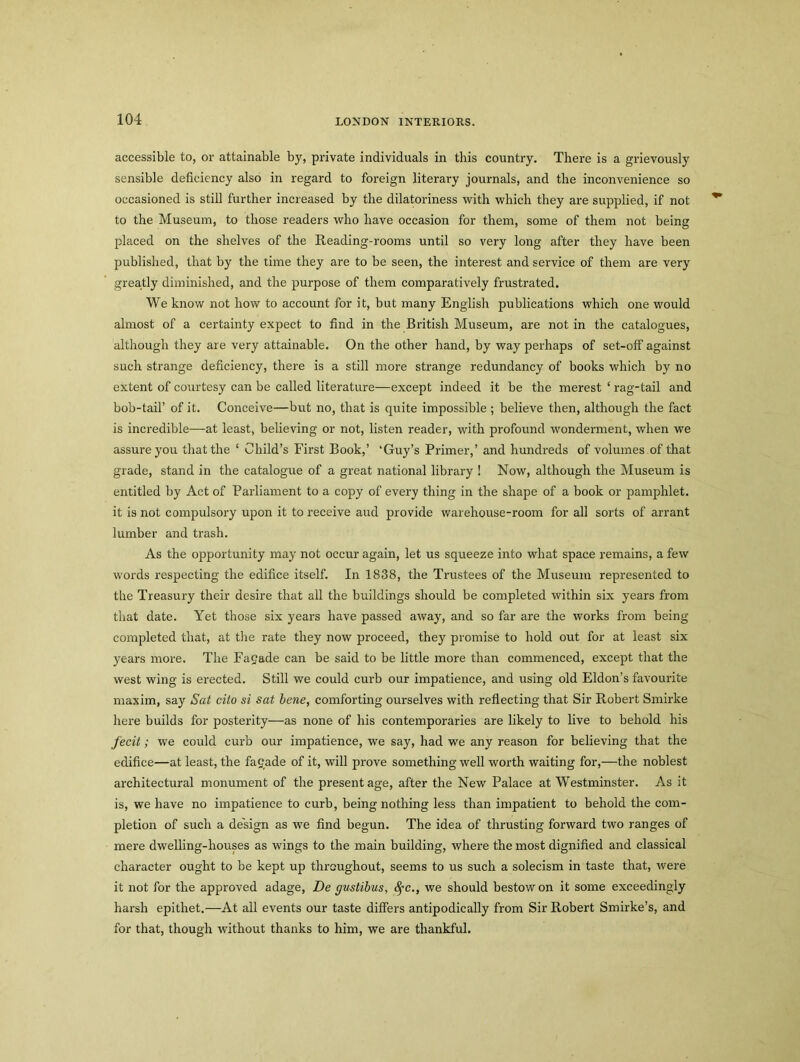 accessible to, or attainable by, private individuals in this country. There is a grievously sensible deficiency also in regard to foreign literary journals, and the inconvenience so occasioned is still further increased by the dilatoriness with which they are supplied, if not to the Museum, to those readers who have occasion for them, some of them not being placed on the shelves of the Reading-rooms until so very long after they have been published, that by the time they are to be seen, the interest and service of them are very greatly diminished, and the purpose of them comparatively frustrated. We know not how to account for it, but many English publications which one would almost of a certainty expect to find in the British Museum, are notin the catalogues, although they are very attainable. On the other hand, by way perhaps of set-off against such strange deficiency, there is a still more strange redundancy of books which by no extent of courtesy can be called literature—except indeed it be the merest ‘ rag-tail and bob-tail’ of it. Conceive—but no, that is quite impossible ; believe then, although the fact is incredible—at least, believing or not, listen reader, with profound wonderment, when we assure you that the ‘ Child’s First Book,’ ‘Guy’s Primer,’ and hundreds of volumes of that grade, stand in the catalogue of a great national library ! Now, although the Museum is entitled by Act of Parliament to a copy of every thing in the shape of a book or pamphlet, it is not compulsory upon it to receive aud provide warehouse-room for all sorts of arrant lumber and trash. As the opportunity may not occur again, let us squeeze into what space remains, a few words respecting the edifice itself. In 1838, the Trustees of the Museum represented to the Treasury their desire that all the buildings should be completed within six years from that date. Yet those six years have passed away, and so far are the works from being completed that, at the rate they now proceed, they promise to hold out for at least six years more. The Facade can be said to be little more than commenced, except that the west wing is erected. Still we could curb our impatience, and using old Eldon’s favourite maxim, say Sat cito si sat bene, comforting ourselves with reflecting that Sir Robert Smirke here builds for posterity—as none of his contemporaries are likely to live to behold his fecit; we could curb our impatience, we say, had we any reason for believing that the edifice—at least, the fagade of it, will prove something well worth waiting for,—the noblest architectural monument of the present age, after the New Palace at Westminster. As it is, we have no impatience to curb, being nothing less than impatient to behold the com- pletion of such a design as we find begun. The idea of thrusting forward two ranges of mere dwelling-houses as wings to the main building, where the most dignified and classical character ought to be kept up throughout, seems to us such a solecism in taste that, were it not for the approved adage, De gustibus, fyc., we should bestow on it some exceedingly harsh epithet.—At all events our taste differs antipodically from Sir Robert Smirke’s, and for that, though without thanks to him, we are thankful.