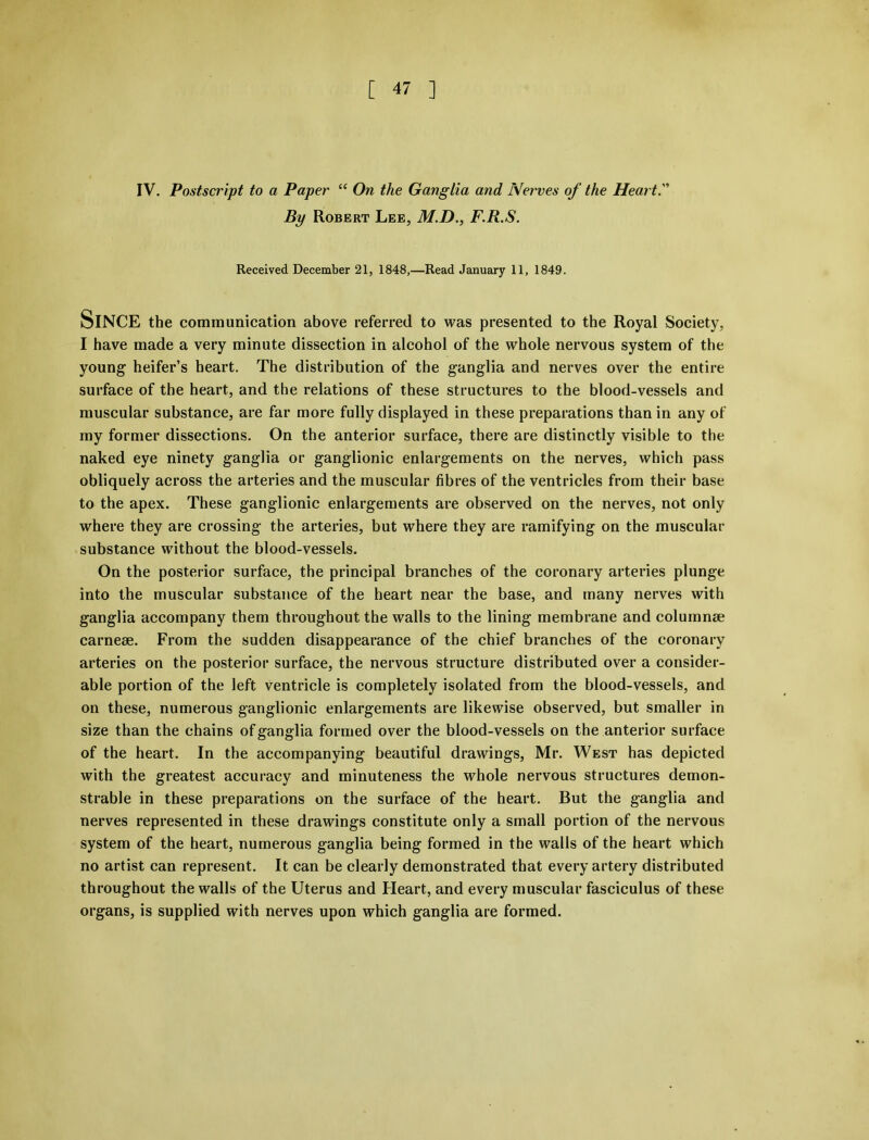 IV. Postscript to a Paper “ On the Ganglia and Nerves of the Heart. By Robert Lee, M.D., F.R.S. Received December 21, 1848,—Read January 11, 1849. SlNCE the communication above referred to was presented to the Royal Society, I have made a very minute dissection in alcohol of the whole nervous system of the young heifer’s heart. The distribution of the ganglia and nerves over the entire surface of the heart, and the relations of these structures to the blood-vessels and muscular substance, are far more fully displayed in these preparations than in any of my former dissections. On the anterior surface, there are distinctly visible to the naked eye ninety ganglia or ganglionic enlargements on the nerves, which pass obliquely across the arteries and the muscular fibres of the ventricles from their base to the apex. These ganglionic enlargements are observed on the nerves, not only where they are crossing the arteries, but where they are ramifying on the muscular substance without the blood-vessels. On the posterior surface, the principal branches of the coronary arteries plunge into the muscular substance of the heart near the base, and many nerves with ganglia accompany them throughout the walls to the lining membrane and columnae carneae. From the sudden disappearance of the chief branches of the coronary arteries on the posterior surface, the nervous structure distributed over a consider- able portion of the left ventricle is completely isolated from the blood-vessels, and on these, numerous ganglionic enlargements are likewise observed, but smaller in size than the chains of ganglia formed over the blood-vessels on the anterior surface of the heart. In the accompanying beautiful drawings, Mr. West has depicted with the greatest accuracy and minuteness the whole nervous structures demon- strable in these preparations on the surface of the heart. But the ganglia and nerves represented in these drawings constitute only a small portion of the nervous system of the heart, numerous ganglia being formed in the walls of the heart which no artist can represent. It can be clearly demonstrated that every artery distributed throughout the walls of the Uterus and Heart, and every muscular fasciculus of these organs, is supplied with nerves upon which ganglia are formed.