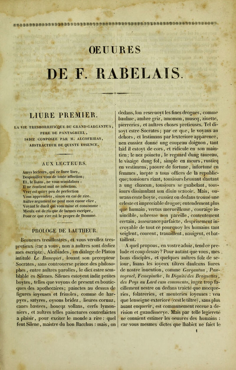 OEÜDRES DE F. RABELAIS. ——•^nT'i rr~«— LIURE PREMIER. LA VIE TRESHORRIFICQUE DU GRAND GARGANTUA, PERE DE PANTAGRUEL, IADIZ COMPOSEE PAR M. ALCOFRIBAS, ABSTRACTEUR DE QUINTE ESSENCE. AUX LECTEURS. Amys lecteurs, qui ce liure lisez, Despouillez vous de toute affection ; Et, le lisans, ne vous scandalisez Il ne contient mal ne infection. Vray est quicy peu de perfection Vous apprendrez , sinon en cas de rire. Aullre argument ne peut mon cueur elire , Voyant le dueil qui vous mine et consomme : Mieulx est de ris que de larmes escripre, Pour ce que rire est le propre de lhomme. PROLOGE DE LAUTIIEUR. Beuueurs tresilluslres, et vous verollez tres- pretieux (car a vous, non a aultres sont clediez mes escriplz), Alcibiades, on dialoge de Platon intitulé Le Bancquet, louant son précepteur Socrates, sans conlrouerse prince des philoso- phes , entre aultres parolles, le dict eslre sem- blable es Silenes. Silenes estoyent iadiz petites boytes, telles que voyons de présent es boutic- ques des apothecaires ; painctes au dessus de figures ioyeuses et friuoles, comme de har- pyes, satyres, oysons bridez, heures cornuz, canes bastees, boucqz vollans, cerfs lvmon- niers, et aultres telles painctures contrefaictes a plaisir, pour exciter le inonde a rire : quel feut Silene, maistre du bon Bacchus : mais, on dedans, Ion reseruoyt les fines drogues, comme baulme, ambre griz, amomon, muscq, ziuelte, pierreries, et aultres choses pretieuses. Tel di- soyt eslre Socrates; par ce que, le voyans au dehors, et lestimans par lexteriore apparence, nen eussiez donné ung coupeau doignon , tant laid il estoyt de cors, et ridicule en son main- tien ; le nez poinctu , le reguard dung taureau, le visaige dung fol, simple en meurs, ruslicq en veslimens, paoure de fortune, infortuné en femmes , inepte a tous offices de la republic- que; tousiours riant, tousiours beuuant dautanl a ung chascun, tousiours seguabelant, tous- iours dissimulant son diuin scauoir. Mais, ou- uransceste boyle, eussiez on dedans trouué une celesle et impreciable drogue; entendement plus que humain, vertus merueilleuse, couraige in- uincible, sobresse non pareille, contentement certain, asseuranceparfaicte, desprisementin- croyable de tout ce pourquoy les humains tant veiglent, courent, trauaillent, nauigent, etbat- taillent. A quel propous, en vostre aduiz, tend ce pré- ludé et coup dessay ? Pour autant que vous, mes bons disciples, et quelques aultres folz de se- iour, lisans les ioyeux libres daulcuns liures de nostre inuention, comme Gargantua, Pan- tagruel, Fessepintlie, la Dignité des Braguettes, des Poys au Lard cum commento, iugez trop fa- cillement nestre on dedans traicté que mocque- ries, folâtreries, et menteries ioyeuses : veu que lenseigne exteriore (cestletiltre), sans plus auant enquérir, est communément receue a dé- rision et guaudisserye. Mais par telle legiereté ne conuient estimer les oeuures des humains : car vous mesmes dictes que lhabict ne faict le