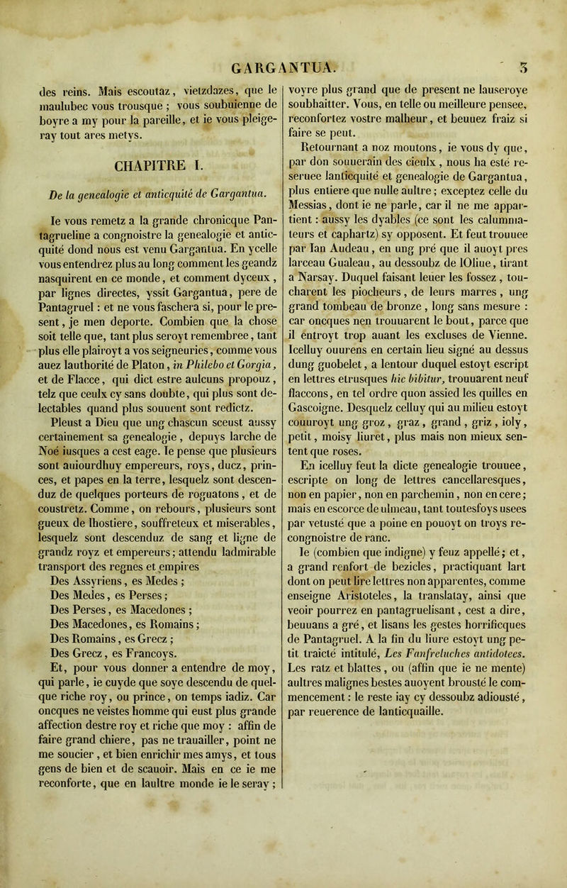 des reins. Mais escoutaz, vietzdazes, que le maulubec vous trousque ; vous soubuienne de boyre a my pour la pareille, et ie vous pleige- ray tout ares metvs. CHAPITRE I. De la genealocjie et anticquilé de Gargantua. le vous remetz a la grande chronicque Pan- tagrueline a congnoistre la genealogie et antic- quité dond nous est venu Gargantua. En ycelle vous entendrez plus au long comment les geandz nasquirenl en ce monde, et comment dyceux , par lignes directes, yssit Gargantua, pere de Pantagruel : et ne vous faschera si, pour le pré- sent , je men déporté. Combien que la chose soit telle que, tant plus seroyt remembree, tant plus elle plairoyt a vos seigneuries, comme vous auez lauthorité de Platon, in Plnlebo et Gorgia, et de Flacce, qui dict estre aulcuns propouz, telz que ceulx cy sans doubte, qui plus sont dé- lectables quand plus souuent sont redictz. Pleust a Dieu que ung chascun sceust aussy certainement sa genealogie , depuys larche de Noé iusques a cest eage. le pense que plusieurs sont auiourdhuy empereurs, roys, ducz, prin- ces, et papes en la terre, lesquelz sont descen- duz de quelques porteurs de roguatons, et de couslretz. Comme, on rebours, plusieurs sont gueux de Ihostiere, souffreteux et misérables, lesquelz sont descendu?, de sang et ligne de grandz royz et empereurs ; attendu ladmirable transport des régnés et empires Des Assyriens, es Medes ; Des Medes, es Perses ; Des Perses, es Macedones ; Des Macedones, es Romains ; Des Romains, es Gréez ; Des Gréez, es Francoys. Et, pour vous donner a entendre demoy, qui parle, ie cuyde que soye descendu de quel- que riche roy, ou prince, on temps iadiz. Car oneques ne veistes homme qui eust plus grande affection destre roy et riche que moy : affin de faire grand chiere, pas ne trauailler, point ne me soucier , et bien enrichir mes amys, et tous gens de bien et de scauoir. Mais en ce ie me reconforte, que en laultre monde ie le seray ; voyre plus grand que de présent ne lauseroye soubhaitter. Vous, en telle ou meilleure pensee, reconfortez vostre malheur, et beuuez fraiz si faire se peut. Retournant a noz moutons, ie vous dv que, par don souuerain des cieulx , nous ha esté re- seruee lanlicquité et genealogie de Gargantua, plus enliere que nulle aullre ; exceptez celle du Messias, dont ie ne parle, car il ne me appar- tient : aussy les dyables (ce sont les calumma- teurs et caphartz) sy opposent. Et feuttrouuee par Ian Audeau, en ung pré que il auoyt pi es larceau Gualeau, au dessoubz de lOliue, tirant a Narsay. Duquel faisant leuer les fossez , tou- charent les piocheurs , de leurs marres , ung grand tombeau de bronze , long sans mesure : car oneques nen trouuarent le bout, parce que il entroyt trop auant les excluses de Vienne. Icelluy ouurens en certain lieu signé au dessus dung guobelet, a lentour duquel esloyt escript en lettres étrusques liic bibitur, trouuarent neuf flaccons, en tel ordre quon assied les quilles en Gascoigne. Desquelz celluy qui au milieu estoyt couuroyt ung groz , graz , grand , griz , ioly, petit, moisy liuret, plus mais non mieux sen- tent que roses. En icelluy feut la dicte genealogie trouuee, escripte on long de lettres cancellaresques, non en papier, non en parchemin, non en cere ; mais en escorce de ulmeau, tant toutesfoys usees par vétusté que a poine en pouoyt on troys re- congnoistre de ranc. le (combien que indigne) y feuz appellé ; et, a grand renfort de bezicles, practiquant lart dont on peut lire lettres non apparentes, comme enseigne Arisloteles, la translalay, ainsi que veoir pourrez en pantagruelisant, cest a dire, beuuans a gré, et lisans les gestes horrificques de Pantagruel. A la fin du liure estoyt ung pe- tit traicté intitulé, Les Fanfreluches anlidotees. Les ratz et blattes , ou (affin que ie ne mente) aultres malignes besles auoyent brouslé le com- mencement : le reste iay cy dessoubz adiousté, par reuerence de lanticquaille.