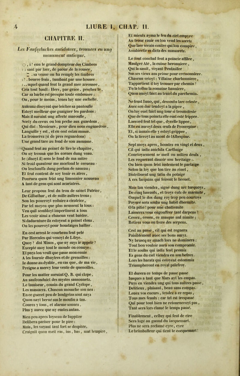 CHAPITRE II. Les Fanfreluches antidolees, Iromiees en unq monument anticque. O, i? enu le grand dompteur des Cimbres : : saut par laer, de paour de larousee, “ . sa venue on ha remply les timbres : '. beurre fraiz , tumbant par une housee :.. uquel quand feut la grand mer arrousee, Cria tout hault : Hers, par grâce, peschez le, Car sa barbe est presque toute embousee ; Ou, pour le moins, tenez luy une eschelle. Aulcunz disoyent que leicher sa pantoufle Estoyt meilleur que guaigner les pardons : Mais il suruint ung affecté maroufle, Sorty du creux ou Ion peche aux guardons, Qui dist : Messieurs, pour dieu nous enguardons, Languille y est, et en cest estau musse. La trouuerez (si de près reguardons) Une grand tare au fond de son aumusse. Quand feut au poinct de lire le chapitre, On ny trouua que les cornes dung veau, le (disoyt il) sens le fond de ma mitre Si froid quautour me morfond le cerueau On leschauffa dung perfum de naueau ; Et feut content de soy tenir es atres, Pourueu quon feist ung limonnier nouuean A tant de gens qui sont acariâtres. Leur propouz feut du trou de sainct Patrice, De Gilbathar, et de mille aultres trouz ; Son les pourroyt réduire a cicatrice, Par tel moyeu que plus neussent la toux : Veu quil sembloyt impertinent a tous Les veoir ainsi a chascun vent baisler. Si daduenture ilz estoyent a poinct clouz, On les pourroyt pour houstaiges bailler. En cest arrest le courbeau feut pelé Par Hercules qui venoyt de Libye. Quoy ? dist Minos, que ny suys ie appelé ? Excepté moy tout le monde on conuye : Et puys Ion veult que passe mon enuie A les fournir dhuytres et de grenoilles : le donne au dyable, en cas que, de ma vie, Preigne a mercy leur vente de quenoilles. Pour les matter suruint Q. B. qui clope, Au saufconduict des mystes sansonnetz. Le tamiseur, cousin du grand Cyclope, Les massacra. Chascun mousche son nez : En ce gueret peu de boulgrins sont nayz Quon nayt berné sus le moulin a tan. Courez y tous, et alarme sonnez , Plus y aurez que ny eustesantan. Bien peu apres loyseau de Tuppiter Délibéra pariser pour le pire : Mais, les voyant tant fort se despiter, Craignit quon meit ras, ius , bas, mat lempire, Et mieulx ayma le feu du ciel empyre Au tronc rauir ou Ion vend les soretz Que laer seraiu contre qui Ion conspire, Assubiectir es dietz des massoretz. Le tout conclud feut a poincte affllee, Maulgré Até, la cuisse heronuierc, Qui la sassit, voyant Pentasilee Sus ses vieux ans prinse pour cressonnière. Chascun crioyt : Villaine charbonnière, Tappartient il toy trouuer par chemin ? Tu la tolluz la romaine bannière, Quon anoyt faict au traict du parchemin. Ne feust Iuno, qui, dessoubz lare celeste, Auec son duc tendoy t a la pipee , On luy eust faict ung tour si tresmolesle Que de tous poinetz elle eust esté frippee. Laccord feut tel que , dycelle lippee, Elle en auroyt deux œufz de Proserpine : Et, si jamais elle y estoyt grippee, On la lieroy t au mont de lAIbespine. Sept moys apres, houstez en vingt et deux, Cil qui iadiz anichila Carthaige Courtoysement se meit on milieu deulx , Les requérant dauoir son heritaige Ou bien quon feist justement le partaige Selon la loy que Ion tire au riuet, Distribuent uug tatin du potaige A ces facquins qui feirent le breuet. Mais lan viendra, signé dung arc turquoys, De cinq fuseaulx, et troys culz de marmite , Onquel le dos dung roy trop peu courtoys Poyuré sera soubz ung habit dhermite. O la pitié ! pour une chattemite Laisserez vous engouffrer tant darpens Cessez, cessez, ce masque nul nimite ; Betirez vous on frere des serpens. Cest an passé, cil qui est régnera Paisiblement auec ses bons amyz. Ny bruscq ny smach lors ne dominera : Tout bon vouloir aura son compromiz. Et le soûlas qui iadiz feut promiz Es gens du ciel viendra en sonbefroy. Lors les haratz qui estoyent estommiz Triumpheront en royal palefroy. Et durera ce temps de passe passe Iusques a tant que Mars ayt les empas. Puys en viendra ung qui tous aultres passe, Delitieux, plaisant, beau sans compas. Leuez vos cueurs , tendez a ce repas, Tous mes feaulx : car tel est trespassé Qui pour tout bien ne retourneroyt pas, Tant sera lors clamé le temps passé. Finablemcnt, celluy qui feut de cire Sera logé au guond du jacquemart. Plus ne sera réclamé cyre, cyrc Le brimballeur qui tient le cocquemart !