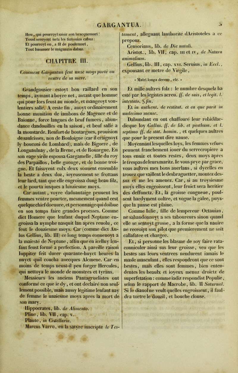 lieu , qui pourroyt saisir son foracqueinarl ! Toust serojent netz les tintouins cabuz : Et pourroyt on, a fil de poulemart, Tout bassouer le maguazin dabuz. CHAPITRE III. Comment Gargantua feul unze moys porté on ventre de sa inere. Grandgousier estoyt bon raillard en son temps, aymant aboyre net, autant que homme qui pour lors feust au monde, et mangeoyt vou- lenliers sallé. A ceste fin , auoyl ordinairement bonne munition de iambons de Magence et de Baionne, force langues de beuf fumees, abun- dance dandouilles en la saison , et beuf sallé a la moustarde. Renfort de boutargues, prouision desaulcisses, non de Bouloigne (car il craignoyt ly bouconi de Lombard), mais de Bigorrc , de Longuaulnay, de la Brene, et de Rouargue. En son eage virile espousa Gargamelle, fille du roy des Parpaillos, belle guouge, et de bonne troi- gne. Et faisoyent eulx deux souuent ensemble la beste a deux doz, ioyeusement se frottans leur lard, tant que elle engroissa dung beau filz, et le pourta iusques a lunziesme moys. Car autant, voyre daduantaige peuuent les femmes ventre pourler, mesmement quand cest quelque chiefdoeuure, et personnaigequidoibue en son temps faire grandes proesses. Comme dict Homere que lenfant duquel Neptune en- groissa la nymphe nasquit lan apres reuolu, ce l'eut le douziesme moys. Car (comme dict Au- lus Gellius, lib. III) ce long temps conuenoyl a la maieslé de Neptune, affin que en icelluy len- fanl feust formé a perfection. A pareille raison Iuppiter feit durer quaranle-huyct heures la nuyet quil coucha auecques Alcmene. Car en moins de temps neust-il peu forger Hercules, qui nettoya le monde de monstres et tyrans. Messieurs les anciens Pantagruelistes ont conformé ce que ie dy, et ont declairé non seul- lement possible, mais aussy légitimé lenfant nay de femme le unziesme moys apres la mort de son mary. Hippocrates, lib. de Alimento. Pline, lib. Vil, cap. v. Plaute, in Ci&lellaria. Marcus Varro, en la satyre inscripte le Tes- tament, alléguant lauthurité dArisloleles a ce propouz. Censorinus, lib. de Die naluli. Aristot., lib. VII, cap. metiv, de Nalura animalium. Gellius, lib. 111, cap. xvi. Seruius, in Eccl., expousant ce métré de Virgile, « Matri longa decem, etc. » El mille aullres folz : le numbre desquelz ha esté par les légistes acreu. ff. de suis, et legit. I. ïnteslalo. § fin. Et in aullienl. de reslilut. et ea que puril in imdecimo mense. Dabundant en ont chaffouré leur robidilar- dicque loy Gallus. ff. de lib. et poslhum. et I. septimo ff. de stal. homin., et quelques aultres que pour le présent dire nause. Moyennant lesquelles loys, les femmes vefues peuuent franchement iouer du serrecropiere a tous enuiz et toutes restes, deux moys apres letrespasdeleursmaritz.Ie vousprye par grâce, vous aultres mes bons auerlans , si dycelles en trouez que vaillent le desbraguetter, montez des- suz et me les amenez. Car, si au troysiesme moys elles engroissent, leur fruict sera heritier des deffunetz. Et, la groisse congneue, poul- sent hardyment oidtre, et vogue la galee, puys- que la panse est plaine. Comme Iulie, fille de lempereur Oclauian, ne sabandonnoyt a ses laboureurs sinon quand elle se senlovt grosse, a la forme que la nauire ne receoipt son pilot que premièrement ne soit callafatee et chargée. Et, si personne les blasme de soy faire rala- conniculer ainsi sus leur groisse, veu que les bestes sus leurs ventrees nendurent iamais le masle masculant, elles respondront que ce sont bestes, mais elles sont femmes, bien enten- dentes les beaulx et ioyeux menuz droietz de superfétation : comme iadiz respondistPopulie, selon le rapport de Macrobe, lib. II Saturnal. Si le diauolne veult quelles engroissent , il fauL dra tortre le douzil, et bouche clouse.