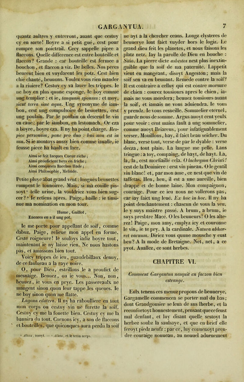 quanlz aullres y enlreronl, auant que eestuy cy en sorte! Boyre a si petit gué, ccst pour rumpre son poictrail. Cecy sappelle pipee a flaccons. Quelle différence est entre bouteille et llaccon? Grande : car bouteille est fermee a bouchon, et flaccon a viz. De belles. Nos peres beurent bien et vuydarent les potz. Cest bien chié chanté, beuuons. Voulez vous rien mander a la riuiere? Cestuv cy va lauer les trippes. le ne boy en plus quune esponge. le boy connue ung templier : et ie, tanquam sponsus : et moy, sicut terra sine aqua. Ung synonyme de iam- bon, cest ung compulsoire de beuueltes, cest ung poulain. Par le poulain on descend le vin en caue; par le iambon, en lestomach. Or cza a boyre, boyre cza. Il ny ha point charge. Iles- pice personam, pone pro duo : bus non est in usu. Si ie montoys aussv bien comme iaualle, ie l’eusse piece ha hault en laer. Ainsi se feit Iacques Cueur riche ; Ainsi proufictent boys en friche ; Ainsi coiiquesia Bacchus llnde ; Ainsi Philosophie, Melinde. Petite pluye abat grand vent : longues beuueltes rumpent le tonnoirre. Mais, si ma couille pis- soyt1 telle urine, la vouldriez vous bien sug- eer? 1 le retiens apres. Paige, baille : ie linsi- nue ma nomination en mon tour. Hume, Guillot, Encores en a il ung pot. le me porte pour appellant de soif, comme dabuz. Paige, relieue mon appel en forme. Cesle roigneure! le souloys iadiz boyre tout, maintenant ie ny laisse rien. Ne nous hastons pas, et amassons bien tout. Voicy trippes de ieu, guaudebillaux denny, de ce faulueau a la raye noire. O, pour Dieu, esliillons le a proufict de mesnaige. Beuuez, ou ie vous... Non, non, beuuez, ie vous en prye. Les passereaulx ne mangent sinon quon leur tappe les queues. le ne boy sinon quon me flatte. Laqona edatera. Il ny ha raboulliere en tout mon corps ou cestuv vin ne furette la soif. Cesluy cy me la fouette bien. Cestuy cy me la bannira du tout. Cornons icy, a son de flaccons et bouteilles, que quiconques aura perdu la soif ne ayt a la chercher céans. Longz clysteres de beuuerye lont faict vuyder hors le logiz. Le grand dieu feit les planètes, et nous faisons les plalz netz. Iay la parolle de Dieu en bouche : Silio. La pierre dicte asbeslos nest plus inextin- guible que la soif de ma paternité. Lappetit vient en mangeant, disoyt Angeston; mais la soif sert va en beuuant. Remede contre la soif? 11 est contraire a cclluy qui est contre morsure de chien : courez tousiours apres le chien , ia- mais ne vous mordera; beuuez tousiours auant la soif, et jamais ne vous aduiendra. le vous y prendz. le vous resueille. Sommelier eternel, guarde nous de somme. Argus auoyt cent yeulx pour veoir : cent mains fault a ung sommelier, comme auoyt Briareus, pour infatiguablement verser. Mouillons, hay, il faict beau seicher. Du blanc, verse tout, verse de par le dyable : verse decza, tout plain. La langue me pelle. Lans tringue : a loy, eompaing, de hayt, de hayt. La, la, la, cest morfiaillé cela. Olachnjma Chrisli! cest de laDeuiniere : cest vin pineau. O le gentil vin blanc ! et, par mon ame, ce nest que vin de taffetas. lien, lien, il est a une aureille, bien drappé et de bonne laine. Mon compaignon, couraige. Pour ce ieu nous ne voilerons pas, car iay faict ung leué. Ex hoc in lioc. Il ny ha point denchantement : chascun de vous la veu. le y suys maistre passé. A bruni, a bruni, ie suys presbtre Macé. O les beuueurs! O les alté- rez ! Paige, mon amy, emplyz icy et couronne le vin, ie te pry. A la cardinale. Natura ablior- rel vacuum. Diriez vous quune mousche y eust beu? A la mode de Brelaigne. Net, net, a ce pyot. Auallez, ce sont herbes. CHAPITRE VI. Comment Gargantua nasquït en faczon bien estrange. Eulx tenens ces menuzpropous de beuuerye, Gargamelle commencea se porter mal du bas; dont Grandgousier se leua de sus lherbe, et la reconfortoy t honnestement, pensant quecefeust mal denfant, et luy disant quelle sesloyt la herbee soubz la saulsaye, et que en brief elle feroyt piedz neufz : par ce, luy conuenoyt pren- dre couraige nouueau, au nouuel aduenement 1 Alias , issoyt. — 3 Alias, cl le tctiu aréps.