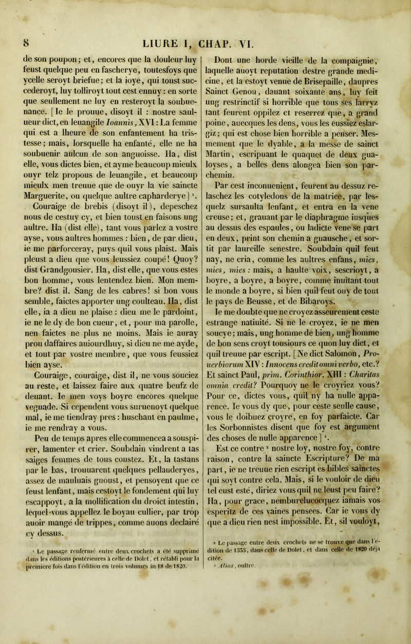 de son poupon; et, encores que la douleur luy leust quelque peu en fascherye, toutesfoys que ycelle seroyt briefue ; et la ioye, qui loust suc- cederoyt, luy tolliroyt tout cest ennuy : en sorte que seullement ne luy en resteroyt la soubue- nance. [le le prouue, disoyt il : nostre saul- ueur dict, en leuangile Ioannis, XVI : La femme qui est a lheure de son enfantement lia tris- tesse; mais, lorsquelle ha enfanté, elle ne ha soubuenir aulcun de son anguoisse. Ha, dist elle, vous dictes bien, et ayme beaucoup mieulx ouyr telz propous de leuangile, et beaucoup mieulx men treuue que de ouyr la vie saincte Marguerite, ou quelque aullre capharderye] Couraige de brebis (disoyt il), depeschez nous de cestuy cy, et bien toust en faisons ung aultre. Ha (dist elle), tant vous parlez a vostrc ayse, vous aullres hommes : bien, de par dieu, ie me parforceray, puys quil vous plaist. Mais pleust a dieu que vous leussiez coupé! Quoy? dist Grandgousier. Ha, dist elle, que vous estes bon homme, vous lentendez bien. Mon mem- bre? dist il. Sang de les cabres! si bon vous semble, faictes apporter ung coulteau. Ha, dist elle, ia a dieu ne plaise : dieu me le pardoint, ie ne le dy de bon cueur, et, pour ma parolle, nen faictes ne plus ne moins. Mais ie auray prou daffaires auiourclhuy, si dieu ne me ayde, et tout par voslre membre, que vous feussiez bien ayse. Couraige, couraige, dist il, ne vous souciez au reste, et laissez faire aux quatre beufz de deuant. le men voys boyrc encores quelque veguade. Si cependenl vous suruenovt quelque mal, ie me tiendray près : huschant en paulme, ie me rendray a vous. Peu de temps apres elleconnnenceaasouspi- rer, lamenter et crier. Soubdain vindrent a tas saiges femmes de tous coustez. Et, la lastans par le bas, trouuarent quelques pellauderyes, assez de mauluais guoust, et pensoyent que ce feusl lenfant, mais ceslovt le fondement qui luy escappoyt, a la mollification du droicl intestin, lequel vous appeliez le boyau cullier, par trop auoir mangé de trippes, comme auons declairé cy dessus. ■ Le passage renfermé entre deux crochets a été supprimé dans 1rs éditions postérieures à celle de Dolet, et rétabli pour la première fois dans l'édition en trois volumes in 18 de 1820. Dont une horde vieille de la compaignie, laquelle auoyt réputation destre grande medi- cine, et la estoyt vernie de Brisepaille, daupres Sainct Genou, dauant soixante ans, luy feit ung reslrinctif si horrible que tous ses larryz tant feurent oppilez et reserrez que, a grand poine, auecques les dons, vous les eussiez eslar- giz ; qui est chose bien horrible a penser. Mes- menient que le dyable, a la messe de sainct Martin, escripuant le quaquet de deux gua- loyses, a belles dens alongea bien son par- chemin. Par cest inconuenient, feurent au dessuz re- laschez les cotylédons de la matrice, par les- quelz sursaulta lenfant, et entra en la vene creuse; et, grauant par le diaphragme itisqiies au dessus des espaules, ou ladicte vene se part en deux, print son chemin a guausche, et sor- tit par laureille senestre. Soubdain quil feut nay, ne cria, comme les aultres enfans, mies, mies, mies: mais, a haulte voix, sescrioyl, a boyre, a boyre, a boyre, comme inuitant tout le monde a boyre, si bien quil feut ouy de tout le pays de Beusse, et de Bibaroys. le me doubte que ne croyez asseurement ceste estrange natiuité. Si ne le croyez, ie ne men soueye ; mais, ung homme de bien, ung homme de bon sens croyt tousiours ce quon luy dict, et quil treuue par escript. [Ne dict Salomon, Pro- uerbiorumXIV : Innocenscreditomniverbo, etc.? Et sainct Paul, prim. Corinlhior. XIII : Cliaritas omnia crédit? Pourquoy ne le croyriez vous? Pour ce, dictes vous, quil ny ha nulle appa- rence. ïe vous dy que, pour ceste seulle cause, vous le doibuez croyre, en foy parfaicte. Car les Sorbonnistes disent que foy est argument des choses de nulle apparence] ■. Est ce contre2 nostre loy, nostre foy, contre raison, contre la saincte Escripture? De ma part, ie ne treuue rien escript es bibles sainctes qui soyt contre cela. Mais, si le vouloir de dieu tel eusl esté, diriez vous quil ne leust peu faire? Ha, pour grâce, nemburelucocquez iamais vos esperitz de ces vaines pensees. Car ie vous dy que a dieu rien nest impossible. Et, sil vouloyt, * Le passage entre deux crochets ne se trouve que dans l'é- dition île 1333, dans celle de Dolel, et dans celle de 1820 déjà citée. ■* Allas, oultre.