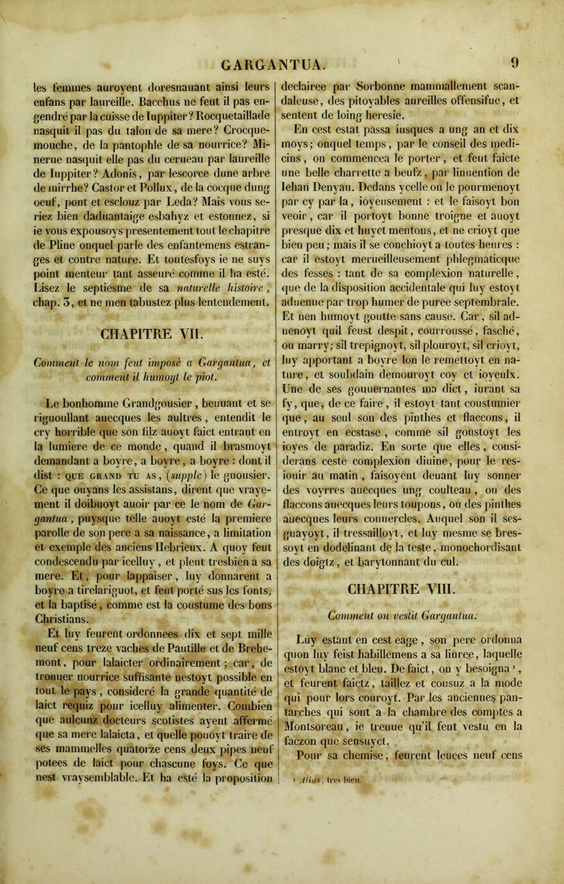 les femmes auroyent doresnauant ainsi leurs enlans par laureille. Bacchus ne feut il pas en- gendré par la cuisse de Iuppiter ? Rocquetaillade nasquit il pas du talon de sa mere? Crocque- mouche, de la pantophle de sa nourrice? Mi- nerue nasquit elle pas du cerueau par laureille de Iuppiter ? Adonis, par lescorce dune arbre de mirrhe? Castor et Pollux, de la cocque dung oeuf, pont et esclouz par Leda? Mais vous se- riez bien daduantaige esbahyz et estonnez, si ie vous expousoys présentement tout le chapitre de Pline onquel parle des enfantemens estran- ges et contre nature. Et toutesfoys ie ne suys point menteur tant asseuré comme il ha esté. Lisez le sepliesme de sa naturelle histoire, chap. 3, et ne men tabustez plus Entendement. CHAPITRE VII. Comment le nom feut imposé a Gargantua, et comment il humoijl le piot. Le bonhomme Grandgousier , beuuant et se riguoullant auecques les aultres, entendit le crv horrible que son filz auoyt faict entrant en la lumière de ce monde, quand il brasmoyt demandant a boyre, a boyre, a boyre : dont il dist : que grand tu as, (supple) le guousier. Ce que ouyans les assistans, dirent que vraye- ment il doibuoyt auoir par ce le nom de Gar- gantua , puysque telle auoyt esté la première parolie de son pere a sa naissance, a limitation et exemple des anciens Ilebrieux. A quov feut condescendu par icelluy , et pleut tresbien a sa mere. Et, pour lappaiser, luy donnarent a boyre a tirelariguot, et feut porté sus les fonts, et la baptisé, comme est la coustume des bons Christians. Et luy feurent ordonnées dix et sept mille neuf cens treze vaches de Pautille et de Brehe- mont, pour lalaicter ordinairement; car, de trouuer nourrice suffisante nestoyt possible en tout le pays , considéré la grande quantité de Iaict requiz pour icelluy alimenter. Combien que aulcunz docteurs scotistes ayent affermé que sa mere lalaicta, et quelle pouovt traire de ses mammelles quatorze cens deux pipes ueuf potees de laict pour chascune foys. Ce que nest vraysemblable. Et ha esté la proposition declairee par Sorbonne mammallemenl scan- daleuse, des pitoyables aureilles offensifue, et sentent de loing heresie. En cest estât passa iusqucs a ung an et dix moys; onquel temps, par le conseil des medi- cins, on commencea le porter, et feut faicte une belle charrette a beufz, par linuention de lehan Denyau. Dedans ycelleon le pourmenoyt par cy par la, joyeusement : et le faisoyt bon veoir, car il portoyt bonne troigne et auoyt presque dix et huyct mentons, et ne crioyt que bien peu ; mais il se eonchioyt a toutes heures : car il estoyt merueilleusement phlegmaticquc des fesses : tant de sa complexion naturelle, que de la disposition accidentale qui luy estoyt aduenue par trop humer de puree septembrale. Et nen humoyt goutte sans cause. Cai‘, sil ad- uenoyt quil feust despit, courroussé, fasché, ou marry; sil trepignoyt, silplouroyt, sil crioyt, luy apportant a boyre Ion le remetloyt en na- ture, et soubdain demouroyt coy et ioyeulx. Une de ses gouuernantes ma dict, iuranl sa fy, que, de ce faire, il estoyt tant coustumier que, au seul son des pinthes et flaccons, il entroyt en ecstase , comme sil goustoyt les ioyes de paradiz. En sorte que elles, consi- derans cesle complexion diuine, pour le res- iouir au matin , faisoyent deuant luy sonner des voyrres auecques ung coulteau , ou des flaccons auecques leurs toupons, ou des pinthes auecques leurs couuercles. Auquel son il ses- guayoyt, il tressailLoyt, et luy mesme se bres- soyt en dodelinant de la teste, monochordisant des doigtz, et barytonnant du cul. CHAPITRE VIII. Comment on veslit Gargantua. Luy estant en cest eage , son pere ordonna quon luy feist habillemens a sa liuree, laquelle estoyt blanc et bleu. De faict, on y besoigna1, et feurent faictz, taillez et cousuz a la mode qui pour lors couroyt. Par les anciennes pan- tarches qui sont a la chambre des comptes a Montsoreau, ie treuue qu’il feut vestu en la faczon que sensuyct. Pour sa chemise, feurent leuees neuf cens i < Atias. 1res bien.