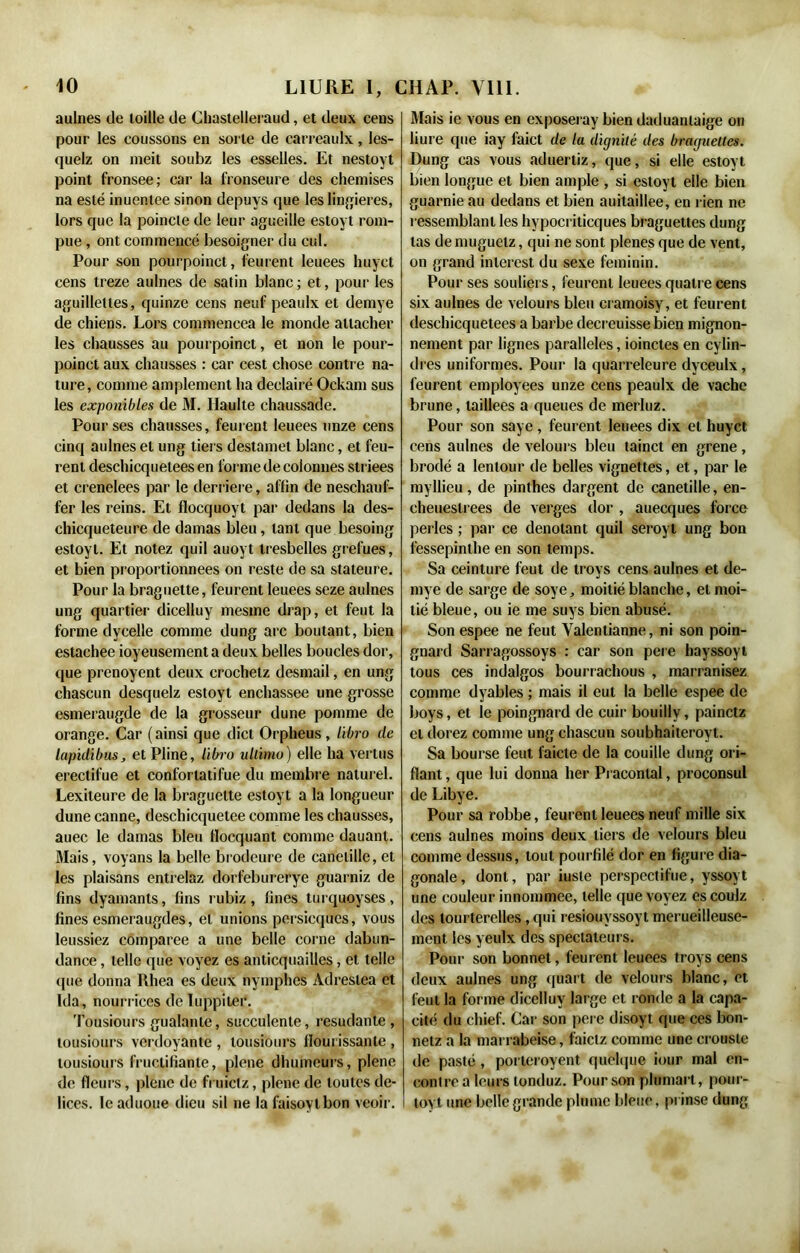 aulnes de toille de Chastelleraud, et deux cens pour les coussons en sorte de carreaulx, les- quelz on nieit soubz les esselles. Et nestoyt point fronsee; car la fronseure des chemises na esté inuentee sinon depuys que les lingieres, lors que la poincle de leur agueille estoyt rom- pue , ont commencé besoigner du cul. Pour son pourpoinct, l'eurent leuees huyct cens treze aulnes de satin blanc ; et, pour les aguilleltes, quinze cens neuf peaulx et demye de chiens. Lors commencea le monde attacher les chausses au pourpoinct, et non le pour- poinct aux chausses : car cest chose contre na- ture, comme amplement ha deelairé Ockam sus les exponibles de M. Haulte chaussade. Pour ses chausses, feurent leuees onze cens cinq aulnes et ung tiers destamet blanc, et feu- rent deschicqueteesen forme de colonnes striees et crenelees par le derrière, affin de neschauf- l’er les reins. Et flocquoyt par dedans la des- chicqueteure de damas bleu, tant que besoing estoyt. Et notez quil auoyt tresbelles grefues, et bien proportionnées on reste de sa stateure. Pour la braguette, feurent leuees seze aulnes ung quartier dicelluy mesme drap, et feut la forme dycelle comme dung arc boutant, bien estachee joyeusement a deux belles boucles dor, que prenoyent deux crochetz desmail, en ung chascun desquelz estoyt enchassee une grosse esmeraugde de la grosseur dune pomme de orange. Car (ainsi que dicl Orpheus, libro de lapidibus, et Pline, libro ullimo) elle ha vertus erectifue et conforlatifue du membre naturel. Lexileure de la braguette estoyt a la longueur dune canne, deschicquetee comme les chausses, auec le damas bleu llocquant comme dauant. Mais, voyans la belle brodeure de canclille, et les plaisans entrelaz dorfeburerye guarniz de fins dyamants, fins rubiz, fines turquoyses, fines esmeraugdes, et unions persicques, vous leussiez comparée a une belle corne dabun- dance, telle que voyez es anticquailles, et telle que donna Rhea es deux nymphes Adreslea et Ida, nourrices de Tuppiter. Tousiours gualante, succulente, resudante , tousiours verdoyante , tousiours iloui issanle , tousiours fructifiante, plene dhumeurs, plene de fleurs, plene de fruielz, plene de toutes de- lices. leaduoue dieu sil ne la faisoylbon veoîr. Mais ie vous en exposeray bien daduantaige on liure que iay faict de la dignité des braguettes. Dung cas vous aduertiz, que, si elle estoyt bien longue et bien ample , si estoyt elle bien guarnie au dedans et bien auitaillee, en rien ne ressemblant les hypocriticques braguettes dung tas de muguelz, qui ne sont plenes que de vent, on grand inlerest du sexe féminin. Pour ses souliers, feurent leuees quatr e cens six aulnes de velours bleu eramoisy, et feurent deschicquetees a barbe decreuisse bien mignon- nement par lignes parallèles, ioinctes en cylin- dres uniformes. Pour la quarreleure dyceulx, feurent employées unze cens peaulx de vache brune, taillées a queues de merluz. Pour son saye , feurent leuees dix et huyct cens aulnes de velours bleu tainct en grene, brodé a lentour de belles vignettes, et, par le rayllieu, de pinthes dargent de canetille, en- cheuestrees de verges dor , auecques force perles ; par ce dénotant quil seroyt ung bon lessepinthe en son temps. Sa ceinture feut de troys cens aulnes et de- mye de sarge de soye, moitié blanche, et moi- tié bleue, ou ie me suys bien abusé. Son espee ne feut Valentianne, ni son poin- gnard Sarragossoys : car son pere hayssoyt tous ces indalgos bourrachous , marranisez comme dyables ; mais il eut la belle espee de boys, et le poingnard de cuir bouilly, painetz et dorez comme ung chascun soubhaiteroyt. Sa bourse feut l'aicte de la couille dung ori- flant, que lui donna lier Praconlal, proconsul de Libye. Pour sa robbe, feurent leuees neuf mille six cens aulnes moins deux tiers de velours bleu comme dessus, tout pourfilé dor en figure dia- gonale, dont, par iusle perspectifue, yssoyt une couleur innommée, telle que voyez escoulz des tourterelles, qui resiouvssoyt merueilleuse- ment les yeulx des spectateurs. Pour son bonnet, feurent leuees troys cens deux aulnes ung quart de velours blanc, et feut la forme dicelluy large et ronde a la capa- cité du chief. Car son pere disoyt que ces bon- netz a la marrabeise, faietz comme une crouste de pasté , porteroyent quelque iour mal en- contre a leurs londuz. Pour son plumai t, pour- toyt une belle grande plume bleue, pi inse dung