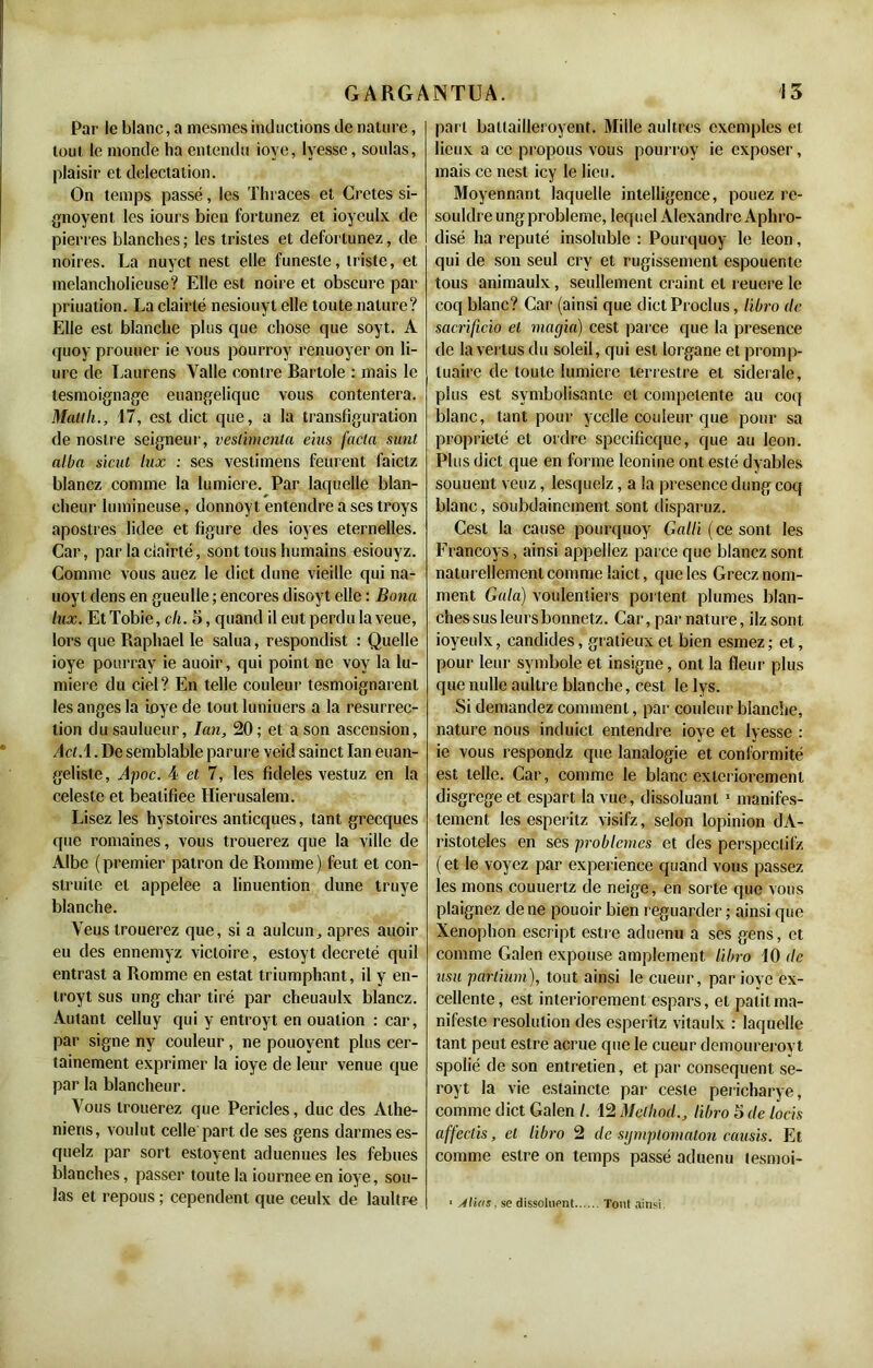 Par le blanc, a mesmes inductions de nature, tout le monde ha entendu iove, lyessc, soûlas, plaisir et délectation. On temps passé, les Thraces et Cretes si- gnoyent les iours bien fortunez et ioyeulx de pierres blanches ; les tristes et defortunez, de noires. La nuyct nest elle funeste, triste, et melancholieuse? Elle est noire et obscure par priuation. La clairté nesiouyt elle toute nature? Elle est blanche plus que chose que soyt. A quoy prouuer ie vous pourroy renuoyer on li- ure de Laurens Yalle contre Bartole : mais le tesmoignage euangelique vous contentera. Malt h., 17, est dict que, a la transfiguration de noslre seigneur, veslbncnla eius fada sunt alba sicut lux : ses vestimens feurent faictz blancz comme la lumière. Par laquelle blan- cheur lumineuse, donnoyt entendre a ses troys apostres lidee et figure des ioyes éternelles. Car, par la ciairté, sont tous humains ^siouyz. Comme vous auez le dict dune vieille qui na- uoyt dens en gueulie ; encores disoyt elle : Bona lux. Et Tobie, ch. S, quand il eut perdu la veue, lors que Raphaël le salua, respondist : Quelle ioye pourrav ie auoir, qui point ne voy la lu- mière du ciel? En telle couleur tesmoignarent les anges la ioye de tout luniuers a la résurrec- tion dusaulueur, Ian, 20; et a son ascension, Ad A. De semblable parure veid sainct Ian euan- geliste, Apoc. 4 et 7, les fideles vestuz en la celeste et beatifiee Hierusalem. Lisez les hystoires anticques, tant grecques que romaines, vous trouerez que la ville de Albe (premier patron de Romme) feut et con- struite et appelée a linuention dune truye blanche. Yeus trouerez que, si a aulcun, apres auoir eu des ennemyz victoire, estoyt décrété quil entrast a Romme en estât triumphant, il y en- troyt sus ung char tiré par cheuaulx blancz. Autant celluy qui y entroyt en ouation : car, par signe ny couleur , ne pouovent plus cer- tainement exprimer la ioye de leur venue que par la blancheur. Yous trouerez que Pericles, duc des Athé- niens, voulut celle part de ses gens darmes es- quelz par sort estoyent aduenues les febues blanches, passer toute la iournee en ioye, sou- las et repous ; cependent que ceulx de laultre part batlailleroyent. Mille aultres exemples et lieux a ce propous vous pourroy ie exposer, mais ce nest icy le lieu. Moyennant laquelle intelligence, pouez re- souldre ung problème, lequel Alexandre Aphro- disé ha réputé insoluble : Pourquoy le leon, qui de son seul cry et rugissement espouente tous animaulx, seullement craint et reuere le coq blanc? Car (ainsi que dict Proclus, libro de sacrificio et magia) cest parce que la presence de la vertus du soleil, qui est lorgane et promp- luaire de toute lumière terrestre et sidérale, plus est symbolisante et competente au coq blanc, tant pour ycelle couleur que pour sa propriété et ordre specificque, que au leon. Plus dict que en forme leonine ont esté dyabies souuenl veuz, lesquelz, a la presence dung coq blanc, soubdainement sont disparuz. Cest la cause pourquoy Gallï (ce sont les Erancoys, ainsi appeliez parce que blancz sont naturellement comme laict, que les Gréez nom- ment Gala) voulenliers portent plumes blan- ches sus leurs bonnetz. Car, par nature, ilzsont ioyeulx, candides, gratieuxet bien esmez; et, pour leur symbole et insigne, ont la fleur plus que nulle aultre blanche, cest le lys. Si demandez comment, par couleur blanche, nature nous induict entendre ioye et lyesse : ie vous respondz que lanalogie et conformité est telle. Car, comme le blanc exteriorement disgrege et espart la vue, dissoluanl 1 manifes- tement les esperitz visifz, selon lopinion dA- ristoteles en ses problèmes et des perspectif/, ( et le voyez par expérience quand vous passez les nions couuertz de neige, en sorte que vous plaignez de ne pouoir bien reguarder ; ainsi que Xenophon escript estre aduenu a ses gens, et comme Galen expouse amplement libro 10 de usa parlium), tout ainsi le cueur, par ioye ex- cellente, est interiorement espars, et pâlit ma- nifeste résolution des esperitz vitaulx : laquelle tant peut estre acrue que le cueur demourerovt spolié de son entretien, et par conséquent se- royt la vie estaincte par cesle pericharye, comme dict Galen I. 12 Melkod., libro 5 de locis affedis, et libro 2 de sijmpiomalon ccaisis. Et comme estre on temps passé aduenu lesmoi- 1 À lia s, se dissolnent Tout ainsi,