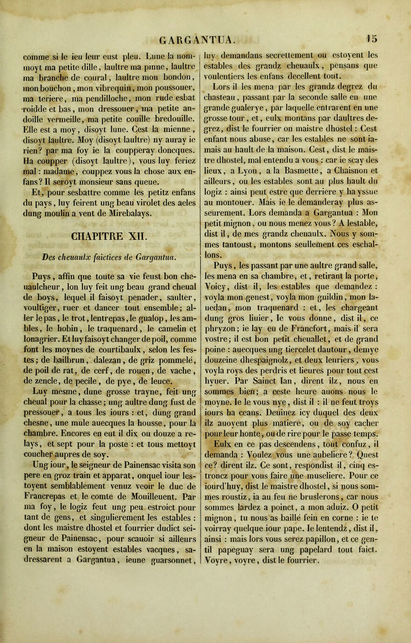 comme si le ieu leur eusl pieu. Lune la nom- | moyt ma petite dille, laultre ma pinne, laultre ma branche de coural, laultre mon bondon, mon bouchon, mon vibrequin, mon poussouer, ma teriere, ma pendilloche, mon rude esbat •roidde et bas, mon dressouer, ma petite an- doille vermeille, ma petite couille bredouille. Elle est a moy, disoyt lune. Cest la mienne , disoyt laultre. Moy (disoyt laultre) ny auray ie rien? par ma foy ie la coupperay doncques. Ha coupper (disoyt laultre), vous luy feriez mal : madame, couppez vous la chose aux en- fans? Il seroyt monsieur sans queue. Et, pour sesbattre comme les petitz enfans du pays, luy feirent ung beau virolet des aeles dung moulin a vent de Mirebalays. CHAPITRE XII. Des cheuaulx faictices de Gargantua. Puys, affin que toute sa vie feust bon che- uaulcheur, Ion luy feit ung beau grand cheual de boys, lequel il faisoyt penader, saulter, voultiger, ruer et dancer tout ensemble; al- ler le pas, le trot, lentrepas, le gualop, les am- bles , le hobin, le traquenard, le camelin et lonagrier. Et luy faisoyt changer de poil, comme font les moynes de courtibaulx, selon les fes- tes; de bailbrun, dalezan, de griz pommelé, de poil de rat, de cerf, de rouen, de vache, de zencle, de pecile, de pye, de leuce. Luy mesme, dune grosse trayne, feit ung cheual pour la chasse ; ung aultre dung fust de pressouer, a tous les iours : et, dung grand chesne, une mule auecques la housse, pour la chambre. Encores en eut il dix ou douze a re- lays, et sept pour la poste : et tous mettoyt coucher auprès de soy. Ung iour, le seigneur de Painensac visita son pere en groz train et apparat, onquel iour les- toyent semblablement venuz veoir le duc de Francrepas et le comte de Mouilleuent. Par ma foy, le logiz feut ung peu estroict pour tant de gens, et singulièrement les estables : dont les maistre dhostel et fourrier dudict sei- gneur de Painensac, pour scauoir si ailleurs en la maison estoyent estables vacques, sa- dressarent a Gargantua, ieune guarsonnet, luy demandans secrettement ou estoyent les estables des grandz cheuaulx, pensans que voulentiers les enfans decellent tout. Lors il les mena par les grandz degrez du chasteau, passant par la seconde salle en une grande gualerye, par laquelle entraient en une grosse tour, et, eulx montons par daultres de- grez , dist le fourrier on maistre dhostel : Cest enfant nous abuse, car les estables ne sont ja- mais au hault de la maison. Cest, dist le mais- tre dhostel, mal entendu a vous : car ie scay des lieux, a Lyon, a la Basmette, a Chaisnon et ailleurs, ou les estables sont au plus hault du logiz : ainsi peut estre que derrière y hayssue au montouer. Mais ie le demanderay plus as- seurement. Lors demanda a Gargantua : Mon petit mignon, ou nous menez vous? A lestable, dist il, de mes grandz cheuaulx. Nous y som- mes tantoust, montons seullement ces eschal- lons. Puys, les passant par une aultre grand salle, les mena en sa chambre, et, retirant la porte, Yoicy, dist il, les estables que demandez : voyla mon genest, voyla mon guildin, mon la- uedan, mon traquenard : et, les chargeant dung gros liuier, le vous donne, dist il, ce phryzon; ie lay eu de Francfort, mais il sera vostre ; il est bon petit cheuallet, et de grand poine : auecques ung tiercelet dautour, demye douzeine dhespaignolz, et deux leuriers, vous voyla roys des perdris et heures pour tout cest hyuer. Par Sainct ïan, dirent ilz, nous en sommes bien; a ceste heure auons nous le moyne. le le vous nye, dist il : il ne feut troys iours ha céans. Deuinez icy duquel des deux ilz auoyent plus matière, ou de soy cacher pour leur honte, ou de rire pour le passe temps. Eulx en ce pas descendens, tout confuz, il demanda : Voulez vous une aubeliere ? Quest ce? dirent ilz. Ce sont, respondist il, cinq es- tronez pour vous faire une museliere. Pour ce iourd’huy, dist le maistre dhostel, si nous som- mes roustiz, ia au feu ne bruslerons, car nous sommes lardez a poinct, a mon aduiz. O petit mignon, tu nous as baillé fein en corne : ie le voirray quelque iour pape. le lentendz, dist il, ainsi : mais lors vous serez papillon, et ce gen- til papeguay sera ung papelard tout faict. Voyre, voyre, dist le fourrier.