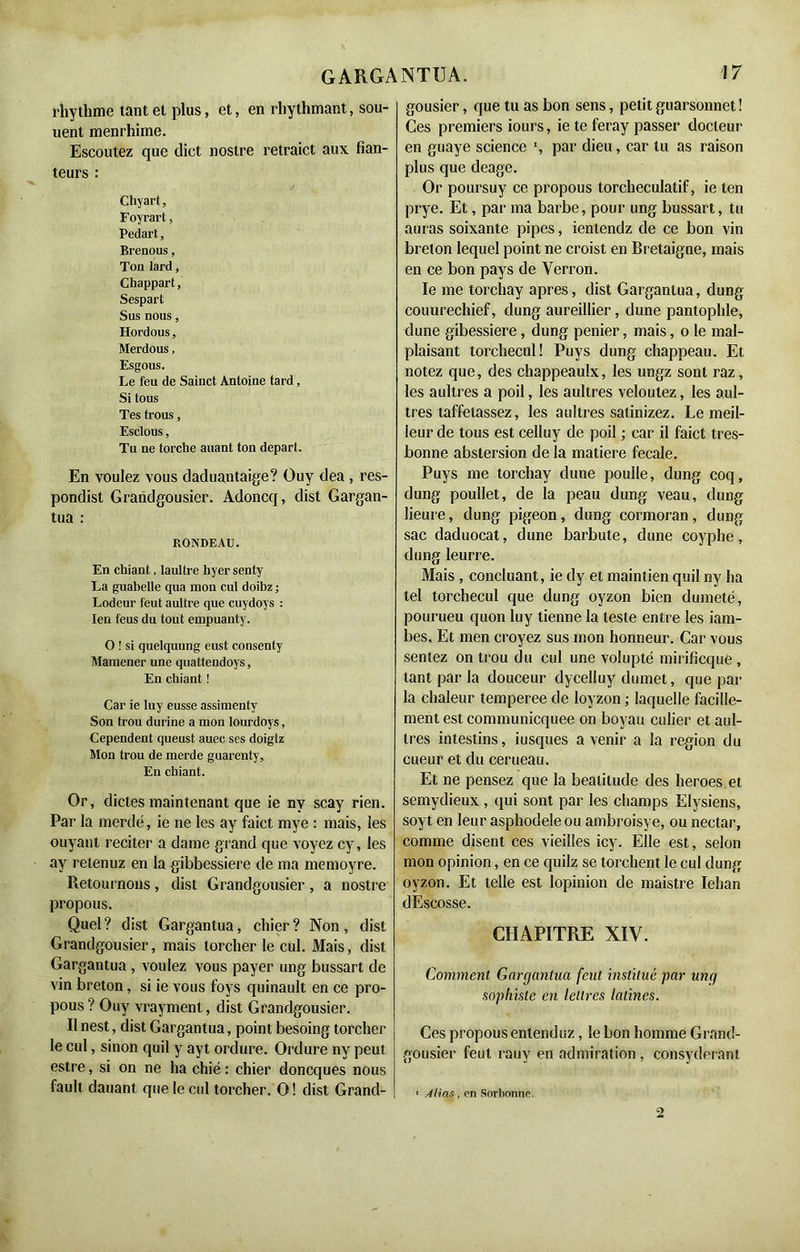 rhythme tant et plus, et, en rhythmant, sou- vient menrhime. Escoutez que dict noslre retraict aux fian- teurs : Chyart, Foyrart, Pedart, Brenous, Ton lard, Cbappart, Sespart Sus nous, Hordous, Merdous, Esgous. Le feu de Sainct Antoine tard, Si tous Tes trous, Esclous, Tu ne torche auant ton départ. En voulez vous daduantaige? Guy dea , res- pondist Grandgousier. Adoncq, dist Gargan- tua : RONDEAU. En chiant. laultre hyer senty La guabelle qua mon cul doibz ; Lodeur feut aultre que cuydoys : Ien l'eus du tout empuanty. O ! si quelquung eust consenty Mamener une quattendoys. En chiant ! Car ie Iuy eusse assimentv Son trou durine a mon lourdoys, Cependent queust auec ses doigtz Mon trou de merde guarenty, En chiant. Or, dictes maintenant que ie nv scay rien. Par la merde, ie ne les ay faict mye : mais, les ouyant reciter a dame grand que voyez cy, les ay retenuz en la gibbessiere de ma memoyre. Retournons, dist Grandgousier, a nostre propous. Quel? dist Gargantua, chier? Non, dist Grandgousier, mais torcher le cul. Mais, dist Gargantua , voulez vous payer ung bussart de vin breton, si ie vous foys quinault en ce pro- pous? Ouy vrayment, dist Grandgousier. Ilnest, dist Gargantua, point besoing torcher le cul, sinon quil y ayt ordure. Ordure ny peut estre, si on ne ha chié : chier doncques nous fault dauant que le cul torcher. O ! dist Grand- gousier, que tu as bon sens, petit guarsonnet ! Ces premiers iours, ie te feray passer docteur en guaye science % par dieu, car tu as raison plus que deage. Or poursuy ce propous torcheculatif, ie ten prye. Et, par ma barbe, pour ung bussart, tu auras soixante pipes, ienlendz de ce bon vin breton lequel point ne croist en Bretaigne, mais en ce bon pays de Yerron. le me torchay apres, dist Gargantua, dung couurechief, dung aureillier, dune pantophle, dune gibessiere , dung penier, mais, o le mal- plaisant torchecnl! Puys dung chappeau. Et notez que, des chappeaulx, les ungz sont raz, les aultres a poil, les aultres veloulez, les aul- tres taffetassez, les aultres satinizez. Le meil- leur de tous est celluy de poil ; car il faict tres- bonne abstersion de la matière fecale. Puys me torchay dune poulie, dung coq, dung poullet, de la peau dung veau, dung lieure, dung pigeon, dung cormoran, dung sac daduocat, dune barbute, dune coyphe, dung leurre. Mais , concluant, ie dy et maintien quil ny ha tel torchecul que dung oyzon bien dumeté, pourueu quon luy tienne la teste entre les iam- bes. Et men croyez sus mon honneur. Car vous sentez on trou du cul une volupté mirificqué, tant par la douceur dycelluy dumet, que par la chaleur temperee de Ioyzon ; laquelle facille- ment est communicquee on boyau culier et aul- tres intestins, iusques a venir a la région du cueur et du cerueau. Et ne pensez que la béatitude des heroes et semydieux , qui sont par les champs Elysiens, soyt en leur asphodèle ou ambroisye, ou nectar, comme disent ces vieilles icy. Elle est, selon mon opinion, en ce quilz se torchent le cul dung oyzon. Et telle est lopinion de maistre Iehan dEscosse. CHAPITRE XIV. Comment Gargantua feut institué par ung sophiste en lettres latines. Ces propous entenduz, le bon homme Grand- gousier feut rauv en admiration , consyderant ■ Atias, en Sorbonne.