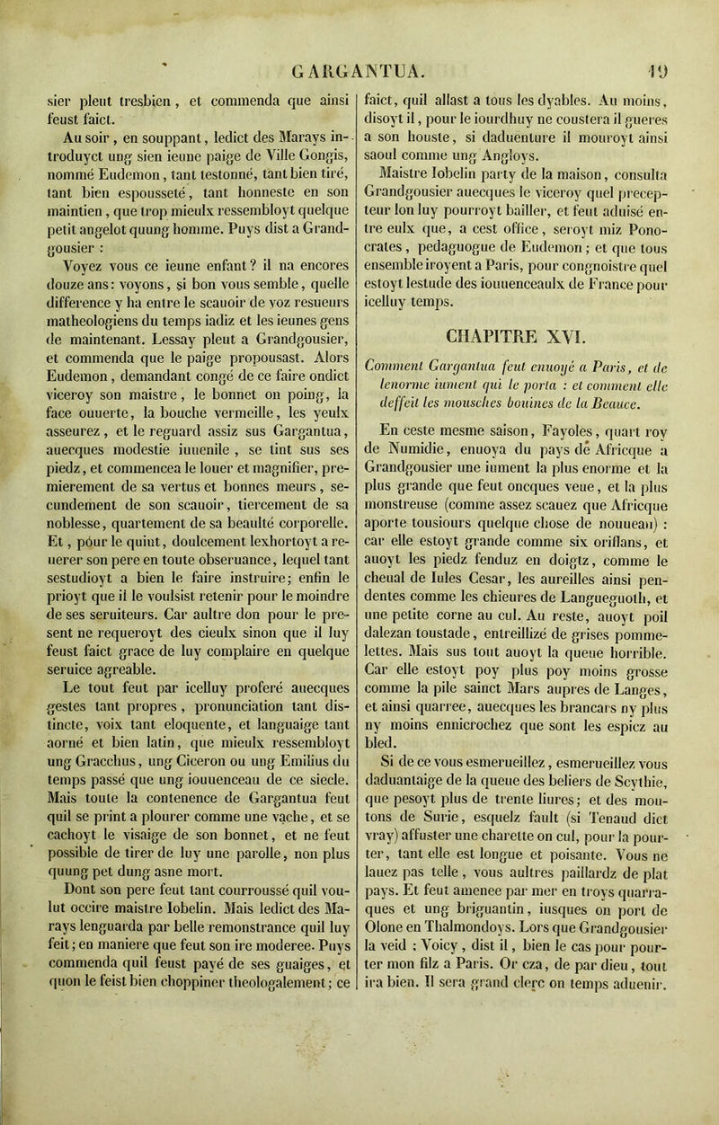 sier pleut tresbien, et commenda que ainsi feust faict. Au soir , en souppant, leclict des Marays in- troduyct ung sien ieune paige de Ville Gongis, nommé Eudemon, tant lestonné, tant bien tiré, tant bien espousseté, tant honneste en son maintien, que trop mieulx ressembloyt quelque petit angelot quung homme. Puys dist a Grand- gousier : Voyez vous ce ieune enfant ? il na encores douze ans : voyons, si bon vous semble, quelle différence y ha entre le scauoir de voz resueurs matheologiens du temps iadiz et les ieunes gens de maintenant. Lessay pleut a Grandgousier, et commenda que le paige propousast. Alors Eudemon, demandant congé de ce faire ondict viceroy son maistre, le bonnet on poing, la face ouuerte, la bouche vermeille, les yeulx asseurez , et le reguard assiz sus Gargantua, auecques modestie iuuenile , se tint sus ses piedz, et commencea le louer et magnifier, pre- mièrement de sa vertus et bonnes meurs , se- condement de son scauoir, tiercement de sa noblesse, quartement de sa beaulté corporelle. Et, pôur le quint, doulcement lexhortoyt are- uerer son pere en toute obseruance, lequel tant sestudioyt a bien le faire instruire; enfin le prioyt que ii le voulsist retenir pour le moindre de ses seruiteurs. Car aultre don pour le pré- sent ne requeroyt des cieulx sinon que il Iuy feust faict grâce de luy complaire en quelque seruice agréable. Le tout feut par icelluy proféré auecques gestes tant propres, pronunciation tant dis- tincte, voix tant éloquente, et languaige tant aorné et bien latin, que mieulx ressembloyt ung Gracchus, ung Cicéron ou ung Emiîius du temps passé que ung iouuenceau de ce siecle. Mais toute la contenence de Gargantua feut quil se print a plourer comme une vache, et se cachoyt le visaige de son bonnet, et ne feut possible de tirer de luy une parolle, non plus quung pet dung asne mort. Dont son pere feut tant courroussé quil vou- lut occire maistre Iobelin. Mais ledict des Ma- rays Ienguarda par belle remonstrance quil luy feit ; en maniéré que feut son ire moderee. Puys commenda quil feust payé de ses guaiges, et quon le feistbien choppiner theologalement ; ce faict, quil allast a tous les dyables. Au moins, disoyt il, pour le iourdhuy ne coustera il gueres a son housle, si daduenlure il mouroyl ainsi saoul comme ung Angloys. Maistre Iobelin party de la maison, consulta Grandgousier auecques le viceroy quel précep- teur Ion luy pourroy t bailler, et feut aduisé en- tre eulx que, a cest office, seroyt miz Pono- crates , pedaguogue de Eudemon ; et que tous ensemble iroyent a Paris, pour congnoistre quel estoyt lestude des iouuenceaulx de France pour icelluy temps. CHAPITRE XVI. Comment Gargantua feut enuoyé a Paris, et (le lenorme iument qui le porta : et comment elle deffeil les mousches bouines de la Beauce. En ceste mesme saison, Fayoles, quart roy de Numidie, enuoya du pays dé Africque a Grandgousier une iument la plus enorme et la plus grande que feut oneques veue, et la plus monstreuse (comme assez scauez que Africque aporte tousiours quelque chose de nouueau) : car elle estoyt grande comme six oriflans, et auoyt les piedz fenduz en doigtz, comme le cheual de Iules César, les aureilles ainsi pen- dentes comme les chieures de Langueguoth, et une petite corne au cul. Au reste, auoyt poil dalezan toustade, enlreillizé de grises pomme- lettes. Mais sus tout auoyt la queue horrible. Car elle estoyt poy plus poy moins grosse comme la pile sainct Mars auprès de Langes, et ainsi quarree, auecques les brancars ny plus ny moins ennicrochez que sont les espicz au bled. Si de ce vous esmerueillez, esmerueillez vous daduanlaige de la queue des beliers de Scythie, que pesoyt plus de trente liures; et des mou- tons de Surie, esquelz fault (si Tenaud dict vray) affuster une charelte on cul, pour la pour- ter, tant elle est longue et poisante. Vous ne lauez pas telle, vous aultres paillardz de plat pays. Et feut amenee par mer en troys quarra- ques et ung briguantin, iusques on port de Olone en Thalmondoys. Lors que Grandgousier la veid : Voicy , dist il, bien le cas pour pour- ter mon filz a Paris. Or cza, de par dieu, tout ira bien. Il sera grand clerc on temps aduenir.