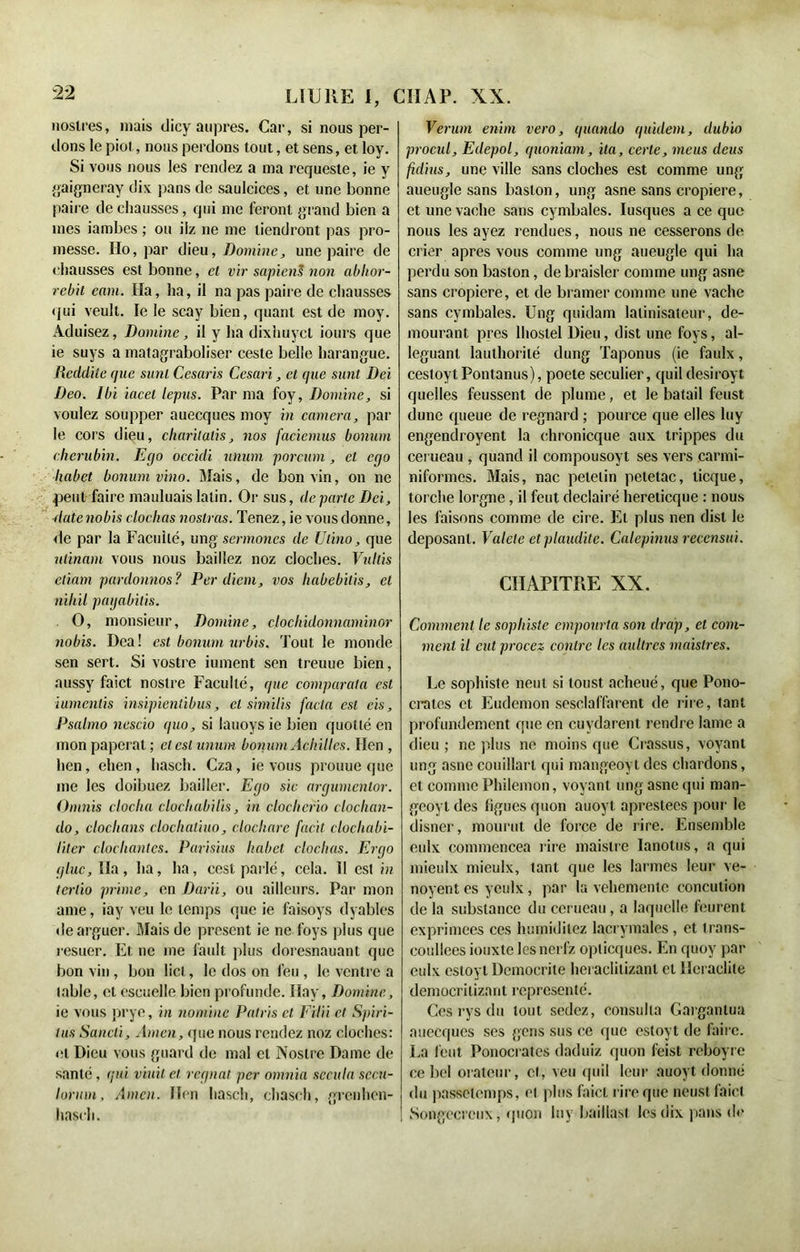 noslres, mais dicy auprès. Car, si nous per- dons le piot, nous perdons tout, et sens, et loy. Si vous nous les rendez a ma requeste, ie y gaigneray dix pans de saulcices, et une bonne paire de chausses, qui me feront grand bien a mes iambes ; ou ilz ne me tiendront pas pro- messe. Ho, par dieu, Domine, une paire de chausses est bonne, et vir sapiens non ablior- rebit enm. Ha, ha, il na pas paire de chausses qui veult. le le scay bien, quant est de moy. Aduisez, Domine, il y ha dixhuycl Jours que ie suys a matagraboliser ceste belle harangue. Reddite que sunl Cesaris Cesari, et que sunt Dci Deo. Ibi iacet lepus. Par ma foy, Domine, si voulez soupper auecques moy in caméra, par le cors dieu, charilalis, nos faciemus bonum chérubin. Ecjo occidi unum porcum, et ego liabet bonum vino. Mais, de bon vin, on ne peut faire mauluais latin. Or sus, de parte Dci, dutenobis clochas noslras. Tenez, ie vous donne, de par la Faculté, ung sermones de Ulino, que nlinam vous nous baillez noz cloches. Vulds etiam pardonnos? Per diem, vos habebilis, et nihil payabitis. O, monsieur, Domine, ctochidonnaminor nobis. Dca ! est bonum urbis. Tout le monde sen sert. Si vostre iument sen treuue bien, aussy faict nostre Faculté, que comparera est iumenlis insipientibus, et similis facta est eis, Psalmo nescio quo, si lauoysie bien quotté en mon paperat ; et est unum bonum Achilles. Hen , lien, ehen, hasch. Cza, ie vous prouue que me les doibuez bailler. Ego sic argumentor. Omnis clocha clochabilis, in cloclierio cloclian- do, cloclians clochaliuo, clochare facit clocliabi- liter clochantes. Parisius habet clochas. Ergo g lue, Ha, lia, ha, cest parlé, cela. II est in tertio prime, en Darii, ou ailleurs. Par mon ame, iay veu le temps que ie faisoys dyables de arguer. Mais de présent ie ne Toys plus que resuer. Et ne me fault plus doresnauant que bon vin , bon lict, le dos on feu, le ventre a table, et cscuelle bien profunde. Hay, Domine, ie vous prye, in nomme Palris et Eilii et Spiri- tus Sancti, Amen, que nous rendez noz cloches: et Dieu vous gnard de mal cl Nostre Dame de santé , (pii viuit cl régnai per omnia sccula sccn- lorum. Amen. Hen hasch, chasch, grenhen- hasch. Verum enim vero, quando quidem, dubio procul, Edepol, quoniam, ita, certe, meus deus fulius, une ville sans cloches est comme ung aueugle sans baslon, ung asne sans cropiere, et une vache sans cymbales. Iusques a ce que nous les ayez rendues, nous ne cesserons de crier apres vous comme ung aueugle qui ha perdu son baston, de braisler comme ung asne sans cropiere, et de bramer comme une vache sans cymbales. Ung quidam lalinisateur, de- mourant près lhostel Dieu, dist une foys, al- léguant lauthorilé dung Taponus (ie faulx, cestoyt Pontanus), poete séculier, cjuil desiroyt quelles feussent de plume, et le batail feust dune queue de regnard ; pource que elles luy engendroyent la chronicque aux trippes du cerueau , quand il compousoyt ses vers carmi- niformes. Mais, nac petetin petetac, licque, torche lorgne, il font declairé hereticque : nous les faisons comme de cire. Et plus nen dist le déposant. Vatele etplaudite. Calepinus recensai. CHAPITRE XX. Comment le sophiste empourta son drap, et com- ment il eut procez contre les aultres maistres. Le sophiste neut si loust acheué, que Pono- crates et Eudemon sesclaffarent de rire, tant profondément que en cuydarent rendre lame a dieu; ne plus ne moins que Crassus, voyant ung asne couillart qui mangeoyt des chardons, et comme Philemon, voyant ung asne qui man- gcoyldes ligues quon auoyt aprestees pour le disner, mourut de force de rire. Ensemble eulx commencea rire maistre Ianotus, a qui mieulx mieulx, tant que les larmes leur ve- noyent es yeulx, par la vehemenle concution de la substance du cerueau, a laquelle feurent exprimées ces humidilez lacrymales, et trans- coullees iouxte lesnerfz oplicques. En quoy par eulx estoyl Democrite heraclitizanl et Heraclite democritizant représenté. Ces rys du tout sedez, consulta Gargantua auecques ses gens sus ce que estoyt de faire. J .a (eut Ponocrates daduiz quon feist reboyre ce bel orateur, cl, veu quil leur auoyt donné du passetemps, cl plus faict rire que neust faict Songecrcux, quon luy baillas! les dix pans de