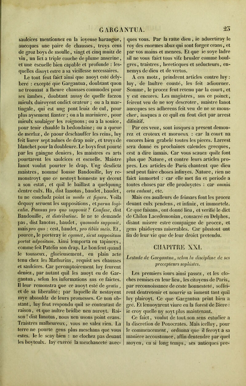 saulcices mentionnez en la ioyeuse harangue, auecques une paire de chausses, troys cens de groz boys de moulle, vingt et cinq muitz de vin, un licl a triple couche de plume anserine, et une escuelle bien capable et profunde : les- quelles disoyt estre a sa vieillesse necessaires. Le tout feut faict ainsi que auoyt esté dely- beré : excepté que Gargantua, doubtant quon ne trouuast a lheure chausses commodes pour ses Jambes, doubtant aussy de quelle faczon mieulx duiroyent ondict orateur ; ou a la mar- tingale, qui est ung pont leuiz de cul, pour plus aysement fianter ; ou a la marinière, pour mieulx soulaiger les roignons ; ou a la souice, pour tenir chaulde la bedondaine ; ou a queue de merluz, de paour deschauffer les reins, luy feit liurer sept aulnes de drap noir, et Irovs de blanchet pour la doubleure. Le boys feut pourlé par les gaingne deniers, les maistres es arts pourtarent les saulcices et escuelle. Maistre lanot voulut pourter le drap. Ung desdictz maistres, nommé Iousse Bandouille, luy re- monstroyt que ce nestoyt honneste ny decent a son estât, et quil le baillast a quelquung dentre eulx. Ha, dist Ianotus, baudet, baudet, tu ne concludz point in modo et figura. Voila dequoy seruent les suppositions, etparua locgi- calia. Pannus pro quo supponit ? Confuse, dist Bandouille, et distribuliue. ïe ne te demande pas, dist Ianotus, baudet, quomodo supponit, mais pro quo : cest, baudet, pro tibiis meis. Et, pource, le porteray ie egomet, sicut snppositum portât adpositum. Ainsi {emporta en tapinoys, comme feit Patelin son drap. Le bon feut quand le lousseux, glorieusement, en plain acte tenu chez les Mathurins, requist ses chausses et saulcices. Car péremptoirement luy feurent deniez, par autant quil les auoyt eu de Gar- gantua , selon les informations sus ce faictes. 11 leur remonstra gue ce auoyt esté de gratis, et de sa libéralité ; par laquelle ilz nestoyent mye absouldz de leurs promesses. Ce non di- stant, luy feut respondu quil se contenlast de raison, et que aultre bridbe nen auroyt. Rai- son ! dist Ianotus, nous nen usons point céans. Traistres malheureux, vous ne valez rien. La terre ne pourte gens plus nteschans que vous estes. le le scay bien : ne clochez pas deuant les bovteulx. lay exercé la meschanceté auec- ques vous. Par la ratte dieu , ie aduertiray le roy des énormes abuz qui sont forgez céans, et par vos mains et menees. Et que ie soye ladre sil ne vous faict tous vifz brusler comme boul- gres, traistres, hereticques et séducteurs, en- nemys de dieu et de vertus. A ces motz, prindrent articles contre luy : luy, de laultre cousté, les feit adiourner. Somme, le procez feut retenu par la court, et y est encores. Les magistres, sus ce poinct, feirent veu de ne soy descroter, maistre lanot auecques ses adherens feit veu de ne se mous- cher, iusques a ce quil en feut dict par arrest dilinilif. Par ces veuz, sont iusques a présent demou- rez et croteux et morueux : car la court na encores bien grabelé toutes les pièces. Larrest sera donné es prochaines calendes grecques, cest a dire iamais. Car vous scauez quilz font plus que Nature, et contre leurs articles pro- pres. Les articles de Paris chantent que dieu seul peut faire choses infinyes. Nature, rien ne faict immortel : car elle met fin et période a toutes choses par elle produyctes : car omnia orla cadunt, etc. Mais ces aualleurs de frimars font les procez deuant eulx pendens, et infiniz, et immortelz. Ce que faisans, ont donné lieu, et vérifié le dict de Chilon Lacedemonian, consacré en Delphes, disant misere estre compaigne de procez, et gens plaidoyens misérables. Car plustout ont fin de leur vie que de leur droicl prétendu. CHAPITRE XXI. Leslude de Gargantua, selon la discipline de ses précepteurs sophistes. Les premiers iours ainsi passez, et les clo- ches remises en leur lieu, les citoyens de Paris, par reconnoissance de ceste honnesteté, soffri- rent dentretenir et nourrir sa iument tant quil luy plairoyt. Ce que Gargantua print bien a gré. Et lenuoyarent viure en la forest de Biere : ie croy quelle ny soyt plus maintenant. Ce faict, voulut de tout son sens esludier a la discrétion de Ponocrales. Maisicelluy, pour le commencement, ordonna que il feroyt a sa maniéré aecoustumee, affin dentendre par quel moyen, en si longtemps, ses antieques pre-