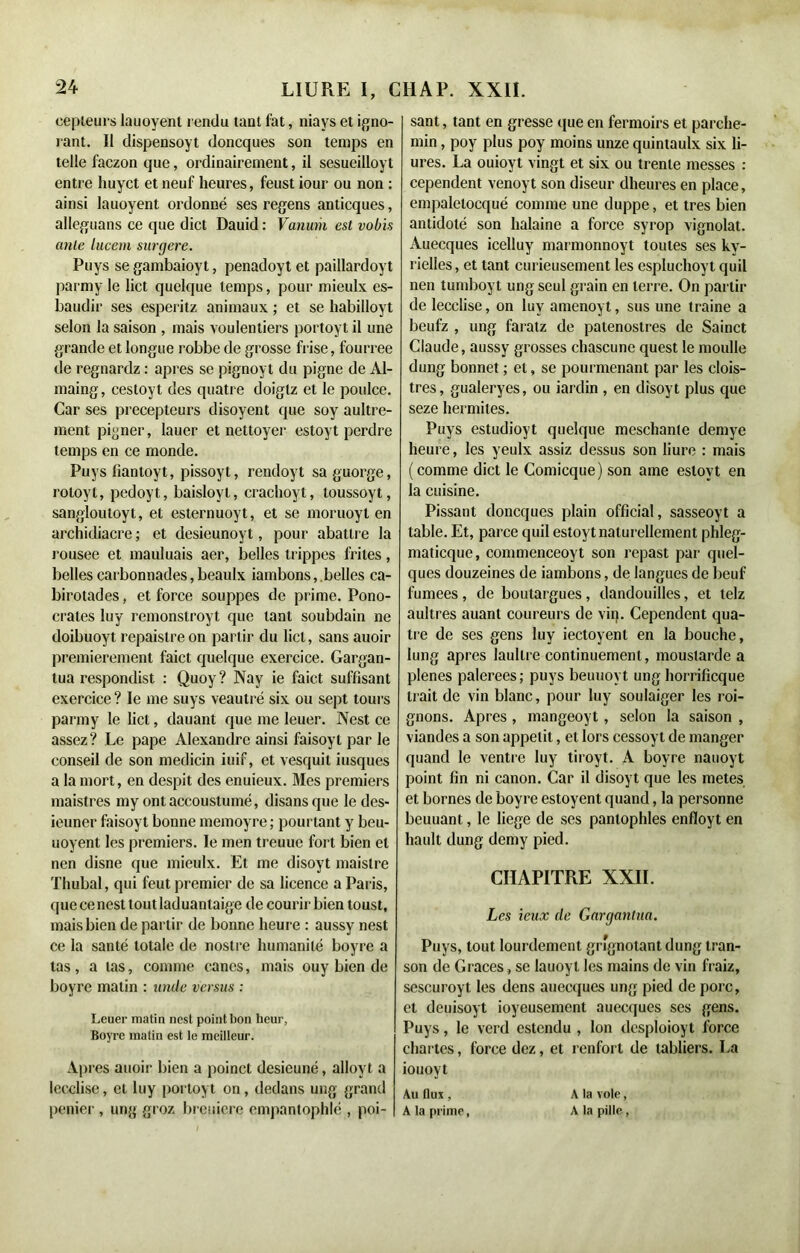 eepleurs lauoyent rendu tant fat, niays et igno- rant. Il dispensoyt doncques son temps en telle faczon que, ordinairement, il sesueilloyt entre huyct et neuf heures, feust iour ou non : ainsi lauoyent ordonné ses regens anticques, alléguons ce que dict Dauid : Vanum est vobis ante lucem surgere. Pays se gambaioyt, penadoyt et paillardoyt parmy le lict quelque temps, pour mieulx es- baudir ses esperitz animaux ; et se habilloyt selon la saison , mais voulentiers portoyt il une grande et longue robbe de grosse frise, fourree de regnardz : apres se pignoyt du pigne de Al- maing, cestoyt des quatre doigtz et le poulce. Car ses précepteurs disoyent que soy aultre- ment pigner, lauer et nettoyer estoyt perdre temps en ce monde. Puys liantoyt, pissoyt, rendoyt sa guorge, roloyt, pedoyt, baisloyl, crachoyt, toussoyt, sangloutoyl, et esternuoyt, et se moruoyl en archidiacre ; et desieunoyt, pour abattre la rousee et mauluais aer, belles trippes frites, belles carbonnades, beaulx iambons, belles ca- birotades, et force souppes de prime. Pono- crates luy remonslroyt que tant soubdain ne doibuoyt repaistreon partir du lict, sans auoir premièrement faict quelque exercice. Gargan- tua respondist : Quoy? Nay ie faict suffisant exercice ? le me suys veautré six ou sept tours parmy le lict, dauant que me Ieuer. Nest ce assez? Le pape Alexandre ainsi faisoyl par le conseil de son medicin iuif, et vesquit iusques a la mort, en despit des enuieux. Mes premiers maistres my ontaccouslumé, disans que le des- ieuner faisoyt bonne memoyre ; pourtant y beu- uoyent les premiers. le men treuue fort bien et nen disne que mieulx. Et me disoyt maistre Thubal, qui feut premier de sa licence a Paris, que ce nest tout laduantaige de courir bien toust, mais bien de partir de bonne heure : aussy nest ce la santé totale de noslre humanité boyre a tas, a tas, comme canes, mais ouy bien de boyre malin : unde versus : Leuer matin nest point bon heur, Boyre matin est le meilleur. Apres auoir bien a poinct desieuné, alloyt a lecclise, et luy portoyt on, dedans ung grand penier , ung groz breuiere empantophlé , poi- sant, tant en gresse que en fermoirs et parche- min , poy plus poy moins unze quintaulx six li- ures. La ouioyt vingt et six ou trente messes : cependent venoyt son diseur dheures en place, empalelocqué comme une duppe, et très bien antidolé son halaine a force syrop vignolat. Auecques icelluy marmonnoyt toutes ses ky- rielles, et tant curieusement les espluchoyt quil nen tumboy t ung seul grain en terre. On partir de lecclise, on luy amenoyt, sus une traine a beufz , ung faralz de patenostres de Sainct Claude, aussy grosses chascune quest le moulle dung bonnet ; et, se pourmenant par les clois- tres, gualeryes, ou iardin , en disoyt plus que seze hermites. Puys estudioyt quelque meschante demye heure, les yeulx assiz dessus son liure : mais (comme dict le Comicque) son ame eslovt en la cuisine. Pissant doncques plain official, sasseoyt a table. Et, parce quil estoyt naturellement phleg- maticque, commenceoyt son repast par quel- ques douzeines de iambons, de langues de beuf fumees , de boutargues, dandouilles, et lelz aultres auanl coureurs de vin. Cependent qua- tre de ses gens luy iectoyent en la bouche, lung apres laultre continuemenl, moustarde a plenes palerees; puys beuuoyt ung horrificque li ait de vin blanc, pour luy soulaiger les roi- gnons. Apres , mangeoyt, selon la saison , viandes a son appétit, et lors cessoyt de manger quand le ventre luy tiroyt. A boyre nauoyt point fin ni canon. Car il disoyt que les metes et bornes de boyre estoyent quand, la personne beuuant, le liege de ses panlophles enfloyt en hault dung demy pied. CHAPITRE XXII. Les ieux de Gargantua. Puys, tout lourdement grignotant dung tran- son de Grâces, se lauoyt les mains de vin fraiz, scscuroyt les dens auecques ung pied de porc, et deuisoyt joyeusement auecques ses gens. Puys, le verd estendu , Ion desploioyt force chartes, force dez, et renfort de tabliers. La iouoyt Au flux, A la prime, A la vole, A la pille,