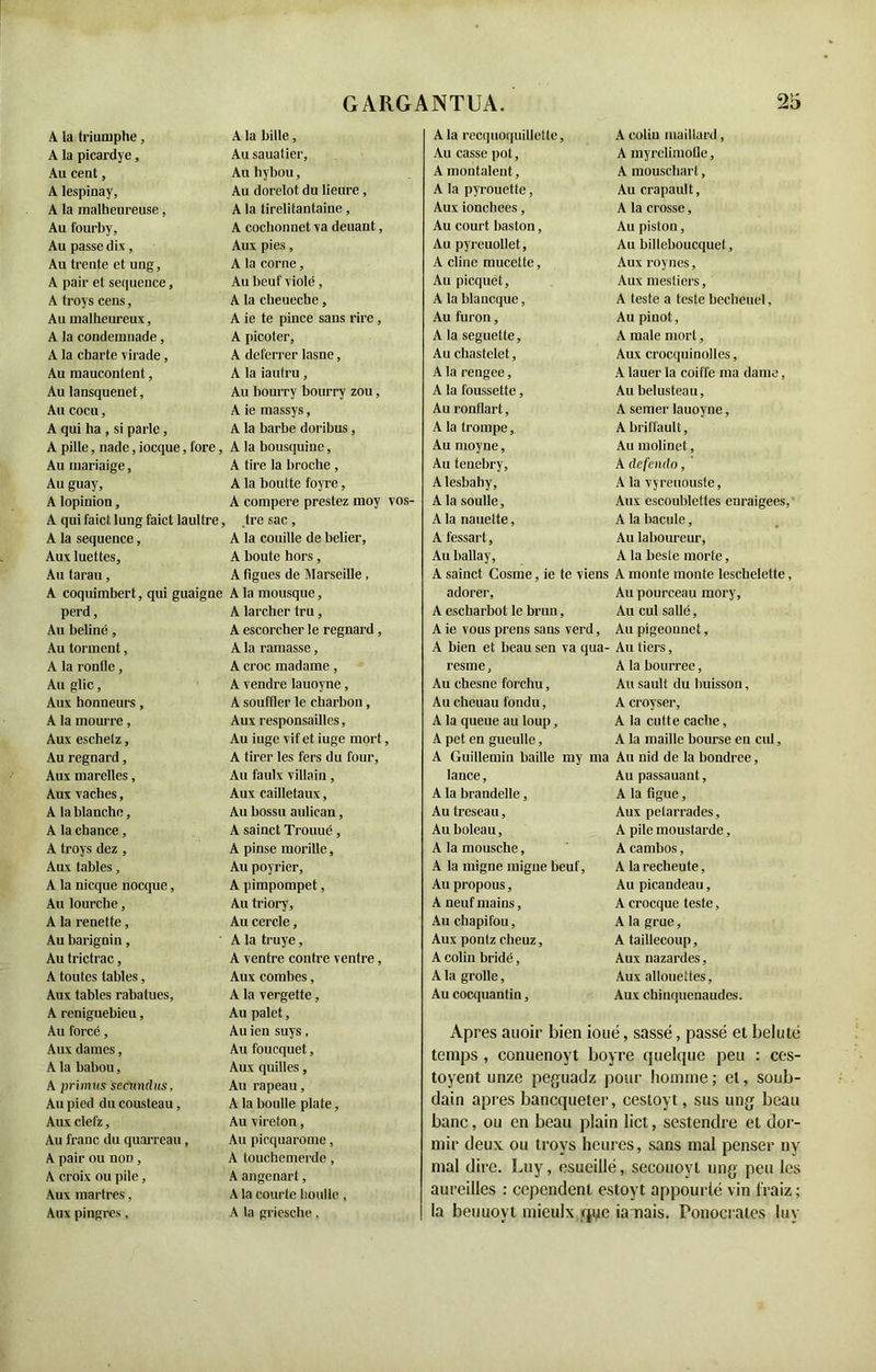 A la triumphe, A la bille, A la picardye, Au sauatier, Au cent, Au hybou, A lespinay, Au dorelot du heure , A la malheureuse, A la tirelitantaine, Au fourby, A cochonnet va deuant, Au passe dix, Aux pies, Au trente et ung. A la corne, A pair et sequence, Au beuf violé, A troys cens, A la cheueche, Au malheureux, A ie te pince sans rire , A la condemuade, A picoter. A la charte virade, A deferrer lasne, Au maucontent, A la iautru, Au lansquenet, Au bourry bourry zou, Au cocu, A ie massys, A qui ha , si parle, A la barbe doribus, A pille, nade, iocque, fore, A la bousquine, Au mariaige, A tire la broche , Au guay. A la boutte foyre, A lopinion, À compere prestez moy vos- A qui faict lung faict laullre, , tre sac, A la sequence, A la couille de belier, Aux luettes. A boute hors, Au tarau, A figues de Marseille , A coquimbert, qui guaigne A la mousque, perd. A larcher tru, Au beliné, A escorcher le regnard, Au tonnent, A la ramasse, A la ronfle, A croc madame, Au glic, A vendre lauoyne, Aux honneurs, A souffler le charbon, A la rnourre, Aux responsables, Aux eschelz, Au iuge vif et iuge mort, Au regnard, A tirer les fers du four. Aux marelles, Au faulx villain, Aux vaches, Aux cailletaux, A la blanche, Au bossu aulican, A la chance, A sainct Trouué, A troys dez , A pinse morille, Aux fables, Au poyrier, A la nicque nocque, A pimpompet, Au lourche, Au triory. A la renette, Au cercle, Au barignin, A la truye, Au trictrac, A ventre contre ventre, A toutes tables, Aux combes, Aux tables rabalues, A la vergette, A reniguebieu, Au palet, Au forcé, Au ien suys, Aux dames, Au foucquet, A la babou, Aux quilles, A primvs sccundus. Au rapeau, Au pied du Cousteau, A la boulle plate, Aux elefz, Au vireton, Au franc du quarreau, Au picquarome, A pair ou non , A touchemerde, A croix ou pile, A angenart, Aux martres, A la courte boulle , Aux pingres, A la griesche, A la recquoquillelte, A coliu maillard, Au casse pot, A myrelimoüe, A montaient. A mouschart, A la pyrouette, Au crapault, Aux ionchees, A la crosse, Au court baston, Au piston, Au pyreuollet. Au billeboucquet, A cline mucette, Aux roynes. Au picquet. Aux mestiers. A la blancque, A teste a teste becheuel, Au furon, Au pinot, A la seguette. A male mort, Au chastelet, Aux crocquinolles, A la rengee, A lauer la coiffe ma dame, A la foussette, Au belusteau. Au ronflart, A semer lauoyne, A la trompe, A briffault. Au moyne, Au molinet, Au tenebry. A clefcndo, Alesbahy, A la vyreuouste. A la soulle. Aux escoublettes enraigees, A la nauette, A la bacule, A fessart, Au laboureur, Au ballay. A la beste morte, A sainct Cosme, ie te viens A monte monte leschelette, adorer. Au pourceau mory. A escharbot le brun, Au cul salle. A ie vous prens sans verd, Au pigeounet, A bien et beau sen va qua- Au tiers, resme. A la bourree, Au chesne forchu, Au sault du buisson, Au cheuau fondu, A croyser, A la queue au loup, A la culte cache, A pet en gueulle, A la maille bourse en cul, A Guillemin baille my ma Au nid de la bondree, lance, Au passauant, A la brandelle, A la figue, Au treseau, Aux petarrades. Au boleau, A pile moustarde, A la mousche, A cambos, A la migne migue beuf, A la recbeute. Au propous, Au picandeau, A neuf mains, A crocque teste, Au chapifou. A la grue, Aux pontz cheuz, A taillecoup. A colin bridé, Aux nazardes, A la grolle, Aux allouettes, Au cocquantin, Aux chinquenaudes. Apres attoir bien ioué, sassé, passé et belulé temps , conuenoyt boyre quelque peu : ces- toyent unze peguadz pour homme ; et, soub- dain apres bancqueter, cestoyt, sus ung beau banc, ou en beau plain lict, sestendre et dor- mir deux ou troys heures, sans mal penser ny mal dire. Luy, esueillé, secouoyt ung peu les aureilles : cependenl estoyt appourié vin fraiz ; la beuuoyt mieulx qye ia nais. Ponocrates luy