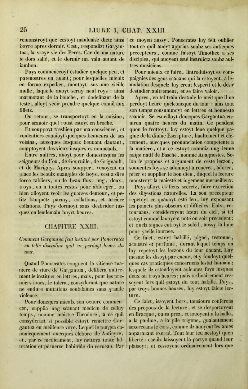 remonslroyt que eestoyt niauluaise diete ainsi boyre apres dormir. Cest, respondist Gargan- tua, la vraye vie des Peres. Car de ma nature ie dors salle, et le dormir ma valu autant de iambon. Puys commenceoyt estudier quelque peu, et patenostres en auant ; pour lesquelles mieulx en forme expedier, montovt sus une vieille mulle, laquelle auoyt seruy neuf roys : ainsi marmotant de la bouche, et dodelinant de la teste, allovt veoir prendre quelque connil aux iilletz. On retour, se transportoyt en la cuisine, pour scauoir quel rousl estoyt en broche. Et souppoyt tresbieti par ma conscience, et voulenliers conuioyt quelques beuueurs de ses voisins, auecques lesquelz beuuant dautant, comptoyent des vieux iusques es nouueaulx. Entre aullres, auoyt pour domesticques les seigneurs du Fou , de Gouruille, de Grignault, <'t de Marignv. Apres soupper, venoyent en place les beaulx euangiles de boys, cest a dire force tabliers, ou le beau flux, ung, deux, troys, ou a toutes restes pour abbreger, ou bien alloyent veoir les guarses dentour, et pe- lilz banquelz parmy, collations, et arriéré collations. Puys dormoyt sans desbrider ius- (jues on lendemain huyet heures. CHAPITRE XXIII. Comment Gargantua feut institué par Ponoerales en telle discipline quil ne pcrdotjt heure du iour. Quand Ponocrates eongneut la vitieuse ma- niéré de viure de Gargantua , délibéra aultre- ment le instituer en lettres ; mais, pour les pre- miers iours, le toléra, consyderanl que nature ne endure mutations soubdaines sans grande violence. Pour doneques mieulx son oeuure commen- cer, supplia ung scauant medicin de celiuv temps, nommé maislre Théodore, a ce quil consyderast si possible estoyt remettre Gar- gantua en meilleure voye. Lequel le purgea ca- nonicquemenl auecques eleborc deAnlicyre, «■t, par ce médicament, luv nettoya tonte Ial- teration et peruerse habitude du cerneau. Par ce moyen aussy , Ponocrates luy feit oublier tout ce quil auoyt apprins soubz ses anticques précepteurs, comme faisoyt Timolhee a ses disciples, qui auoyent esté instruietz soubz aul- tres musiciens. Pour mieulx ce faire, lintroduisoyt es com- pagnies des gens scauans qui la estoyent, a le- mulalion desquelz luy creut lesperit et le désir desludier aultrement, et se faire valoir. Apres , en tel train destude le meit que il ne perdoyt heure quelconcque du iour : ains tout son temps consummoyt en lettres et honneste scauoir. Se esueilloyt doneques Gargantua en- uiron quatre heures du matin. Ce pendent quon le frottoyt, luy estoyt leue quelque pa- gine de la diuine Escripture, haultement et cle- rement, auecques prononciation competente a la matière, et a ce estoyt commiz ung ieune paige natif de Basché, nommé Anagnosles. Se- lon le propous et argument de cesle leezon, souuenles foys se adonnoyt a reuerer, adorer, prier et supplier le bon dieu , duquel la lecture monstroyt la maiesté et iugemens merueilleux. Puys alloyt es lieux secrelz, faire excrétion des digestions naturelles. La son précepteur repetoyt ce quauoyt esté leu , luy expousant les poinelz plus obscurs et difficiles. Eulx, re- tournons, consideroyent lestât du ciel, si tel estoyt comme lauoyent noté on soir precedent : et quelz signes entroyt le soleil, aussy la lune pour ycelle iournee. Ce faict, estoyt habillé, pigné, lestonné, acoustré et perfumé, durant lequel temps on luy repetoyt les leezons du iour dauant. Luy mesme les disoyl par cueur, et y fondoyt quel- ques cas praticques concernens lestât humain ; lesquelz ilz estendoyent auleunes foys iusques deux ou troys heures ; mais ordinairement ces- soyent lors quil estoyt du tout habillé. Puys, par troys bonnes heures, luy estoyt faicle lec- ture. Ce faict, issoyent hors, tousiours conferens des propous de la lecture, et se desporloyent en Bracque, ou es prez, et iouoyent a la balle, a la paulme, a la pile trigonc, gualantement sexerceans le coi s, comme ilz auoyent les âmes auparauant exercé. Tout leur ieu nestoyt quen liberté : car ilz laissoyent la parlye quand leur plaisoyt; et cessoyenl ordinairement lorsque