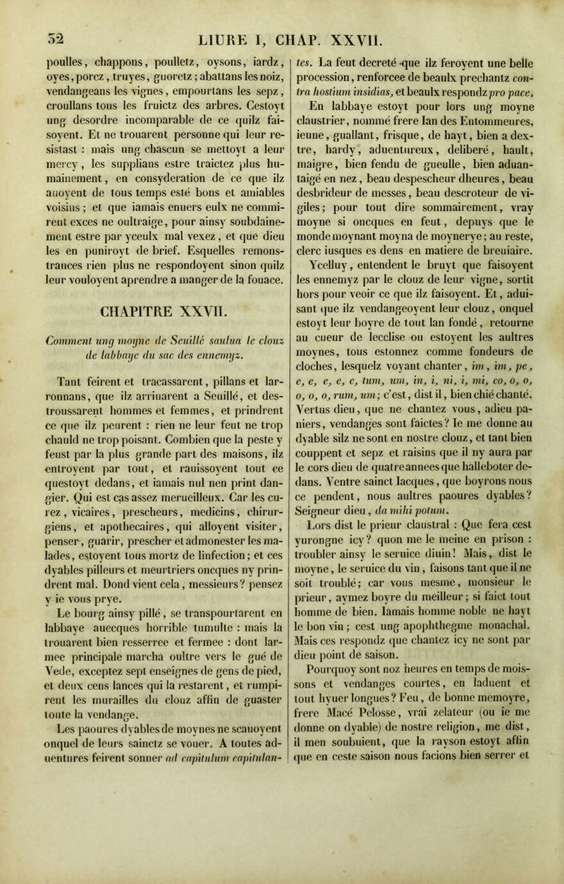 poulies, chappons, poulletz, oysons, iardz, oyes,porcz, truyes, guoretz ;abattans lesnoiz, vendangeans les vignes, empourtans les sepz, croullans tous les fruictz des arbres. Cestoyt ung desordre incomparable de ce quilz fai- soyent. Et ne trouaient personne qui leur rc- sistast : mais ung chascun se mettoyt a leur mercy, les supplians estre traictez plus hu- mainement , en consyderalion de ce que ilz auoyent de tous temps esté bons et amiables voisins ; et que iamais enuers eulx ne commi- rent exces ne oultraige, pour ainsy soubdaine- ment estre par yceulx mal vexez , et que dieu les en puniroyt de brief. Esquelles remons- trances rien plus ne respondoyent sinon quilz leur vouloyent aprendre a manger de la fouace. CHAPITRE XXVII. Comment ung moyne de Seuillé saulua le clouz de labbaye du sac des ennemyz. Tant feirent et tracassarent, pillans et lar- ronnans, que ilz arriuarent a Seuillé, et des- troussarent hommes et femmes, et prindrent ce que ilz peurent : rien ne leur feut ne trop chauld ne trop poisant. Combien que la peste y feust par la plus grande part des maisons, ilz enlroyent par tout, et rauissoyent tout ee questoyt dedans, et iamais nul nen print dan- gier. Qui est cas assez merueilleux. Car les cu- rez , vicaires, prescheurs, medicins, chirur- giens, et apothecaires, qui alloyent visiter, penser, guarir, prescher et admonester les ma- lades, estoyent tous morlz de linfeclion; et ces dyables pilleurs et meurtriers oncques ny prin- drent mal. Dond vient cela, messieurs? pensez y ie vous prye. Le bourg ainsy pillé, se transpourtarent en labbaye auecques horrible tumulte : mais la trouarent bien resserree et fermee : dont lar- mee principale marcha oultre vers le gué de Vede, exceptez sept enseignes de gens de pied, et deux cens lances qui la restarent, et rumpi- rent les murailles du clouz affin de guaster toute la vendange. Les paoures dyablesde moynesne scauoyent onquel de leurs sainctz se vouer. A toutes ad- uentures feirent sonner ad capitulant capitulan- tes. La feut décrété -que ilz feroyent une belle procession, renforcée de beaulx preclianlz con- tra liostium insultas, et beaulx respondz pro pace. En labbaye estoyt pour lors ung moyne claustrier, nommé frere Ian des Lntommeures, ieune, guallant, frisque, de hayt, bien a dex- tre, liardy, aduentureux, délibéré, hault, maigre, bien fendu de gueulle, bien aduan- laigé en nez, beau despescheur dheures, beau desbrideur de messes, beau descroteur de vi- giles; pour tout dire sommairement, vray moyne si oncques en feut, depuys que le monde moynant moyna de moynerye ; au reste, clerc iusques es dens en matière de breuiaire. Ycelluy, entendent le bruvt que faisoyent les ennemyz par le clouz de leur vigne, sortit hors pour veoir ce que ilz faisoyent. Et, adui- sant que ilz vendangeoyent leur clouz, onquel estoyt leur boyre de tout lan fondé, retourne au cueur de lecclise ou estoyent les aultres moynes, tous estonnez comme fondeurs de cloches, lesquelz voyant chanter, im, im, pe, e, e, e, e, e, tum, um, in, i, ni, i, mi, co, o, o, o, o, o, rum, um; c’est, distil, bien chié chanté. Vertus dieu, que ne chantez vous, adieu pa- niers, vendanges sont faictes? le me donne au dyable silz ne sont en noslre clouz, et tant bien couppent et sepz et raisins que il ny aura par le cors dieu de quatreanneesque halleboter de- dans. Ventre sainct Iacques, que boyrons nous ce pendent, nous aultres paoures dyables? Seigneur dieu, da milü polum. Lors dist le prieur claustral : Que fera cest yurongne icy? quon me le meine en prison : troubler ainsy le seruice diuin! Mais, dist le moyne, le seruice du vin, faisons tant que il ne soit troublé; car vous mesme, monsieur le prieur, avmezboyre du meilleur; si laict tout homme de bien. Iamais homme noble ne hayt le bon vin ; cest ung apophthegme monachal. Mais ces respondz que chantez icy ne sont par dieu point de saison. Pourquoy sont noz heures en temps de mois- sons et vendanges courtes, en laduent et tout hyuer longues? Feu, de bonne memoyre, frere Macé Pelosse, vrai zélateur (ou ie me donne on dyable) de noslre religion, me dist, il men soubuient, que la rayson estoyt affin que en ceste saison nous facions bien serrer et