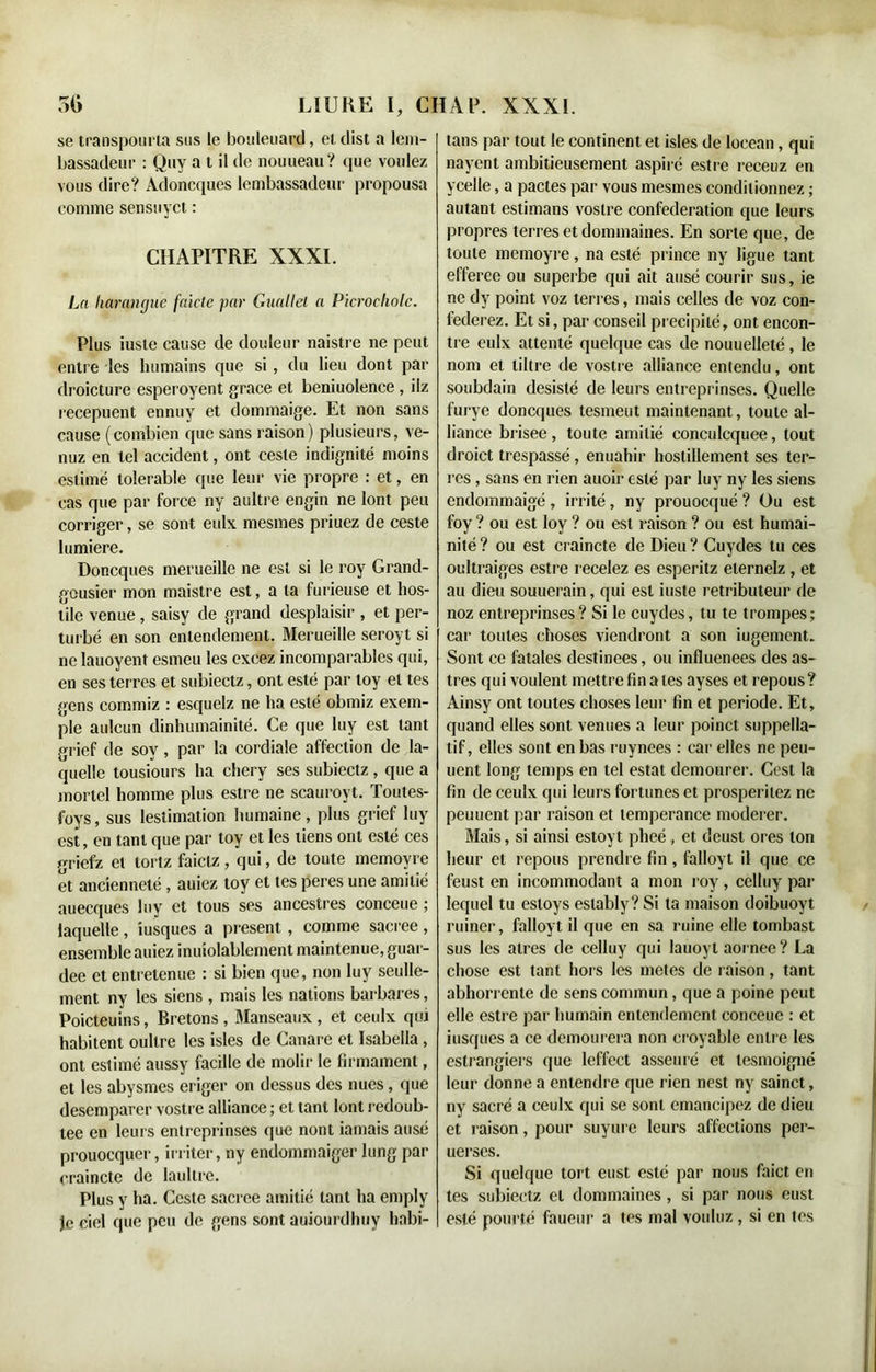 se transpourla sus le bouleuard, el clist a lem- bassadeur : Quy a t il de nouueau? que voulez vous dire? Adoncques lembassadeur propousa comme sensuyct : CHAPITRE XXXI. La harangue faicte par Guallel a Picrocholc. Plus iuste cause de douleur naistre ne peut entre les humains que si , du lieu dont par droicture esperoyent grâce et beniuolence , ilz recepuent ennuy et dommaige. Et non sans cause (combien que sans raison) plusieurs, ve- nuz en tel accident, ont ceste indignité moins estime tolerable que leur vie propre : et, en cas que par force ny aultre engin ne lont peu corriger, se sont eulx mesmes priuez de ceste lumière. Doncques merueille ne est si le roy Grand- gousier mon maistre est, a ta furieuse et hos- tile venue, saisy de grand desplaisir , et per- turbé en son entendement. Merueille seroyt si ne lauoyent esmeu les excez incomparables qui, en ses terres et subieetz, ont esté par loy el tes gens commiz : esquelz ne ha esté obmiz exem- ple aulcun dinhumainité. Ce que luy est tant grief de sov, par la cordiale affection de la- quelle tousiours ha chery ses subieetz , que a mortel homme plus estre ne scauroyt. Toutes- foys, sus leslimation humaine , plus grief luy est, en tant que par toy et les tiens ont esté ces griefz et tortz faielz, qui, de toute memoyre et ancienneté , auiez toy et tes peres une amitié auecques luy et tous ses ancestres conceue ; laquelle, iusques a présent , comme sacree, ensemble auiez inuiolablement maintenue, guar- dee et entretenue : si bien que, non luy seulle- ment ny les siens , mais les nations barbares, Poicteuins, Bretons , Manseaux , et ceulx qui habitent oultre les isles de Canare et Isabella , ont estimé aussy facille de molir le firmament, et les abysmes eriger on dessus des nues, que desemparer vostre alliance ; et tant lont redoub- tee en leurs entreprises que nont iamais ausé prouocquer, irriter, ny endommaiger lung par craincte de Iaultre. Plus y ha. Ceste sacree amitié tant ha emply Je ciel que peu de gens sont auiourdhuy habi- tans par tout le continent et isles de locean, qui nayent ambitieusement aspiré estre receuz en ycelle, a pactes par vous mesmes conditionnez ; autant estimans vostre confédération que leurs propres terres et dominâmes. En sorte que, de toute memoyre, na esté prince ny ligue tant efferee ou superbe qui ait ausé courir sus, ie ne dy point voz terres, mais celles de voz con- federez. Et si, par conseil précipité, ont encon- tre eulx attenté quelque cas de nouuelleté , le nom et libre de vostre alliance entendu, ont soubdain désisté de leurs entreprinses. Quelle furye doncques tesmeut maintenant, toute al- liance brisee, toute amitié conculcquee, tout droict trespassé, enuahir hostillement ses ter- res , sans en rien auoir esté par luy ny les siens endommaigé , irrité, ny prouocqué ? Ou est foy ? ou est loy ? ou est raison ? ou est humai- nité ? ou est craincte de Dieu ? Cuydes tu ces oultraiges estre recelez es esperitz elernelz , et au dieu souuerain, qui est iuste retributeur de noz entreprinses? Si le cuydes, tu te trompes; car toutes choses viendront a son iugement. Sont ce fatales destinées, ou influences des as- tres qui voulent mettre fin a tes ayses et repous? Ainsy ont toutes choses leur fin et période. Et, quand elles sont venues a leur poinct suppella- lif, elles sont en bas ruynees : car elles ne peu- uent long temps en tel estât demourer. Cest la fin de ceulx qui leurs fortunes et prosperitez ne peuuent par raison et tempérance modérer. Mais, si ainsi estoyt pheé , et deusl ores ton heur et repous prendre fin, falloyt il que ce feust en incommodant a mon roy , cclluy par lequel tu esloys estably? Si ta maison doibuoyt ruiner, falloyt il que en sa ruine elle tombast sus les atres de celluy qui lauoyt aornee ? La chose est tant hors les metes de raison, tant abhorrente de sens commun , que a poine peut elle estre par humain entendement conceue : et iusques a ce demourera non croyable entre les estrangiers que leffcct asseuré et lesmoigné leur donne a entendre que rien nest ny sainct, ny sacré a ceulx qui se sont émancipez de dieu et raison, pour suyure leurs affections per- uerscs. Si quelque tort eust esté par nous faict en tes subieetz cl dommaines, si par nous eust esté pourtc faueur a tes mal voulez, si en tes