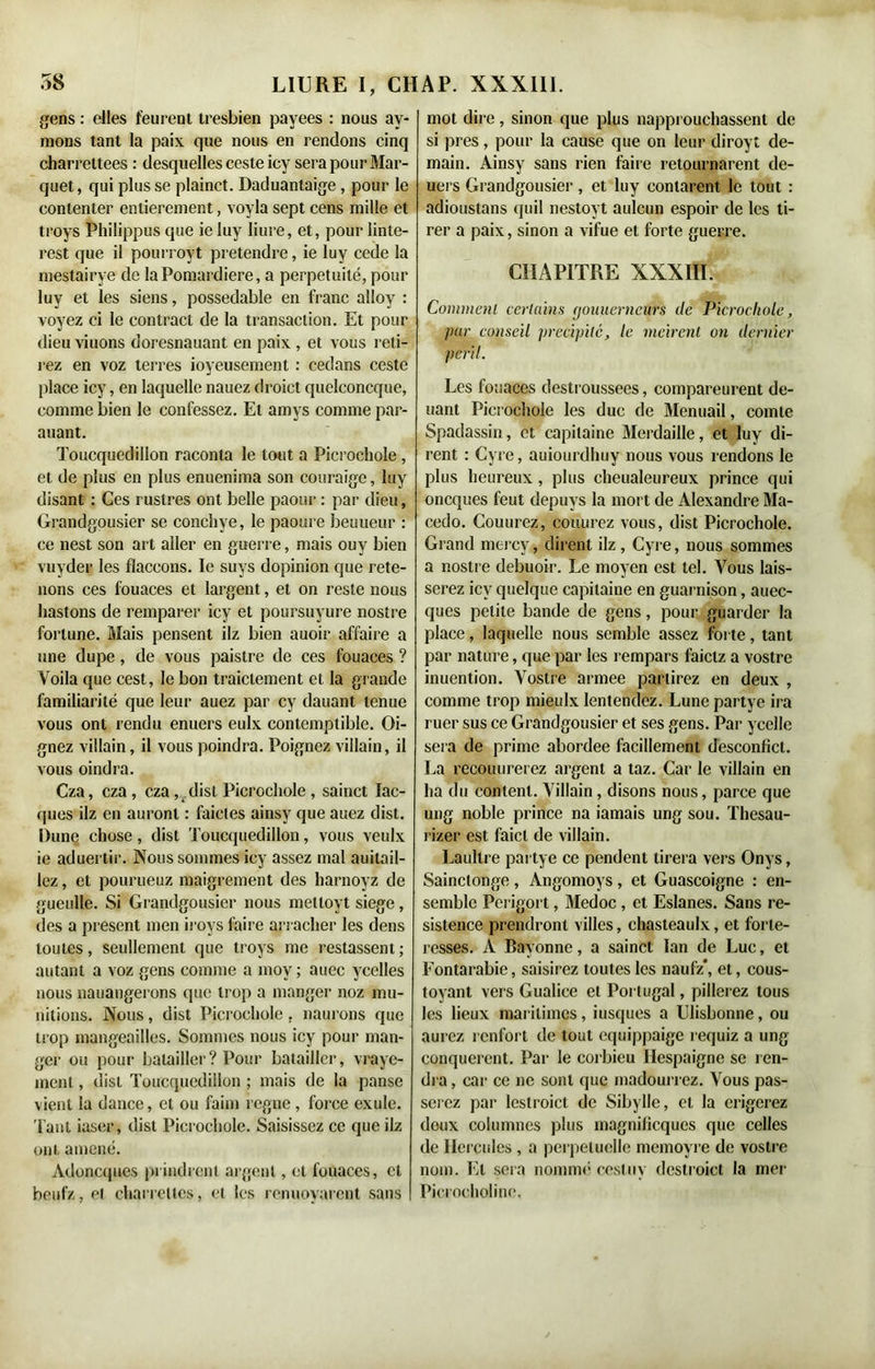 gens : elles feurent tresbien payées : nous av- mons tant la paix que nous en rendons cinq charrettees : desquelles cesteicy sera pour Mar- quet, qui plusse plainct. Daduantaige, pour le contenter entièrement, voyla sept cens mille et troys Philippus que ie luy liure, et, pour linte- rest que il pourroyt prétendre, ie luy cede la mestairye de laPomardiere, a perpétuité, pour luy et les siens, possedable en franc alloy : voyez ci le contract de la transaction. Et pour dieu viuons doresnauant en paix , et vous reli- rez en voz terres joyeusement : cedans ceste place icy, en laquelle nauez droict quelconcque, comme bien le confessez. Et amys comme par- auant. Toucquedillon raconta le tout a Picrochole , et de plus en plus enueniina son couraigc, luy disant : Ces rustres ont belle paour : par dieu, Grandgousier se conchye, le paoure beuueur : ce nest son art aller en guerre, mais ouy bien vuyder les flaceons. le suys dopinion que rete- nons ces fouaces et largent, et on reste nous hastons de remparer icy et poursuyure nostre fortune. Mais pensent ilz bien auoir affaire a une dupe, de vous paistre de ces fouaces ? Voila que cest, le bon traiclement et la grande familiarité que leur auez par cy dauant tenue vous ont rendu enuers eulx contemptible. Oi- gnez villain, il vous poindra. Poignez villain, il vous oindra. Cza, cza, cza, disl Picrochole, sainct Iac- (|ues ilz en auront : faicles ainsy que auez dist. Dune chose, dist Toucquedillon, vous veulx ie aduertir. Nous sommes icy assez mal auilail- lez, et pourueuz maigrement des harnoyz de gueulle. Si Grandgousier nous melloyt siégé, des a présent men iroys faire arracher les dens toutes, seullement que troys me restassent; autant a voz gens comme a mov ; auec ycelles nous nauangerons que trop a manger noz mu- nitions. Nous , dist Picrochole , naurons que trop mangeailles. Sommes nous icy pour man- ger ou pour batailler? Pour batailler, vraye- menl, dist Toucquedillon ; mais de la panse vient la dance, et ou faim régné , force exule. Tant iaser, disl Picrochole. Saisissez ce que ilz ont amené. Adoncques prindrenl argent, et fouaces, et beufz, et charrettes, et les renuoyarent sans mot dire, sinon que plus napprouchassent de si près, pour la cause que on leur diroyt de- main. Ainsy sans rien faire retournèrent de- uers Grandgousier , et luy contarent le tout : adiouslans quil nestoyt aulcun espoir de les ti- rer a paix, sinon a vifue et forte guerre. CHAPITRE XXXIII. Comment certains (jouuerncurs de Picrochole, par conseil précipité, le mcirent on dernier péril. Les fouaces destroussees, compareurent dé- liant Picrochole les duc de Menuail, comte Spadassin, et capitaine Merdaille, et luy di- rent : Cyre, auiourdhuy nous vous rendons le plus heureux, plus cheualeureux prince qui oncques feut depuys la mort de Alexandre Ma- cedo. Couurez, couurez vous, dist Picrochole. Grand mercy, dirent ilz , Cyre, nous sommes a nostre debuoir. Le moyen est tel. Vous lais- serez icy quelque capitaine en guarnison, auec- ques petite bande de gens, pour guarder la place, laquelle nous semble assez forte, tant par nature, que par les rempars faiclz a vostre inuention. Vostre armee partirez en deux , comme trop mieulx lentendez. Lune partye ira ruer sus ce Grandgousier et ses gens. Par ycelle sera de prime abordee facillemenl desconlicl. La recouurerez argent a taz. Car le villain en ha du content. Villain, disons nous, parce que ung noble prince na iamais ung sou. Thesau- rizer est faict de villain. Laullre partye ce pendent tirera vers Onys, Sainctonge, Angomoys, et Guascoigne : en- semble Perigort, Medoc , et Eslanes. Sans re- sistence prendront villes, chasteaulx, et forte- resses. A Bayonne, a sainct lan de Luc, et Fontarabie, saisirez toutes les naufz*, et, cous- toyant vers Gualice et Portugal, pillerez tous les lieux maritimes, iusques a Ulisbonne, ou aurez renfort de tout equippaige requiz a ung conquerent. Par le corbieu Ilespaigne se ren- dra , car ce ne sont que madourrez. Vous pas- serez par lestroict de Sibylle, et la érigerez deux colunuies plus magnilicques que celles de Hercules , a perpétuelle memoyre de vostre nom. Et sera nommé cestuy destroict la mer Picrocholine.