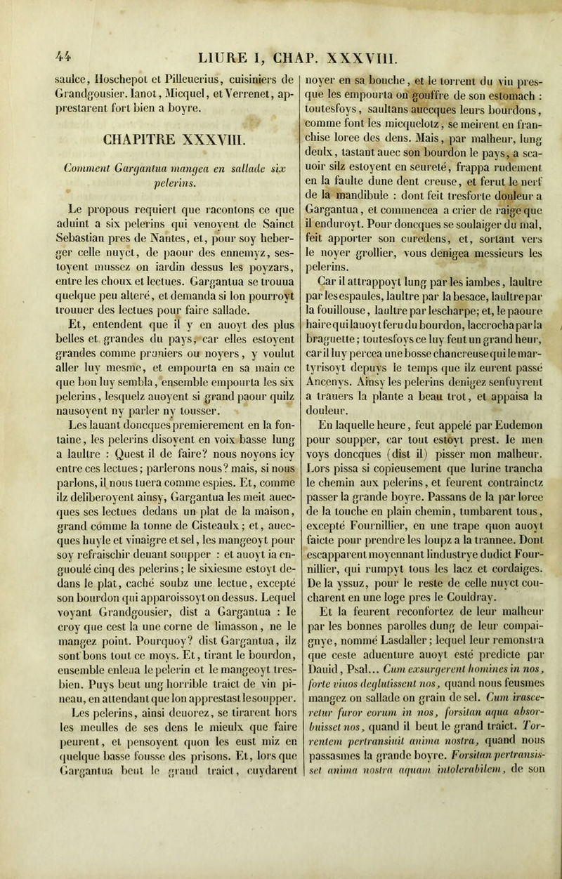 saulce, Iioschepol et Pilleuerius, cuisiniers de Grandgousier. Ianot, Micquel, etYerrenet, ap- prestarent fort bien a boyre. CHAPITRE XXXVIII. Comment Gargantua mangea en sallade six pèlerins. Le propous requiert que racontons ce que aduint a six pèlerins qui venoyent de Sainct Sébastian près de Nantes, et, pour soy héber- ger celle nuyet, de paour des ennemyz, ses- toyent mussez on iardin dessus les poyzars, entre les choux et lectues. Gargantua se trouua quelque peu altéré, et demanda si Ion pourroyt trouuer des lectues pour faire sallade. Et, entendent que il y en auovt des plus belles et grandes du pays, car elles estoyent grandes comme pruniers ou noyers , y voulut aller luv mesme, et empourla en sa main ce que bon luy sembla, ensemble empourla les six pèlerins, lesquelz auoyent si grand paour quilz nausoyent ny parler ny tousser. Les lauant doneques premièrement en la fon- taine, les pèlerins disoyent en voix basse lung a laullre : Quest il de faire? nous noyons icy entre ces lectues; parlerons nous? mais, si nous parlons, il nous tuera comme espies. Et, comme ilz deliberoyent ainsy, Gargantua les meit auec- ques ses lectues dedans un plat de la maison, grand comme la tonne de Cisteaulx; et, auec- ques huyle et vinaigre et sel, les mangeoyt pour soy refraischir deuant soupper : et auoyt ia cn- guoulé cinq des pèlerins ; le sixiesme estoyl de- dans le plat, caché soubz une lectuc, excepté son bourdon (pii apparoissoyton dessus. Lequel voyant Grandgousier, dist a Gargantua : le croy que ccst la une corne de limasson, ne le mangez point. Pourquoy? dist Gargantua, ilz sont bons tout ce moys. Et, tirant le bourdon, ensemble enleua le pèlerin et le mangeoyt tres- bicn. Puys beut ung horrible traict de vin pi- neau, en attendant que Ion apprestasllesoupper. Les pèlerins, ainsi deuorez, se liraient hors les meulles de ses dens le mieulx que faire peurent, et pensoyent quon les eust miz en quelque basse fousse des prisons. El, lorsque Gargantua bout le grand traict, cuydarent | noyer en sa bouche, et le torrent du vin pres- que les empourla on gouffre de son estomach : loutesfoys, saultans auecques leurs bourdons, comme font les micquelotz, se meirent en fran- chise loree des dens. Mais, par malheur, lung deulx, lastantauec son bourdon le pays, a sca- uoir silz estoyent en seurelé, frappa rudement en la faillie dune dent creuse, et ferut le nerf de la mandibule : dont feit tresforte douleur a Gargantua, et commencea a crier de raigeque il enduroyt. Pour doneques se soulaiger du mal, feit apporter son curedens, et, sortant vers le noyer grollier, vous denigea messieurs les pèlerins. Car il attrappoyt lung par les iambes, laultre parlësespaules, laultre par la besace, laultre par la fouillouse, laultre par lescharpe; et, le paoure haircquilauoytferudu bourdon, laccrocha parla braguette ; loutesfoys ce luy feut un grand heur, car il luy percea une bosse chancreusequi le mar- tyrisoyt depuys le temps que ilz eurent passé Ancenys. Ainsy les pèlerins denigez senfuyrent a trauers la plante a beau trot, et appaisa la douleur. En laquelle heure, feut appelé parEudemon pour soupper, car tout estoyl prest. le men voys doneques (dist il) pisser mon malheur. Lors pissa si copieusement que lurine trancha le chemin aux pèlerins, et feurent contrainctz passer la grande boyre. Passans de la par loree de la louche en plain chemin, lumbarent tous, excepté Fourmilier, en une trape quon auoyt faicle pour prendre les loupz a la trannee. Dont escapparent moyennant lindustrye dudict Four- milier, qui rumpyt tous les lacz et cordaiges. Delà yssuz, pour le reste de celle nuyet cou- chaient en une loge près le Couldray. Et la feurent réconfortez de leur malheur par les bonnes parolles dung de leur compai- gnye, nommé Lasdaller ; lequel leur remonslra que cesle aduenlure auoyt esté predicte par Dauid, Psal... Cum exsurgerent hommes in nos, forte viuos déglutissent nos, quand nous feusmes mangez on sallade on grain de sel. Cum irasce- retur furor eorum in nos, forsilan aqua absor- buisset nos, quand il beut le grand traict. Tor- rcnlcm pcrlransiuil anima nostra, quand nous passasmes la grande boyre. Forsilan perlransis- set anima nostra aquam inlolerabilem, de son