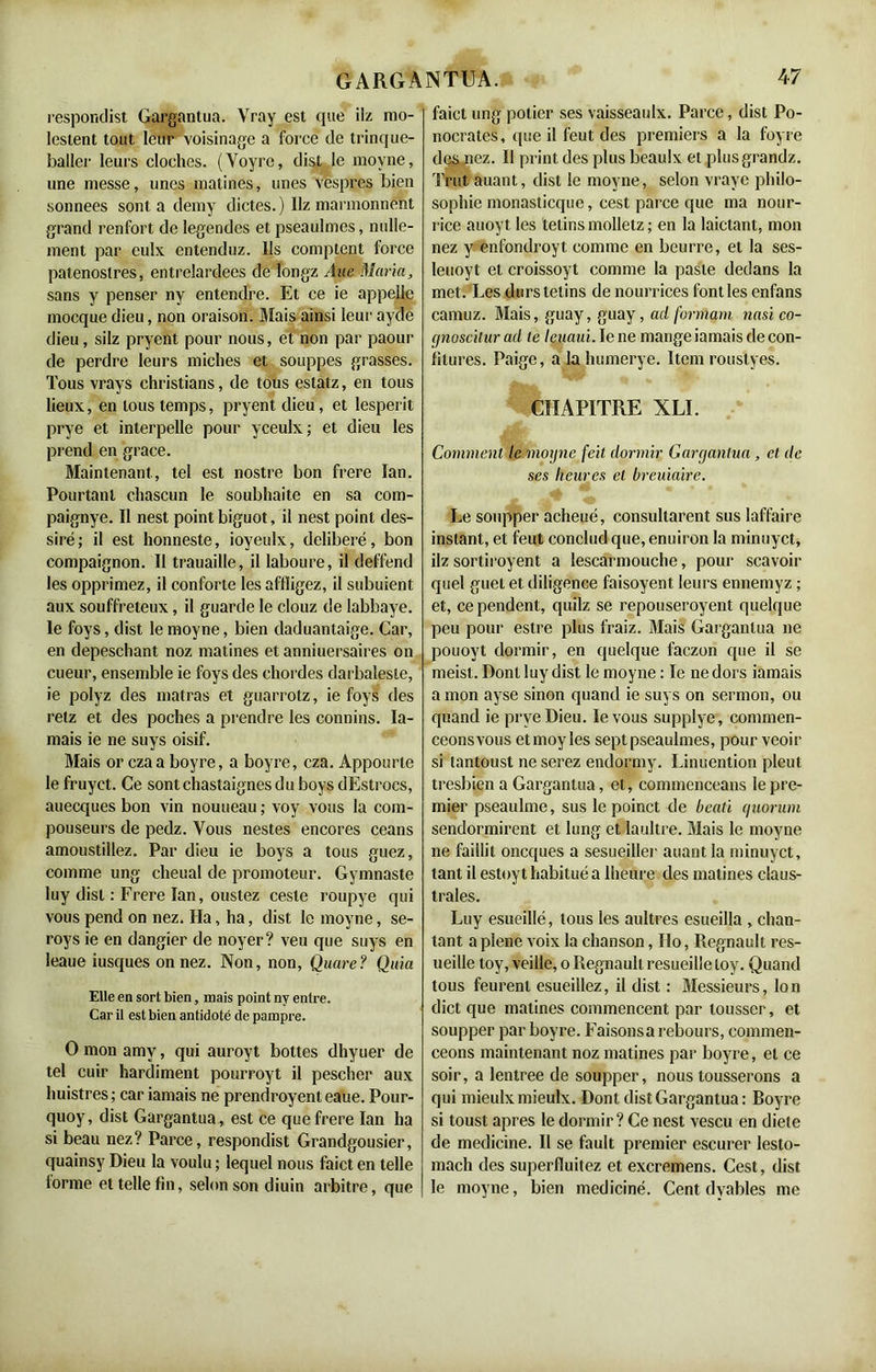 respondist Gargantua. Vray est que ilz mo- lestent tout leur voisinage a force de trinque- baller leurs cloches. (Yoyre, dist le moyne, une messe, unes matines, unes vespres bien sonnees sont a demy dictes.) Hz marmonnent grand renfort de legendes et pseaulmes, nulle- ment par eulx entenduz. Ils comptent force patenostres, entrelardées de longz Âue Maria, sans y penser ny entendre. Et ce ie appelle mocque dieu, non oraison. Mais ainsi leur ayde dieu, silz pryent pour nous, et non par paour de perdre leurs miches et souppes grasses. Tous vrays christians, de tous estatz, en tous lieux, en tous temps, pryent dieu, et lesperit prye et interpelle pour yceulx; et dieu les prend en grâce. Maintenant , tel est nostre bon frere ïan. Pourtant chascun le soubhaite en sa com- paignye. Il nest point biguot, il nest point des- siré; il est honneste, ioyeulx, délibéré, bon compaignon. Il trauaille, il laboure, il deffend les opprimez, il conforte les affligez, il subuient aux souffreteux, il guarde le clouz de labbaye. le foys, dist le moyne, bien daduantaige. Car, en depeschant noz matines et anniuersaires on cueur, ensemble ie foys des chordes darbalesle, ie polyz des matras et guarrotz, ie foys des retz et des poches a prendre les connins. Ia- mais ie ne suys oisif. Mais or czaa boyre, a boyre, cza. Appourte le fruyet. Ce sontchastaignesdu boys dEstrocs, auecques bon vin nouueau ; voy vous la com- pouseurs de pedz. Vous nestes encores céans amoustiilez. Par dieu ie boys a tous guez, comme ung cheual de promoteur. Gymnaste luy dist : Frere Ian, oustez cesle roupye qui vous pend on nez. lia, ha, dist le moyne, se- roys ie en dangier de noyer? veu que suys en leaue iusques on nez. Non, non, Quare? Quia Elle en sort bien, mais point ny entre. Car il est bien antidoté de pampre. O mon amy, qui auroyt bottes dhyuer de tel cuir hardiment pourroyt il pescher aux huistres ; car iamais ne prendroyent eaue. Pour- quoy, dist Gargantua, est ce que frere Ian ha si beau nez? Parce, respondist Grandgousier, quainsy Dieu la voulu ; lequel nous faict en telle forme et telle fin, selon son diuin arbitre, que faict ung potier ses vaisseaulx. Parce, dist Po- nocrates, que il feut des premiers a la foyre des nez. Il print des plus beaulx et plusgrandz. Trut auant, dist le moyne, selon vraye philo- sophie monasticque, cest parce que ma nour- rice auoyt les telins molletz ; en la laictant, mon nez y enfondroyt comme en beurre, et la ses- leuoyt et croissoyt comme la paste dedans la met. Les durstetins de nourrices font les enfans camuz. Mais, guay, guay, ad formant nasi co- gnoscitur ad le leuaui. le ne mange iamais de con- fitures. Paige, a la humerye. Item rouslyes. CHAPITRE XLI. Comment le moyne feit dormir Gargantua, et de ses heures et breuiaire. Le soupper acheué, consultarent sus Iaffaire instant, et feut conclud que, enuiron la minuyet, ilz sortiroyent a lescarmouche, pour scavoir quel guet et diligence faisoyent leurs ennemyz ; et, ce pendent, quilz se repouseroyent quelque peu pour eslre plus fraiz. Mais Gargantua ne pouoyt dormir, en quelque faezon que il se meist. Dont luy dist le moyne : le ne dors iamais a mon ayse sinon quand ie suys on sermon, ou quand ie prye Dieu. le vous supplye, commen- ceonsvous etmoy les sept pseaulmes, pour veoir si lantoust ne serez endormy. Linuention pleut tresbien a Gargantua, et, commenceans le pre- mier pseaulme, sus le poinct de beati quorum sendormirent et lung et laultre. Mais le moyne ne faillit oneques a sesueiller auant la minuyet, tant il estoyt habitué a lheure des matines claus- trales. Luy esueillé, tous les aultres esueilla , chan- tant a plene voix la chanson, Ho, Régnault res- ueille toy, veille, o Régnault resueille loy. Quand tous feurent esueiilez, il dist : Messieurs, Ion dict que matines commencent par tousser, et soupper par boyre. Faisons a rebours, commen- ceons maintenant noz matines par boyre, et ce soir, a lentree de soupper, nous tousserons a qui mieulxmieulx. Dont dist Gargantua : Royre si toust apres le dormir ? Ce nest vescu en diete de medicine. Il se fault premier escurer lesto- mach des superfluitez et excremens. Cest, dist le moyne, bien mediciné. Cent dyables me