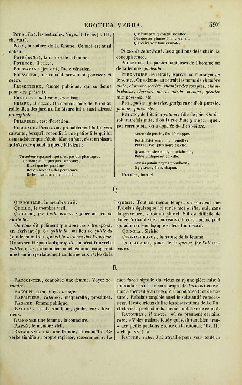EROTICA Pot au lait, les testicules. Voyez Rabelais ( 1. III, ch. vm). Pota, la nature de la femme. Ce mot est aussi italien. Pote (potta), la nature de la femme. Potence , il cazzo. Poussavant (jeu de), l’acte vénérien. Poussouer , instrument servant à pousser; il cazzo. Presentiere , femme publique, qui se donne pour des présents. Pretresse de Vénus, courtisane. Priape , il cazzo. On connoît l’ode de Piron au roide dieu des jardins. Le Mauro lui a aussi adressé un capitolo. Priapisme, état d’érection. Pucelage. Piron avoit probablement lu les vers suivants, lorsqu’il répondit à une petite fille qui lui demandoit ce que c’étoit : Mon enfant, c’est un oiseau qui s’envole quand la queue lui vient : Un auteur espagnol, qui n’est pas des plus sages. Et dont j'ai lu quelques lambeaux, Disoit que les pucelages Ressembloient à des perdreaux. Or les oiseleurs conviennent, Quenouille , le membre viril. Quille , le membre viril. Quiller , far l'atio venereo ; jouer au jeu de quille la. On nous dit poliment que nous nous trompons, en écrivant (p. 6) quille la, au lieu de quille dit ( quille en outre ), qui est la seule version françoise. Il nous semble pourtant que quille, impératif du verbe quiller, et la, pronom personnel féminin, composent une locution parfaitement conforme aux règles de la VERBA. 597 Quelque part qu'on puisse aller, Dès que les plumes leur viennent, Qu’on les voit tous s’envoler. Puces de saint Paul, les aiguillons de la chair, la concupiscence. Pudendes , les parties honteuses de l’homme ou de la femme; pudenda. Purgatoire , le retrait, le privé, où l’on se purge le ventre. On a donné au retrait les noms de chambre aisée, chambre secrète, chambre des comptes, cham- brebasse, chambre dorée, garde-manger, grenier aux pommes, etc. Put,putier, putassier,putigneux; d’où puterie, putage, putanerie. Putain , de l’italien putana; fille de joie. On di- soit autrefois pute, d’où la rue Pute y muce, que , par corruption, on a appelée du Petit-Musc. Amour de putain, feu d'etouppes. Putain faict comme la corneille ; Plus se lave, plus noire est elle. Quand maistre coud, et putain file, Petite pratique est en ville. Jamais putain nayma preudhom, Ny grasse geline, chapon. Putefy, bordel. syntaxe. Tout en même temps, on convient que Rabelais équivoque ici sur le mot quille, qui, sans la gravelure, seroit au pluriel. S’il est difficile de louer l’urbanité des nouveaux éditeurs, on ne peut qu’admirer leur logique et leur ton décisif. Quinola , Sigisbé. Quoniam bonus , la nature de la femme. Quouailler, jouer de la queue; far l’atto ve- nereo. Raccointer, connoitre une femme. Voyez ac- cointer. Racoupi , cocu. Voyez acoupir. Rafaitiere, rafeiiere; maquerelle, prostituée. Ragasie , femme publique. Rageux, lascif, sémillant, gimbreteux, luxu- rieux. Ramonner une femme, la connoitre. Rapsè , le membre viril. Rataconniculer une femme, la connoitre. Ce verbe signifie au propre rapiécer, raccommoder. Le mot tacon signifie du vieux cuir, une pièce mise à un soulier. Ainsi le nom propre de Taconnet conve- noit à merveille au rôle qu’il jouoit avec tant de na- turel. Rabelais emploie aussi le substantif ratacon- neur. Il est curieux de lire les observations de Le Du- chat sur la prétendue harmonie imitative de ce mot. Ratouere , il mozzo, où se prennent certains rats : «Voicy maistre Ieudy quiscait tant bien treu- il uer petitz poulains grenez en la ratouere (liv. II, « chap. xxi ). » Rature, rater. J’ai travaillé pour vous toute la