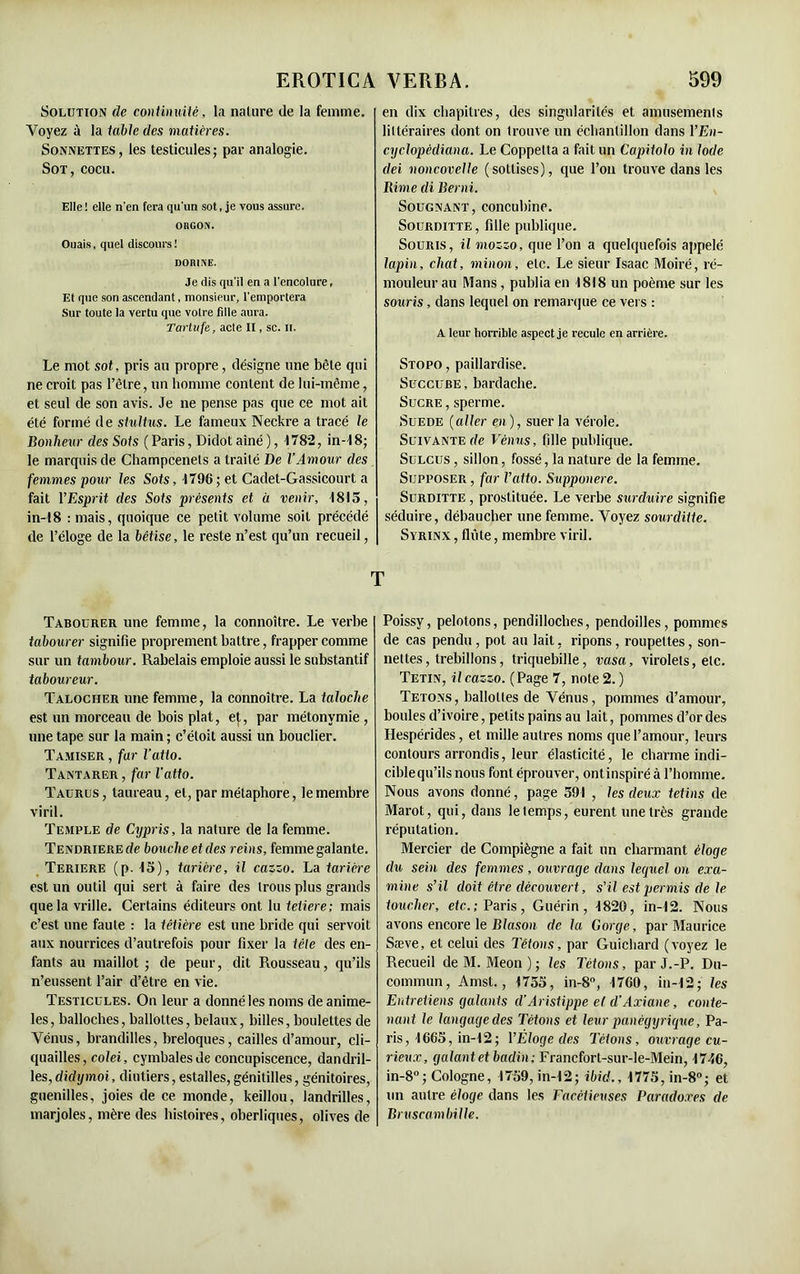 Solution de continuité, la nature de la femme. Voyez à la table des matières. Sonnettes, les testicules; par analogie. Sot, cocu. Elle ! elle n'en fera qu'un sot, je vous assure. OBGON. Ouais, quel discours! DORINE. Je dis qu'il en a l'encolure. Et que son ascendant, monsieur, l'emportera Sur toute la vertu que votre fdle aura. Tartufe, acte II, sc. il. Le mot sot, pris au propre, désigne une bête qui ne croit pas l’être, un homme content de lui-même, et seul de son avis. Je ne pense pas que ce mot ait été formé de stultus. Le fameux Neckre a tracé le Bonheur des Sots (Paris, Didot aîné ), 4782, in-48; le marquis de Champcenets a traité De l’Amour des femmes pour les Sots, 4796 ; et Cadet-Gassicourt a fait YEsprit des Sots présents et à venir, 4815, in-48 : mais, quoique ce petit volume soit précédé de l’éloge de la bêtise, le reste n’est qu’un recueil, Tabourer une femme, la connoître. Le verbe labourer signifie proprement battre, frapper comme sur un tambour. Rabelais emploie aussi le substantif laboureur. Talocher une femme, la connoître. La taloche est un morceau de bois plat, et, par métonymie , une tape sur la main ; c’éloit aussi un bouclier. Tamiser , far l’atlo. Tantarer , far l'atto. Taurus, taureau, et, par métaphore, le membre viril. Temple de Cypris, la nature de la femme. Tendriere de bouche et des reins, femme galante. Teriere (p. 45), tarière, il cazzo. La tarière est un outil qui sert à faire des trous plus grands que la vrille. Certains éditeurs ont lu tetiere; mais c’est une faute : la têtière est une bride qui servoit aux nourrices d’autrefois pour fixer la tête des en- fants au maillot ; de peur, dit Rousseau, qu’ils n’eussent l’air d’être en vie. Testicules. On leur a donné les noms de anime- les, balloches, ballottes, belaux, billes, boulettes de Vénus, brandilles, breloques, cailles d’amour, cli- quailles, colei, cymbales de concupiscence, dandril- les, didymoi, diutiers, estalles, génitilles, génitoires, guenilles, joies de ce monde, keillou, landrilles, marjoles, mère des histoires, oberliques, olives de en dix chapitres, des singularités et amusements littéraires dont on trouve un échantillon dans l’En- cyclopèdiana. Le Coppelta a fait un Capitolo in Iode dei voncovelle (sottises), que l’on trouve dans les Rime di Berni. Sougnant, concubine. Sourditte, fille publique. Souris, il mozzo, que l’on a quelquefois appelé lapin, chat, minou, etc. Le sieur Isaac Moiré, ré- mouleur au Mans, publia en 4818 un poème sur les souris, dans lequel on remarque ce vers : A leur horrible aspect je recule en arrière. Stopo , paillardise. Succube , bardache. Sucre , sperme. Suede (aller eji), suer la vérole. Suivante de Vénus, fille publique. Sulcus , sillon, fossé, la nature de la femme. Supposer , far l’atto. Supponere. Surditte , prostituée. Le verbe surduire signifie séduire, débaucher une femme. Voyez sourditte. Syrinx , fliite, membre viril. Poissy, pelotons, pendilloclies, pendoilles, pommes de cas pendu, pot au lait, ripons, roupettes, son- nettes, trebillons, triquebille, vasa, virolets, etc. Tetin, ilcazzo. (Page 7, note 2. ) Tétons, ballottes de Vénus, pommes d’amour, boules d’ivoire, petits pains au lait, pommes d’or des Hespérides, et mille autres noms que l’amour, leurs contours arrondis, leur élasticité, le charme indi- ciblequ’ils nous font éprouver, ontinspiré à l’homme. Nous avons donné, page 591 , les deux tetins de Marot, qui, dans le temps, eurent une très grande réputation. Mercier de Compiègne a fait un charmant éloge du sein des femmes, ouvrage clans lequel on exa- mine s’il doit être découvert, s’il est permis de le toucher, etc.; Paris, Guérin, 4820, in-12. Nous avons encore le Blason de la Gorge, par Maurice Sæve, et celui des Tétons, par Guichard (voyez le Recueil de M. Meon ) ; les Tétons, par J.-P. Du- commun, Amst., 4755, in-8°, 4760, in-42; les Entretiens galants (l’Aristippe et d’Axiane, conte- nant le langage des Tétons et leur panégyrique, Pa- ris, 4665, in-42; VÉloge des Tétons, ouvrage cu- rieux, galant et badin; Francfort-sur-le-Mein, 4746, in-8°; Cologne, 4759, in-42; ibid., 4775,in-8°; et un autre éloge dans les Facétieuses Paradoxes de Bruscambille.