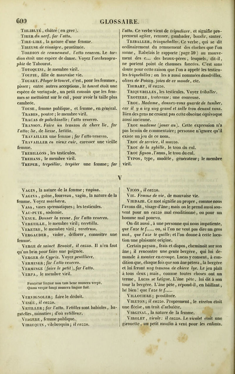 Thliblvé , châtré (en grec). Tirer du nerf, far l'alto. Tire-lire , la nature d’une femme. Tireuse de vinaigre, prostituée. Tordion de remuement, l'atto venerco. Le tor- chon éloit une espèce de danse. Voyez Y orchesogra- phie de Tabourot. Totoqulxi, le membre viril. Toupie, fille de mauvaise vie. Touret. Ployer le touret, c’est, pour les femmes, pisser; entre autres acceptions, le touret éloit une espèce de verlugade, un petit coussin que les fem- mes se mettoient sur le cul, pour avoir la taille plus cambrée. Touse , femme publique, et femme, en général. Trabes, poutre ; le membre viril. Tracas de polichinelle; l’atto venereo. Transon. Faire un iranson de chere lie, far l’atto; lie, de liesse, Icetitia. Travailler une femme ; far l’atto venereo. Travailler en vieux cuir, caresser une vieille femme. Trebillons , les testicules. Trehans, le membre viril. Trepkr, trepeiller, trepiter une femme; far l'atto. Ce verbe vient de tripudiare, et signifie pro- prement agiter, remuer, gambader, bondir, sauter. Triballer, trinqueballer. Ce verbe, qui se dit ordinairement du remuement des cloches que l’on sonne, Rabelais le rapporte (page 59 ) au mouve- ment des c... des beaux-pères, lesquels, dit-il, ne portent point de chausses foncées. C’est sans doute pour cette raison que l’on a appelé les testicu- les triquebilles ; on les a aussi nommées danclrilles, olives de Poissy, joies de ce monde, etc. Thibart, il cazzo. Triquebilles , les testicules. Voyez trïbaïïer. Trotiere, troteresse; une coureuse. Trou. Madame, donnez-vous guarde de tumber, car il y a icy uikj grand et salle trou deuant vous. Bien des gens ne croient pas cette obscène équivoque aussi ancienne. Trou madame (jouer au). Celte expression n’a pas besoin de commentaire; personne n’ignore qu’il existe un jeu de ce nom. Trou de service, il mozzo. Trou de la sybille, le trou du cul. Trou fignon, l’anus, le trou du cul. Typos, type, modèle, générateur; le membre viril. V Vagin, la nature de la femme; vagina. Vagina , gaine , fourreau , vagin, la nature de la femme. Voyez machœra. Vasa, vases spermatiques; les testicules. Vau-pute , sodomie. Venue. Donner la venue, far l’atto venereo. Veretille, le membre viril ; vcretilla. Veretre, le membre viril ; veretrum. Vergauder, violer, déflorer, connoitre une femme. Verge de sain et licnoist, il cazzo. Il n’en faut qu’un brin pour faire une poignée. Verger de Cypris. Voyezpenillière. Verminer; far l’atto venereo. Verminge ( faire le petit), fur l'atto. Verpa, le membre viril. Fungetur linguæ non tam bene munera verpa, Quain verpæ fungi munera linguæ fuit. Vervignoler; faire le déduit. Vesée , il cazzo. Vetiller; far l'atto. Vétilles sont babioles, ba- gatelles, minuties; d’où vétilleux. Viagère , femme publique. Vibrequi.n , vilebrequin ; il cazzo. VlcON, il cazzo. Vie. Femme de vie, de mauvaise vie. Viedaze. Ce mot signifie au propre, comme nous l’avons dit, visage d’âne ; mais on le prend aussi sou- vent pour un cazzo mal conditionné, ou pour un homme mal pourvu. On dit aussi, à une personne qui nous impatiente, que l’aze te f...., ou, si l’on ne veut pas dire un gros mot, cjue l’aze te quille; et l’on donne à cette locu- tion une plaisante origine. Certain paysan, frais et dispos, cheminoit sur son âne; il rencontre une gente bergère, qui lui de- mande à monter en croupe. Lucas y consent, à con- dition que, chaque fois que son âne pétera , la bergère et lui feront ung iranson de cliiere lye. Le jeu plaît à tous deux ; mais, comme toutes choses ont un terme, Lucas se fatigue. L’âne pèle, lui dit â son tour la bergère. L’âne pète, répond-il, en bâillant, lié bien! que l’aie te f..... Villotiere; prostituée. Vireton; il cazzo. Proprement, le vireton éloit une (lèche, un trait d’arbalète. Virginal, la nature de la femme. Virolet, virole ; il cazzo. Le virolet éloit une girouette, un petit moulin à vent pour les enfants.