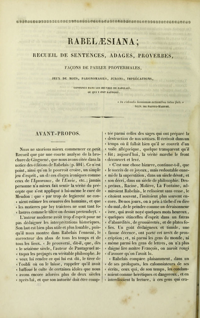 RABELÆSIANA; RECUEIL DE SENTENCES, ADAGES, PROVERBES, FAÇONS DE PARLER PROVERBIALES, JEUX UE MOTS, PARONOMASIES, JURONS, IMPRÉCATIONS, CONTENUS DANS LES OEUVRES DE RABELAIS, OU QUI Y ONT RAPPORT. « lu ride.ndis Iwmimnn oclionibus lotus fuit. » Scev. de Sainte-Marthe. AVANT-PROPOS. Nous no saurions mieux commencer ce petit Recueil que par une courte analyse de la bro- chure de Ginguené, que nous avons citée dans la notice des éditions de Rabelais (p. 404). Ce n’est point, ainsi qu’on le pourroit croire, un simple jeu d’esprit, un de ces éloges ironiques comme ceux de l'Ignorance, de l'Envie, etc. ; jamais personne n’a mieux fait sentir la vérité du pré- cepte que s’est appliqué à lui-mème le curé de Meudon : que « par trop de legiercté ne con- « uient estimer les oeuures des humains, et que « les matières par luy traictees ne sont tant fo- « laslres comme le tillre on dessus pretendoyt. » L’auteur moderne avoit trop d’esprit pour ne pas dédaigner les interprétations historiques. Son but est bien plus utile et plus louable, puis- qu’il nous montre dans Rabelais l'ennemi, le correcteur des abus de tous les temps et de tous les lieux. « Je prouverai, dit-il, que, dès « le seizième siècle, l’auteur de Pantagruel al- « taqua les préjugés en véritable philosophe. Je « veux lui rendre ce qui lui est dû, le tirer de « l’oubli où on le laisse, rappeler qu’il avoit « baffoué le culte de certaines idoles que nous « avons encore adorées plus de deux siècles « après lui, et que son autorité doit être comp- « tée parmi celles des sages qui ont préparé la « destruction de nos sottises. 11 écrivoit dans un « temps oii il lalloit bien qu’il se couvrît d’un « voile allégorique, quelque transparent qu’il « fût; aujourd’hui, la vérité marche le front « découvert et levé. « C’est une chose bizarre, continue-t-il, que « le succès de ce joyeux, mais redoutable enne- « mi de la superstition, dans un siècle dévot, et « son décri, dans un siècle de philosophie. Des- « préaux, Racine, Molière, La Fontaine, ad- « miroient Rabelais, le relisoient sans cesse, le « ciloient souvent, l’imiloient plus souvent en- « core. De nos jours, on a pris à tâche d’en dire « du mal, de le peindre comme un déraisonneur « ivre, qui avoit noyé quelques mots heureux, « quelques étincelles d’esprit dans un fatras « d’absurdités, de grossièretés, et de plates fo- « lies. Un goût dédaigneux et timide, une « fausse décence, ont porté cet arrêt de pros- « cription ; et, ni parmi les gens du monde, ni « même parmi les gens de lettres, on n’a plus « daigné lire maître François, on auroit rougi « d’avouer qu’on l’avoit lu. « Rabelais compare plaisamment, dans un « de ses prologues, les calomniateurs de ses « écrits, ceux qui, de son temps, les condam- « noient comme hérétiques et dangereux, et en « interdisoient la lecture, à ces gens qui cra-